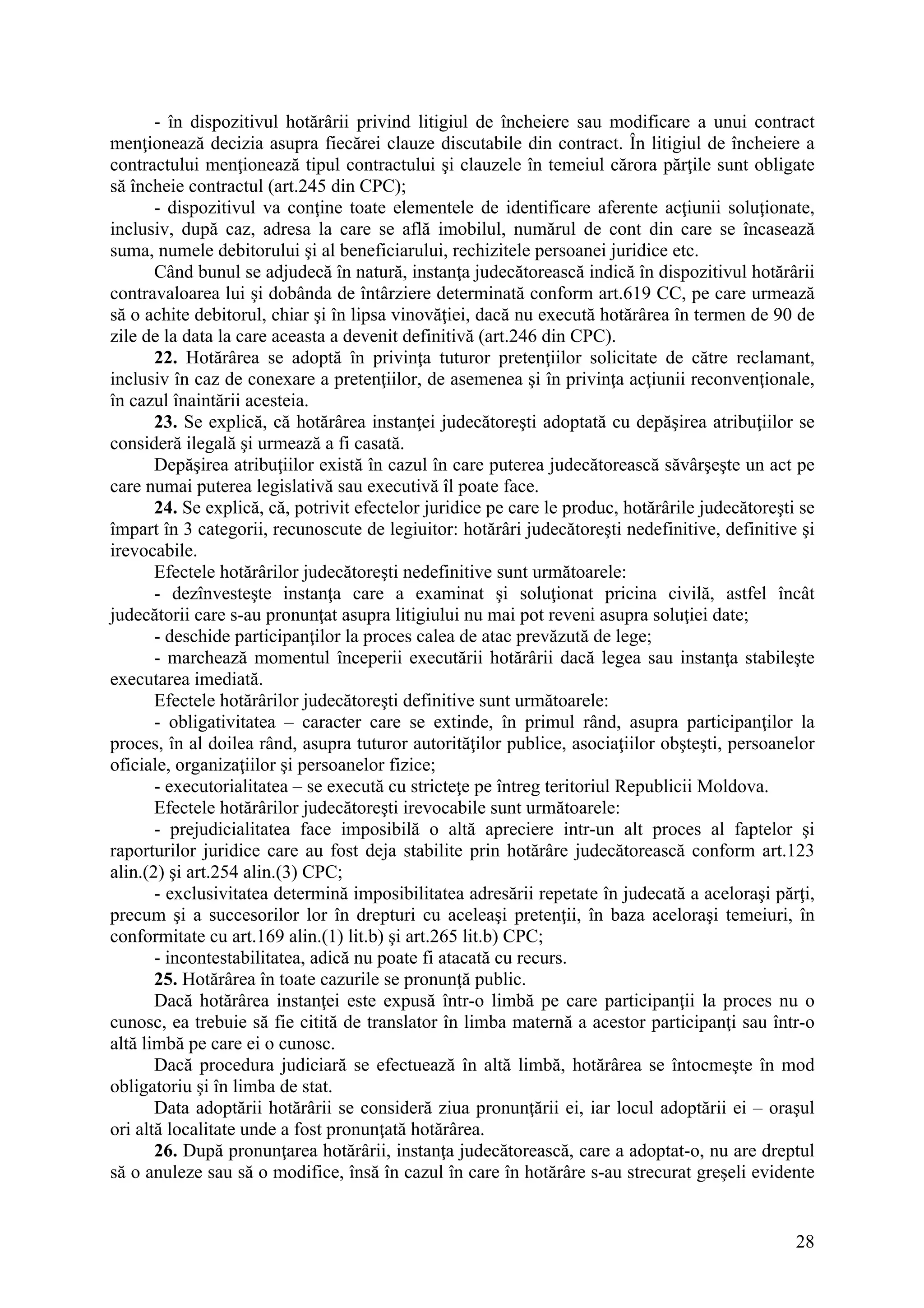 28
- în dispozitivul hotărârii privind litigiul de încheiere sau modificare a unui contract
menţionează decizia asupra fiecărei clauze discutabile din contract. În litigiul de încheiere a
contractului menţionează tipul contractului şi clauzele în temeiul cărora părţile sunt obligate
să încheie contractul (art.245 din CPC);
- dispozitivul va conţine toate elementele de identificare aferente acţiunii soluţionate,
inclusiv, după caz, adresa la care se află imobilul, numărul de cont din care se încasează
suma, numele debitorului şi al beneficiarului, rechizitele persoanei juridice etc.
Când bunul se adjudecă în natură, instanţa judecătorească indică în dispozitivul hotărârii
contravaloarea lui şi dobânda de întârziere determinată conform art.619 CC, pe care urmează
să o achite debitorul, chiar şi în lipsa vinovăţiei, dacă nu execută hotărârea în termen de 90 de
zile de la data la care aceasta a devenit definitivă (art.246 din CPC).
22. Hotărârea se adoptă în privinţa tuturor pretenţiilor solicitate de către reclamant,
inclusiv în caz de conexare a pretenţiilor, de asemenea şi în privinţa acţiunii reconvenţionale,
în cazul înaintării acesteia.
23. Se explică, că hotărârea instanţei judecătoreşti adoptată cu depăşirea atribuţiilor se
consideră ilegală şi urmează a fi casată.
Depăşirea atribuţiilor există în cazul în care puterea judecătorească săvârşeşte un act pe
care numai puterea legislativă sau executivă îl poate face.
24. Se explică, că, potrivit efectelor juridice pe care le produc, hotărârile judecătoreşti se
împart în 3 categorii, recunoscute de legiuitor: hotărâri judecătoreşti nedefinitive, definitive şi
irevocabile.
Efectele hotărârilor judecătoreşti nedefinitive sunt următoarele:
- dezînvesteşte instanţa care a examinat şi soluţionat pricina civilă, astfel încât
judecătorii care s-au pronunţat asupra litigiului nu mai pot reveni asupra soluţiei date;
- deschide participanţilor la proces calea de atac prevăzută de lege;
- marchează momentul începerii executării hotărârii dacă legea sau instanţa stabileşte
executarea imediată.
Efectele hotărârilor judecătoreşti definitive sunt următoarele:
- obligativitatea – caracter care se extinde, în primul rând, asupra participanţilor la
proces, în al doilea rând, asupra tuturor autorităţilor publice, asociaţiilor obşteşti, persoanelor
oficiale, organizaţiilor şi persoanelor fizice;
- executorialitatea – se execută cu stricteţe pe întreg teritoriul Republicii Moldova.
Efectele hotărârilor judecătoreşti irevocabile sunt următoarele:
- prejudicialitatea face imposibilă o altă apreciere intr-un alt proces al faptelor şi
raporturilor juridice care au fost deja stabilite prin hotărâre judecătorească conform art.123
alin.(2) şi art.254 alin.(3) CPC;
- exclusivitatea determină imposibilitatea adresării repetate în judecată a aceloraşi părţi,
precum şi a succesorilor lor în drepturi cu aceleaşi pretenţii, în baza aceloraşi temeiuri, în
conformitate cu art.169 alin.(1) lit.b) şi art.265 lit.b) CPC;
- incontestabilitatea, adică nu poate fi atacată cu recurs.
25. Hotărârea în toate cazurile se pronunţă public.
Dacă hotărârea instanţei este expusă într-o limbă pe care participanţii la proces nu o
cunosc, ea trebuie să fie citită de translator în limba maternă a acestor participanţi sau într-o
altă limbă pe care ei o cunosc.
Dacă procedura judiciară se efectuează în altă limbă, hotărârea se întocmeşte în mod
obligatoriu şi în limba de stat.
Data adoptării hotărârii se consideră ziua pronunţării ei, iar locul adoptării ei – oraşul
ori altă localitate unde a fost pronunţată hotărârea.
26. După pronunţarea hotărârii, instanţa judecătorească, care a adoptat-o, nu are dreptul
să o anuleze sau să o modifice, însă în cazul în care în hotărâre s-au strecurat greşeli evidente
 
