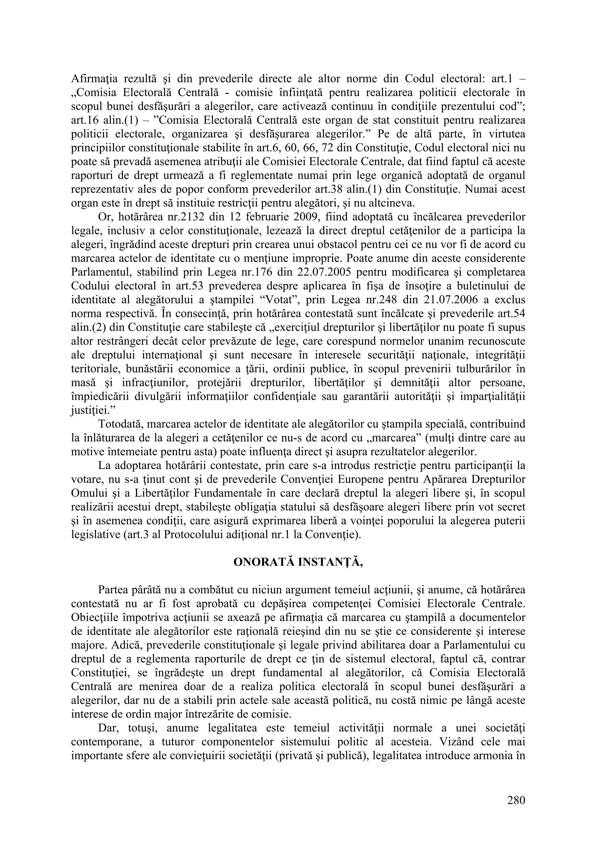 280
Afirmaţia rezultă şi din prevederile directe ale altor norme din Codul electoral: art.1 –
„Comisia Electorală Centrală - comisie înfiinţată pentru realizarea politicii electorale în
scopul bunei desfăşurări a alegerilor, care activează continuu în condiţiile prezentului cod”;
art.16 alin.(1) – ”Comisia Electorală Centrală este organ de stat constituit pentru realizarea
politicii electorale, organizarea şi desfăşurarea alegerilor.” Pe de altă parte, în virtutea
principiilor constituţionale stabilite în art.6, 60, 66, 72 din Constituţie, Codul electoral nici nu
poate să prevadă asemenea atribuţii ale Comisiei Electorale Centrale, dat fiind faptul că aceste
raporturi de drept urmează a fi reglementate numai prin lege organică adoptată de organul
reprezentativ ales de popor conform prevederilor art.38 alin.(1) din Constituţie. Numai acest
organ este în drept să instituie restricţii pentru alegători, şi nu altcineva.
Or, hotărârea nr.2132 din 12 februarie 2009, fiind adoptată cu încălcarea prevederilor
legale, inclusiv a celor constituţionale, lezează la direct dreptul cetăţenilor de a participa la
alegeri, îngrădind aceste drepturi prin crearea unui obstacol pentru cei ce nu vor fi de acord cu
marcarea actelor de identitate cu o menţiune improprie. Poate anume din aceste considerente
Parlamentul, stabilind prin Legea nr.176 din 22.07.2005 pentru modificarea şi completarea
Codului electoral în art.53 prevederea despre aplicarea în fişa de însoţire a buletinului de
identitate al alegătorului a ştampilei “Votat”, prin Legea nr.248 din 21.07.2006 a exclus
norma respectivă. În consecinţă, prin hotărârea contestată sunt încălcate şi prevederile art.54
alin.(2) din Constituţie care stabileşte că „exerciţiul drepturilor şi libertăţilor nu poate fi supus
altor restrângeri decât celor prevăzute de lege, care corespund normelor unanim recunoscute
ale dreptului internaţional şi sunt necesare în interesele securităţii naţionale, integrităţii
teritoriale, bunăstării economice a ţării, ordinii publice, în scopul prevenirii tulburărilor în
masă şi infracţiunilor, protejării drepturilor, libertăţilor şi demnităţii altor persoane,
împiedicării divulgării informaţiilor confidenţiale sau garantării autorităţii şi imparţialităţii
justiţiei.”
Totodată, marcarea actelor de identitate ale alegătorilor cu ştampila specială, contribuind
la înlăturarea de la alegeri a cetăţenilor ce nu-s de acord cu „marcarea” (mulţi dintre care au
motive întemeiate pentru asta) poate influenţa direct şi asupra rezultatelor alegerilor.
La adoptarea hotărârii contestate, prin care s-a introdus restricţie pentru participanţii la
votare, nu s-a ţinut cont şi de prevederile Convenţiei Europene pentru Apărarea Drepturilor
Omului şi a Libertăţilor Fundamentale în care declară dreptul la alegeri libere şi, în scopul
realizării acestui drept, stabileşte obligaţia statului să desfăşoare alegeri libere prin vot secret
şi în asemenea condiţii, care asigură exprimarea liberă a voinţei poporului la alegerea puterii
legislative (art.3 al Protocolului adiţional nr.1 la Convenţie).
ONORATĂ INSTANŢĂ,
Partea pârâtă nu a combătut cu niciun argument temeiul acţiunii, şi anume, că hotărârea
contestată nu ar fi fost aprobată cu depăşirea competenţei Comisiei Electorale Centrale.
Obiecţiile împotriva acţiunii se axează pe afirmaţia că marcarea cu ştampilă a documentelor
de identitate ale alegătorilor este raţională reieşind din nu se ştie ce considerente şi interese
majore. Adică, prevederile constituţionale şi legale privind abilitarea doar a Parlamentului cu
dreptul de a reglementa raporturile de drept ce ţin de sistemul electoral, faptul că, contrar
Constituţiei, se îngrădeşte un drept fundamental al alegătorilor, că Comisia Electorală
Centrală are menirea doar de a realiza politica electorală în scopul bunei desfăşurări a
alegerilor, dar nu de a stabili prin actele sale această politică, nu costă nimic pe lângă aceste
interese de ordin major întrezărite de comisie.
Dar, totuşi, anume legalitatea este temeiul activităţii normale a unei societăţi
contemporane, a tuturor componentelor sistemului politic al acesteia. Vizând cele mai
importante sfere ale convieţuirii societăţii (privată şi publică), legalitatea introduce armonia în
 