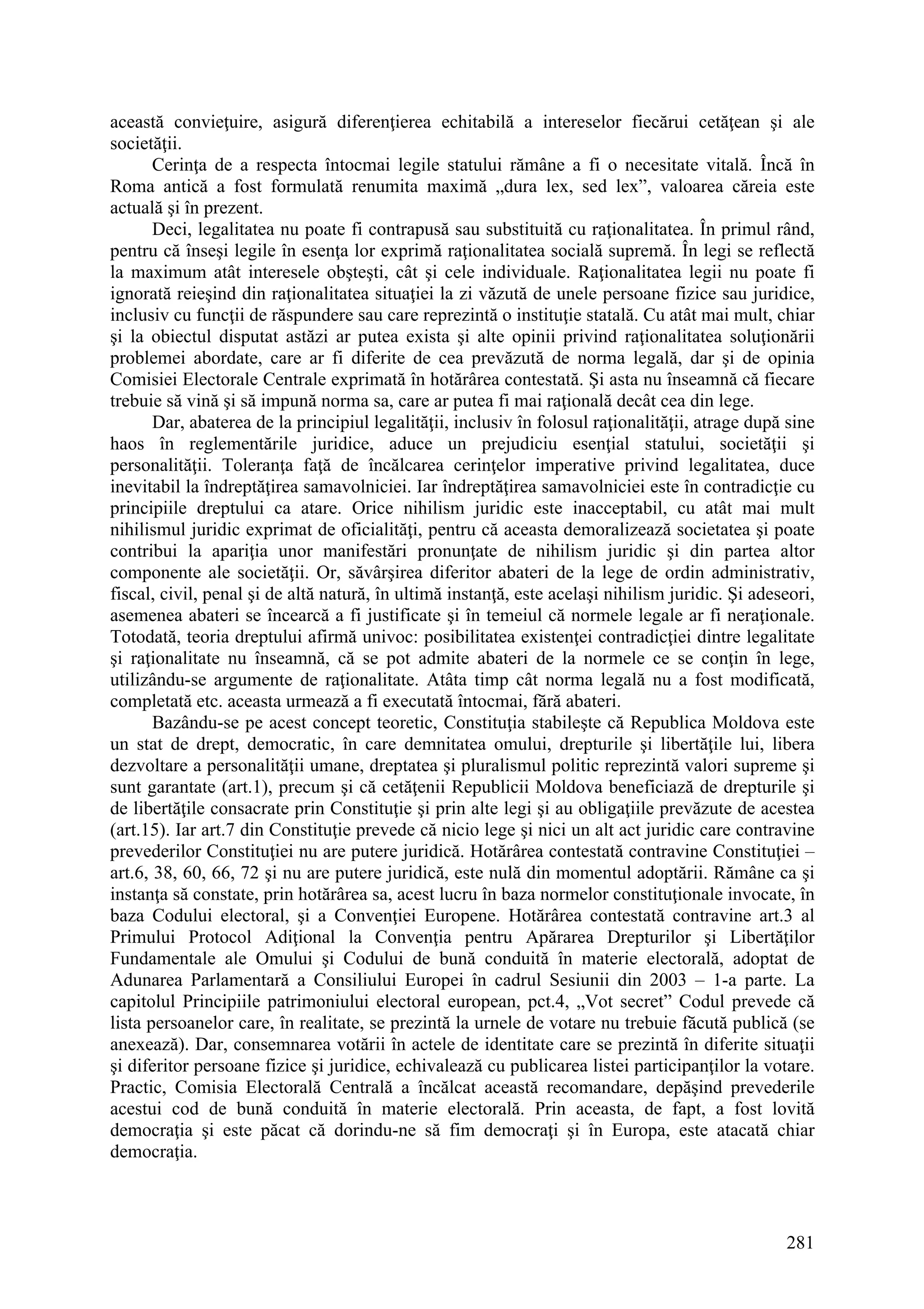 281
această convieţuire, asigură diferenţierea echitabilă a intereselor fiecărui cetăţean şi ale
societăţii.
Cerinţa de a respecta întocmai legile statului rămâne a fi o necesitate vitală. Încă în
Roma antică a fost formulată renumita maximă „dura lex, sed lex”, valoarea căreia este
actuală şi în prezent.
Deci, legalitatea nu poate fi contrapusă sau substituită cu raţionalitatea. În primul rând,
pentru că înseşi legile în esenţa lor exprimă raţionalitatea socială supremă. În legi se reflectă
la maximum atât interesele obşteşti, cât şi cele individuale. Raţionalitatea legii nu poate fi
ignorată reieşind din raţionalitatea situaţiei la zi văzută de unele persoane fizice sau juridice,
inclusiv cu funcţii de răspundere sau care reprezintă o instituţie statală. Cu atât mai mult, chiar
şi la obiectul disputat astăzi ar putea exista şi alte opinii privind raţionalitatea soluţionării
problemei abordate, care ar fi diferite de cea prevăzută de norma legală, dar şi de opinia
Comisiei Electorale Centrale exprimată în hotărârea contestată. Şi asta nu înseamnă că fiecare
trebuie să vină şi să impună norma sa, care ar putea fi mai raţională decât cea din lege.
Dar, abaterea de la principiul legalităţii, inclusiv în folosul raţionalităţii, atrage după sine
haos în reglementările juridice, aduce un prejudiciu esenţial statului, societăţii şi
personalităţii. Toleranţa faţă de încălcarea cerinţelor imperative privind legalitatea, duce
inevitabil la îndreptăţirea samavolniciei. Iar îndreptăţirea samavolniciei este în contradicţie cu
principiile dreptului ca atare. Orice nihilism juridic este inacceptabil, cu atât mai mult
nihilismul juridic exprimat de oficialităţi, pentru că aceasta demoralizează societatea şi poate
contribui la apariţia unor manifestări pronunţate de nihilism juridic şi din partea altor
componente ale societăţii. Or, săvârşirea diferitor abateri de la lege de ordin administrativ,
fiscal, civil, penal şi de altă natură, în ultimă instanţă, este acelaşi nihilism juridic. Şi adeseori,
asemenea abateri se încearcă a fi justificate şi în temeiul că normele legale ar fi neraţionale.
Totodată, teoria dreptului afirmă univoc: posibilitatea existenţei contradicţiei dintre legalitate
şi raţionalitate nu înseamnă, că se pot admite abateri de la normele ce se conţin în lege,
utilizându-se argumente de raţionalitate. Atâta timp cât norma legală nu a fost modificată,
completată etc. aceasta urmează a fi executată întocmai, fără abateri.
Bazându-se pe acest concept teoretic, Constituţia stabileşte că Republica Moldova este
un stat de drept, democratic, în care demnitatea omului, drepturile şi libertăţile lui, libera
dezvoltare a personalităţii umane, dreptatea şi pluralismul politic reprezintă valori supreme şi
sunt garantate (art.1), precum şi că cetăţenii Republicii Moldova beneficiază de drepturile şi
de libertăţile consacrate prin Constituţie şi prin alte legi şi au obligaţiile prevăzute de acestea
(art.15). Iar art.7 din Constituţie prevede că nicio lege şi nici un alt act juridic care contravine
prevederilor Constituţiei nu are putere juridică. Hotărârea contestată contravine Constituţiei –
art.6, 38, 60, 66, 72 şi nu are putere juridică, este nulă din momentul adoptării. Rămâne ca şi
instanţa să constate, prin hotărârea sa, acest lucru în baza normelor constituţionale invocate, în
baza Codului electoral, şi a Convenţiei Europene. Hotărârea contestată contravine art.3 al
Primului Protocol Adiţional la Convenţia pentru Apărarea Drepturilor şi Libertăţilor
Fundamentale ale Omului şi Codului de bună conduită în materie electorală, adoptat de
Adunarea Parlamentară a Consiliului Europei în cadrul Sesiunii din 2003 – 1-a parte. La
capitolul Principiile patrimoniului electoral european, pct.4, „Vot secret” Codul prevede că
lista persoanelor care, în realitate, se prezintă la urnele de votare nu trebuie făcută publică (se
anexează). Dar, consemnarea votării în actele de identitate care se prezintă în diferite situaţii
şi diferitor persoane fizice şi juridice, echivalează cu publicarea listei participanţilor la votare.
Practic, Comisia Electorală Centrală a încălcat această recomandare, depăşind prevederile
acestui cod de bună conduită în materie electorală. Prin aceasta, de fapt, a fost lovită
democraţia şi este păcat că dorindu-ne să fim democraţi şi în Europa, este atacată chiar
democraţia.
 