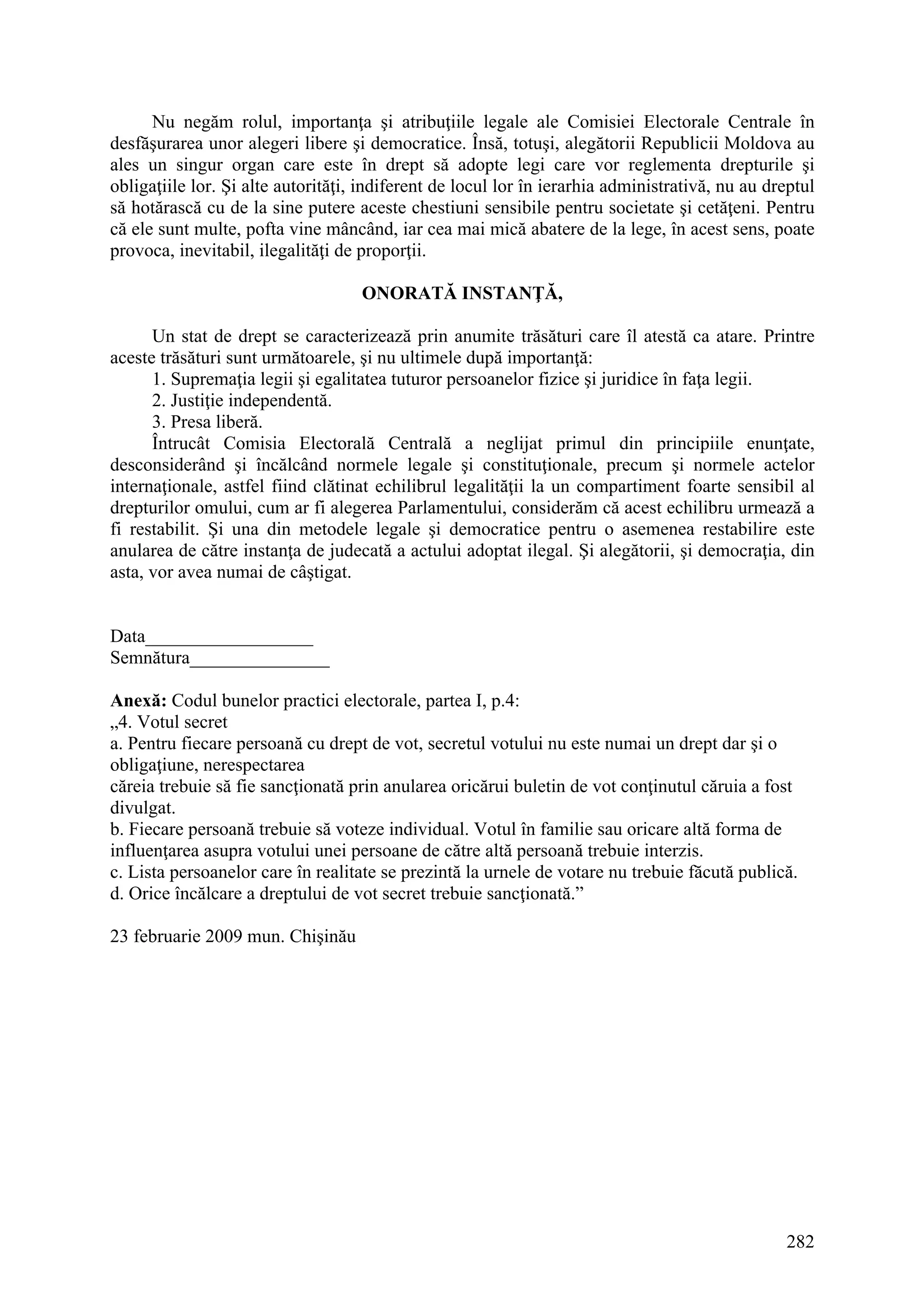 282
Nu negăm rolul, importanţa şi atribuţiile legale ale Comisiei Electorale Centrale în
desfăşurarea unor alegeri libere şi democratice. Însă, totuşi, alegătorii Republicii Moldova au
ales un singur organ care este în drept să adopte legi care vor reglementa drepturile şi
obligaţiile lor. Şi alte autorităţi, indiferent de locul lor în ierarhia administrativă, nu au dreptul
să hotărască cu de la sine putere aceste chestiuni sensibile pentru societate şi cetăţeni. Pentru
că ele sunt multe, pofta vine mâncând, iar cea mai mică abatere de la lege, în acest sens, poate
provoca, inevitabil, ilegalităţi de proporţii.
ONORATĂ INSTANŢĂ,
Un stat de drept se caracterizează prin anumite trăsături care îl atestă ca atare. Printre
aceste trăsături sunt următoarele, şi nu ultimele după importanţă:
1. Supremaţia legii şi egalitatea tuturor persoanelor fizice şi juridice în faţa legii.
2. Justiţie independentă.
3. Presa liberă.
Întrucât Comisia Electorală Centrală a neglijat primul din principiile enunţate,
desconsiderând şi încălcând normele legale şi constituţionale, precum şi normele actelor
internaţionale, astfel fiind clătinat echilibrul legalităţii la un compartiment foarte sensibil al
drepturilor omului, cum ar fi alegerea Parlamentului, considerăm că acest echilibru urmează a
fi restabilit. Şi una din metodele legale şi democratice pentru o asemenea restabilire este
anularea de către instanţa de judecată a actului adoptat ilegal. Şi alegătorii, şi democraţia, din
asta, vor avea numai de câştigat.
Data__________________
Semnătura_______________
Anexă: Codul bunelor practici electorale, partea I, p.4:
„4. Votul secret
a. Pentru fiecare persoană cu drept de vot, secretul votului nu este numai un drept dar şi o
obligaţiune, nerespectarea
căreia trebuie să fie sancţionată prin anularea oricărui buletin de vot conţinutul căruia a fost
divulgat.
b. Fiecare persoană trebuie să voteze individual. Votul în familie sau oricare altă forma de
influenţarea asupra votului unei persoane de către altă persoană trebuie interzis.
c. Lista persoanelor care în realitate se prezintă la urnele de votare nu trebuie făcută publică.
d. Orice încălcare a dreptului de vot secret trebuie sancţionată.”
23 februarie 2009 mun. Chişinău
 