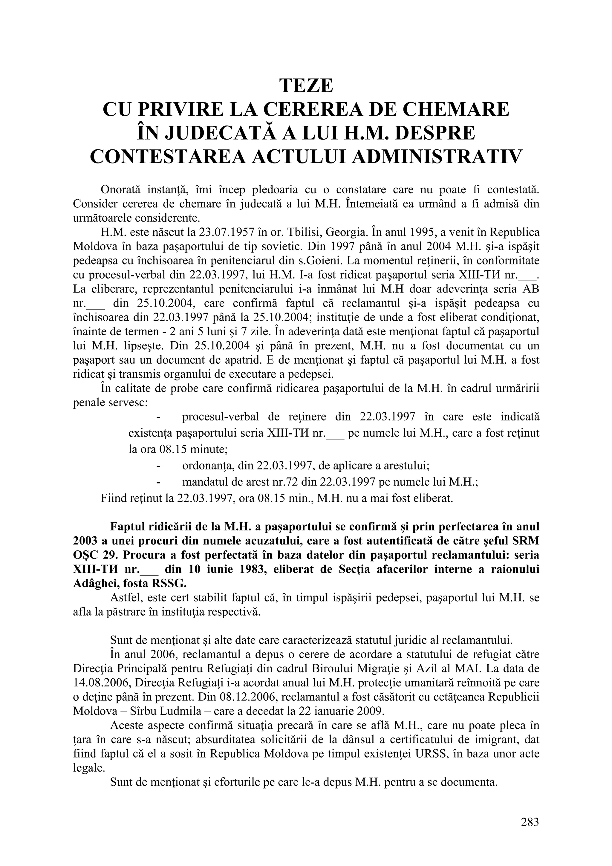 283
TEZE
CU PRIVIRE LA CEREREA DE CHEMARE
ÎN JUDECATĂ A LUI H.M. DESPRE
CONTESTAREA ACTULUI ADMINISTRATIV
Onorată instanţă, îmi încep pledoaria cu o constatare care nu poate fi contestată.
Consider cererea de chemare în judecată a lui M.H. Întemeiată ea urmând a fi admisă din
următoarele considerente.
H.M. este născut la 23.07.1957 în or. Tbilisi, Georgia. În anul 1995, a venit în Republica
Moldova în baza paşaportului de tip sovietic. Din 1997 până în anul 2004 M.H. şi-a ispăşit
pedeapsa cu închisoarea în penitenciarul din s.Goieni. La momentul reţinerii, în conformitate
cu procesul-verbal din 22.03.1997, lui H.M. I-a fost ridicat paşaportul seria XIII-ТИ nr.___.
La eliberare, reprezentantul penitenciarului i-a înmânat lui M.H doar adeverinţa seria AB
nr.___ din 25.10.2004, care confirmă faptul că reclamantul şi-a ispăşit pedeapsa cu
închisoarea din 22.03.1997 până la 25.10.2004; instituţie de unde a fost eliberat condiţionat,
înainte de termen - 2 ani 5 luni şi 7 zile. În adeverinţa dată este menţionat faptul că paşaportul
lui M.H. lipseşte. Din 25.10.2004 şi până în prezent, M.H. nu a fost documentat cu un
paşaport sau un document de apatrid. E de menţionat şi faptul că paşaportul lui M.H. a fost
ridicat şi transmis organului de executare a pedepsei.
În calitate de probe care confirmă ridicarea paşaportului de la M.H. în cadrul urmăririi
penale servesc:
- procesul-verbal de reţinere din 22.03.1997 în care este indicată
existenţa paşaportului seria XIII-ТИ nr.___ pe numele lui M.H., care a fost reţinut
la ora 08.15 minute;
- ordonanţa, din 22.03.1997, de aplicare a arestului;
- mandatul de arest nr.72 din 22.03.1997 pe numele lui M.H.;
Fiind reţinut la 22.03.1997, ora 08.15 min., M.H. nu a mai fost eliberat.
Faptul ridicării de la M.H. a paşaportului se confirmă şi prin perfectarea în anul
2003 a unei procuri din numele acuzatului, care a fost autentificată de către şeful SRM
OŞC 29. Procura a fost perfectată în baza datelor din paşaportul reclamantului: seria
XIII-ТИ nr.___ din 10 iunie 1983, eliberat de Secţia afacerilor interne a raionului
Adâghei, fosta RSSG.
Astfel, este cert stabilit faptul că, în timpul ispăşirii pedepsei, paşaportul lui M.H. se
afla la păstrare în instituţia respectivă.
Sunt de menţionat şi alte date care caracterizează statutul juridic al reclamantului.
În anul 2006, reclamantul a depus o cerere de acordare a statutului de refugiat către
Direcţia Principală pentru Refugiaţi din cadrul Biroului Migraţie şi Azil al MAI. La data de
14.08.2006, Direcţia Refugiaţi i-a acordat anual lui M.H. protecţie umanitară reînnoită pe care
o deţine până în prezent. Din 08.12.2006, reclamantul a fost căsătorit cu cetăţeanca Republicii
Moldova – Sîrbu Ludmila – care a decedat la 22 ianuarie 2009.
Aceste aspecte confirmă situaţia precară în care se află M.H., care nu poate pleca în
ţara în care s-a născut; absurditatea solicitării de la dânsul a certificatului de imigrant, dat
fiind faptul că el a sosit în Republica Moldova pe timpul existenţei URSS, în baza unor acte
legale.
Sunt de menţionat şi eforturile pe care le-a depus M.H. pentru a se documenta.
 
