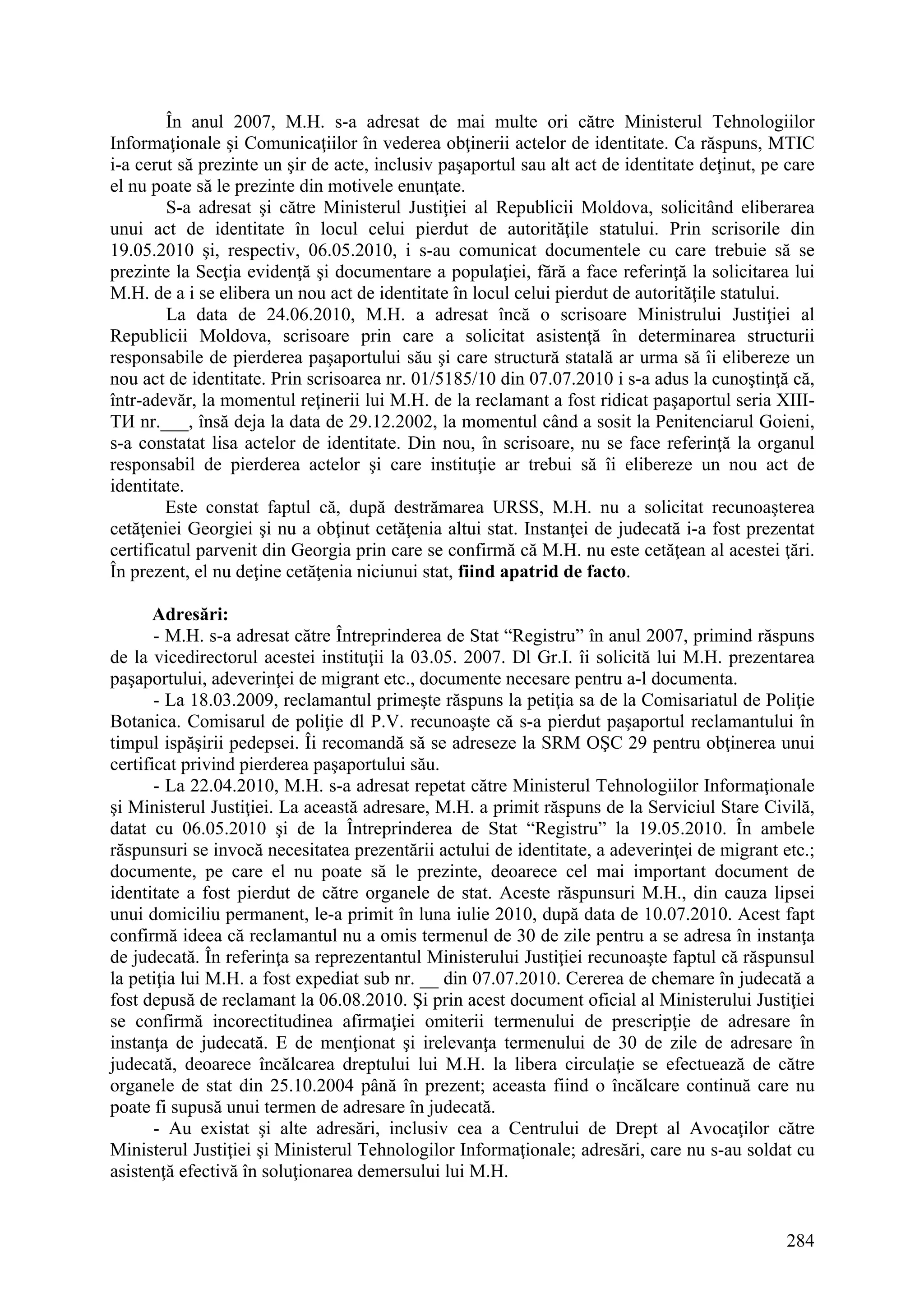 284
În anul 2007, M.H. s-a adresat de mai multe ori către Ministerul Tehnologiilor
Informaţionale şi Comunicaţiilor în vederea obţinerii actelor de identitate. Ca răspuns, MTIC
i-a cerut să prezinte un şir de acte, inclusiv paşaportul sau alt act de identitate deţinut, pe care
el nu poate să le prezinte din motivele enunţate.
S-a adresat şi către Ministerul Justiţiei al Republicii Moldova, solicitând eliberarea
unui act de identitate în locul celui pierdut de autorităţile statului. Prin scrisorile din
19.05.2010 şi, respectiv, 06.05.2010, i s-au comunicat documentele cu care trebuie să se
prezinte la Secţia evidenţă şi documentare a populaţiei, fără a face referinţă la solicitarea lui
M.H. de a i se elibera un nou act de identitate în locul celui pierdut de autorităţile statului.
La data de 24.06.2010, M.H. a adresat încă o scrisoare Ministrului Justiţiei al
Republicii Moldova, scrisoare prin care a solicitat asistenţă în determinarea structurii
responsabile de pierderea paşaportului său şi care structură statală ar urma să îi elibereze un
nou act de identitate. Prin scrisoarea nr. 01/5185/10 din 07.07.2010 i s-a adus la cunoştinţă că,
într-adevăr, la momentul reţinerii lui M.H. de la reclamant a fost ridicat paşaportul seria XIII-
ТИ nr.___, însă deja la data de 29.12.2002, la momentul când a sosit la Penitenciarul Goieni,
s-a constatat lisa actelor de identitate. Din nou, în scrisoare, nu se face referinţă la organul
responsabil de pierderea actelor şi care instituţie ar trebui să îi elibereze un nou act de
identitate.
Este constat faptul că, după destrămarea URSS, M.H. nu a solicitat recunoaşterea
cetăţeniei Georgiei şi nu a obţinut cetăţenia altui stat. Instanţei de judecată i-a fost prezentat
certificatul parvenit din Georgia prin care se confirmă că M.H. nu este cetăţean al acestei ţări.
În prezent, el nu deţine cetăţenia niciunui stat, fiind apatrid de facto.
Adresări:
- M.H. s-a adresat către Întreprinderea de Stat “Registru” în anul 2007, primind răspuns
de la vicedirectorul acestei instituţii la 03.05. 2007. Dl Gr.I. îi solicită lui M.H. prezentarea
paşaportului, adeverinţei de migrant etc., documente necesare pentru a-l documenta.
- La 18.03.2009, reclamantul primeşte răspuns la petiţia sa de la Comisariatul de Poliţie
Botanica. Comisarul de poliţie dl P.V. recunoaşte că s-a pierdut paşaportul reclamantului în
timpul ispăşirii pedepsei. Îi recomandă să se adreseze la SRM OŞC 29 pentru obţinerea unui
certificat privind pierderea paşaportului său.
- La 22.04.2010, M.H. s-a adresat repetat către Ministerul Tehnologiilor Informaţionale
şi Ministerul Justiţiei. La această adresare, M.H. a primit răspuns de la Serviciul Stare Civilă,
datat cu 06.05.2010 şi de la Întreprinderea de Stat “Registru” la 19.05.2010. În ambele
răspunsuri se invocă necesitatea prezentării actului de identitate, a adeverinţei de migrant etc.;
documente, pe care el nu poate să le prezinte, deoarece cel mai important document de
identitate a fost pierdut de către organele de stat. Aceste răspunsuri M.H., din cauza lipsei
unui domiciliu permanent, le-a primit în luna iulie 2010, după data de 10.07.2010. Acest fapt
confirmă ideea că reclamantul nu a omis termenul de 30 de zile pentru a se adresa în instanţa
de judecată. În referinţa sa reprezentantul Ministerului Justiţiei recunoaşte faptul că răspunsul
la petiţia lui M.H. a fost expediat sub nr. __ din 07.07.2010. Cererea de chemare în judecată a
fost depusă de reclamant la 06.08.2010. Şi prin acest document oficial al Ministerului Justiţiei
se confirmă incorectitudinea afirmaţiei omiterii termenului de prescripţie de adresare în
instanţa de judecată. E de menţionat şi irelevanţa termenului de 30 de zile de adresare în
judecată, deoarece încălcarea dreptului lui M.H. la libera circulaţie se efectuează de către
organele de stat din 25.10.2004 până în prezent; aceasta fiind o încălcare continuă care nu
poate fi supusă unui termen de adresare în judecată.
- Au existat şi alte adresări, inclusiv cea a Centrului de Drept al Avocaţilor către
Ministerul Justiţiei şi Ministerul Tehnologilor Informaţionale; adresări, care nu s-au soldat cu
asistenţă efectivă în soluţionarea demersului lui M.H.
 
