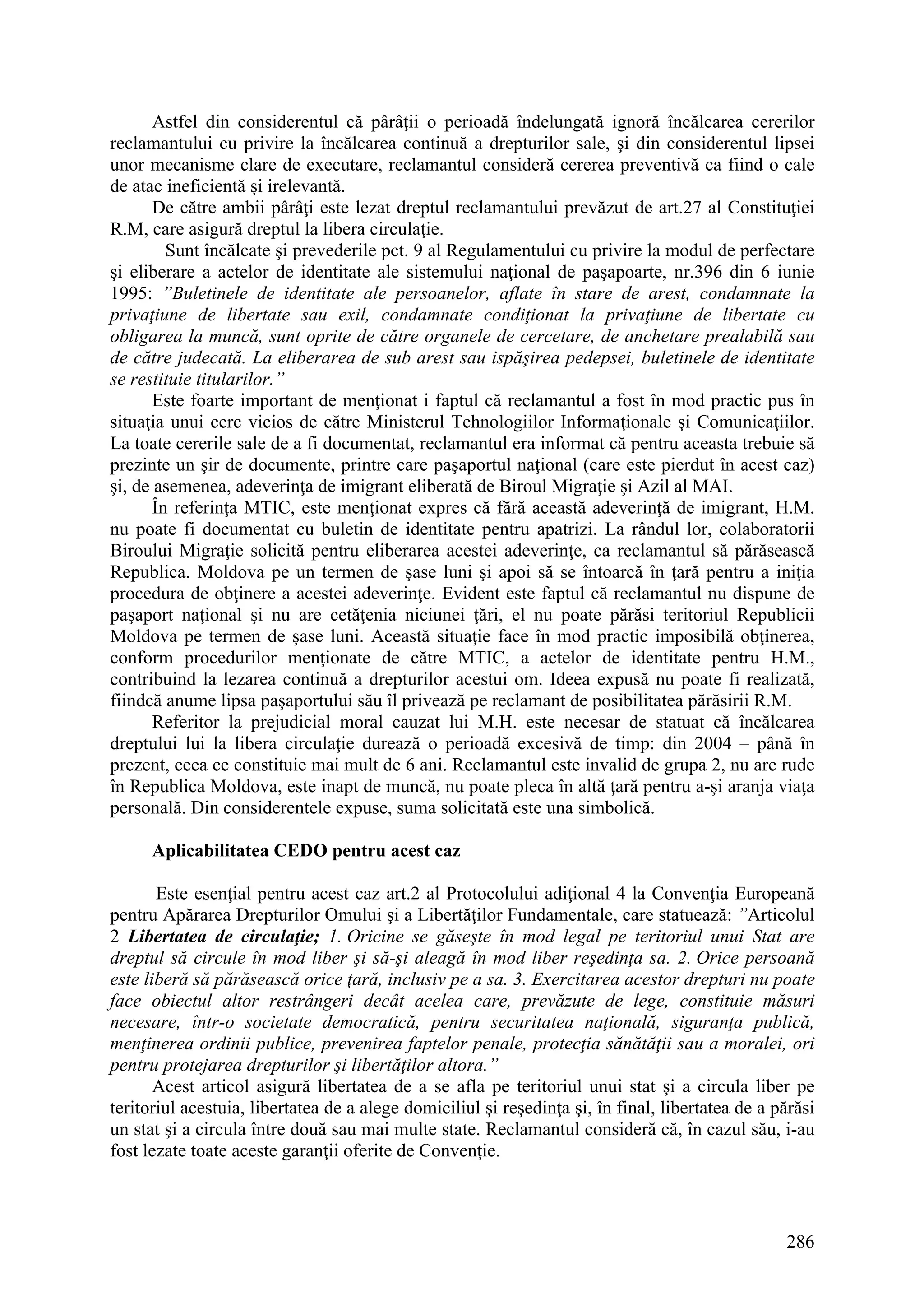 286
Astfel din considerentul că pârâţii o perioadă îndelungată ignoră încălcarea cererilor
reclamantului cu privire la încălcarea continuă a drepturilor sale, şi din considerentul lipsei
unor mecanisme clare de executare, reclamantul consideră cererea preventivă ca fiind o cale
de atac ineficientă şi irelevantă.
De către ambii pârâţi este lezat dreptul reclamantului prevăzut de art.27 al Constituţiei
R.M, care asigură dreptul la libera circulaţie.
Sunt încălcate şi prevederile pct. 9 al Regulamentului cu privire la modul de perfectare
şi eliberare a actelor de identitate ale sistemului naţional de paşapoarte, nr.396 din 6 iunie
1995: ”Buletinele de identitate ale persoanelor, aflate în stare de arest, condamnate la
privaţiune de libertate sau exil, condamnate condiţionat la privaţiune de libertate cu
obligarea la muncă, sunt oprite de către organele de cercetare, de anchetare prealabilă sau
de către judecată. La eliberarea de sub arest sau ispăşirea pedepsei, buletinele de identitate
se restituie titularilor.”
Este foarte important de menţionat i faptul că reclamantul a fost în mod practic pus în
situaţia unui cerc vicios de către Ministerul Tehnologiilor Informaţionale şi Comunicaţiilor.
La toate cererile sale de a fi documentat, reclamantul era informat că pentru aceasta trebuie să
prezinte un şir de documente, printre care paşaportul naţional (care este pierdut în acest caz)
şi, de asemenea, adeverinţa de imigrant eliberată de Biroul Migraţie şi Azil al MAI.
În referinţa MTIC, este menţionat expres că fără această adeverinţă de imigrant, H.M.
nu poate fi documentat cu buletin de identitate pentru apatrizi. La rândul lor, colaboratorii
Biroului Migraţie solicită pentru eliberarea acestei adeverinţe, ca reclamantul să părăsească
Republica. Moldova pe un termen de şase luni şi apoi să se întoarcă în ţară pentru a iniţia
procedura de obţinere a acestei adeverinţe. Evident este faptul că reclamantul nu dispune de
paşaport naţional şi nu are cetăţenia niciunei ţări, el nu poate părăsi teritoriul Republicii
Moldova pe termen de şase luni. Această situaţie face în mod practic imposibilă obţinerea,
conform procedurilor menţionate de către MTIC, a actelor de identitate pentru H.M.,
contribuind la lezarea continuă a drepturilor acestui om. Ideea expusă nu poate fi realizată,
fiindcă anume lipsa paşaportului său îl privează pe reclamant de posibilitatea părăsirii R.M.
Referitor la prejudicial moral cauzat lui M.H. este necesar de statuat că încălcarea
dreptului lui la libera circulaţie durează o perioadă excesivă de timp: din 2004 – până în
prezent, ceea ce constituie mai mult de 6 ani. Reclamantul este invalid de grupa 2, nu are rude
în Republica Moldova, este inapt de muncă, nu poate pleca în altă ţară pentru a-şi aranja viaţa
personală. Din considerentele expuse, suma solicitată este una simbolică.
Aplicabilitatea CEDO pentru acest caz
Este esenţial pentru acest caz art.2 al Protocolului adiţional 4 la Convenţia Europeană
pentru Apărarea Drepturilor Omului şi a Libertăţilor Fundamentale, care statuează: ”Articolul
2 Libertatea de circulaţie; 1. Oricine se găseşte în mod legal pe teritoriul unui Stat are
dreptul să circule în mod liber şi să-şi aleagă în mod liber reşedinţa sa. 2. Orice persoană
este liberă să părăsească orice ţară, inclusiv pe a sa. 3. Exercitarea acestor drepturi nu poate
face obiectul altor restrângeri decât acelea care, prevăzute de lege, constituie măsuri
necesare, într-o societate democratică, pentru securitatea naţională, siguranţa publică,
menţinerea ordinii publice, prevenirea faptelor penale, protecţia sănătăţii sau a moralei, ori
pentru protejarea drepturilor şi libertăţilor altora.”
Acest articol asigură libertatea de a se afla pe teritoriul unui stat şi a circula liber pe
teritoriul acestuia, libertatea de a alege domiciliul şi reşedinţa şi, în final, libertatea de a părăsi
un stat şi a circula între două sau mai multe state. Reclamantul consideră că, în cazul său, i-au
fost lezate toate aceste garanţii oferite de Convenţie.
 