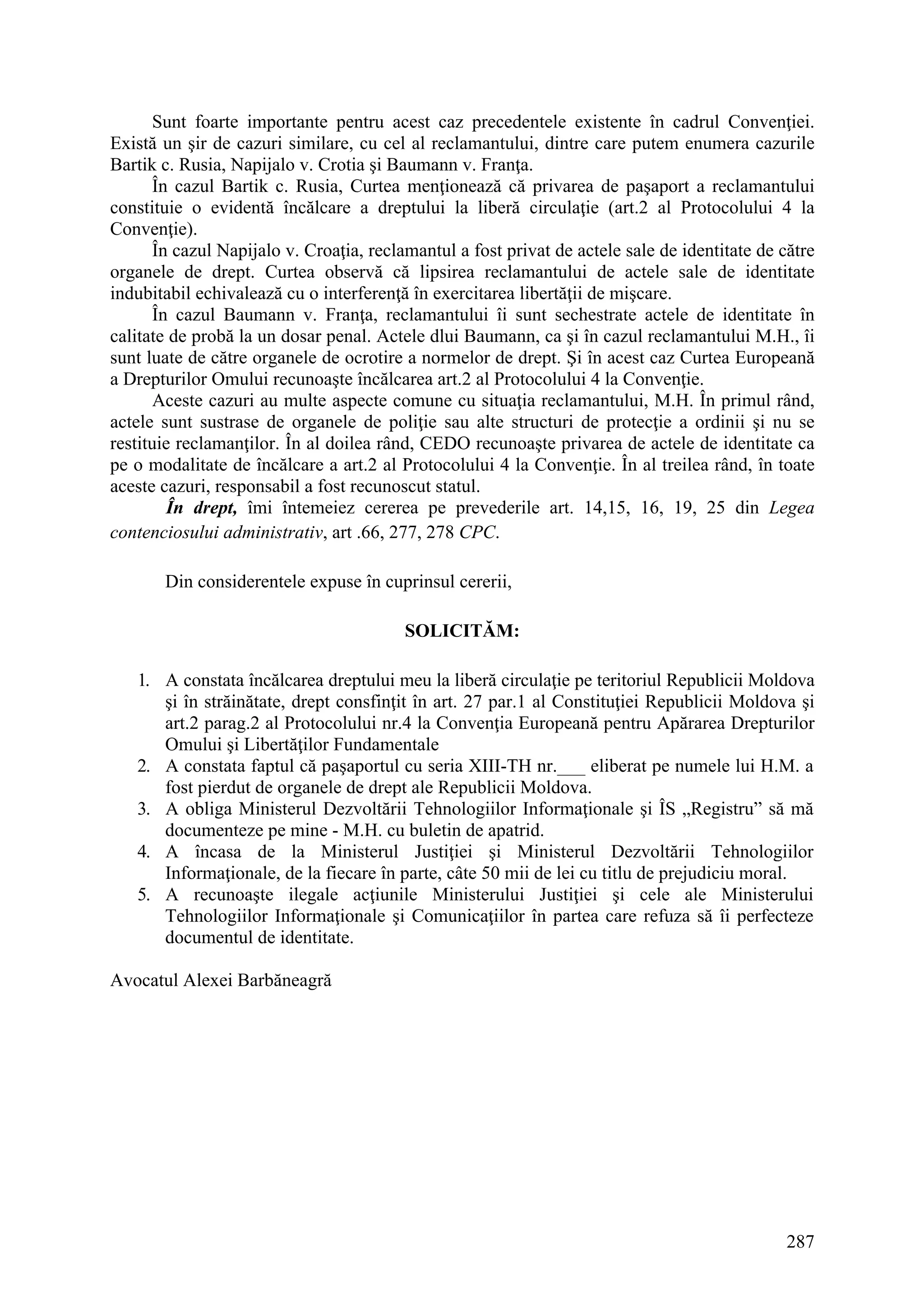 287
Sunt foarte importante pentru acest caz precedentele existente în cadrul Convenţiei.
Există un şir de cazuri similare, cu cel al reclamantului, dintre care putem enumera cazurile
Bartik c. Rusia, Napijalo v. Crotia şi Baumann v. Franţa.
În cazul Bartik c. Rusia, Curtea menţionează că privarea de paşaport a reclamantului
constituie o evidentă încălcare a dreptului la liberă circulaţie (art.2 al Protocolului 4 la
Convenţie).
În cazul Napijalo v. Croaţia, reclamantul a fost privat de actele sale de identitate de către
organele de drept. Curtea observă că lipsirea reclamantului de actele sale de identitate
indubitabil echivalează cu o interferenţă în exercitarea libertăţii de mişcare.
În cazul Baumann v. Franţa, reclamantului îi sunt sechestrate actele de identitate în
calitate de probă la un dosar penal. Actele dlui Baumann, ca şi în cazul reclamantului M.H., îi
sunt luate de către organele de ocrotire a normelor de drept. Şi în acest caz Curtea Europeană
a Drepturilor Omului recunoaşte încălcarea art.2 al Protocolului 4 la Convenţie.
Aceste cazuri au multe aspecte comune cu situaţia reclamantului, M.H. În primul rând,
actele sunt sustrase de organele de poliţie sau alte structuri de protecţie a ordinii şi nu se
restituie reclamanţilor. În al doilea rând, CEDO recunoaşte privarea de actele de identitate ca
pe o modalitate de încălcare a art.2 al Protocolului 4 la Convenţie. În al treilea rând, în toate
aceste cazuri, responsabil a fost recunoscut statul.
În drept, îmi întemeiez cererea pe prevederile art. 14,15, 16, 19, 25 din Legea
contenciosului administrativ, art .66, 277, 278 CPC.
Din considerentele expuse în cuprinsul cererii,
SOLICITĂM:
1. A constata încălcarea dreptului meu la liberă circulaţie pe teritoriul Republicii Moldova
şi în străinătate, drept consfinţit în art. 27 par.1 al Constituţiei Republicii Moldova şi
art.2 parag.2 al Protocolului nr.4 la Convenţia Europeană pentru Apărarea Drepturilor
Omului şi Libertăţilor Fundamentale
2. A constata faptul că paşaportul cu seria XIII-TH nr.___ eliberat pe numele lui H.M. a
fost pierdut de organele de drept ale Republicii Moldova.
3. A obliga Ministerul Dezvoltării Tehnologiilor Informaţionale şi ÎS „Registru” să mă
documenteze pe mine - M.H. cu buletin de apatrid.
4. A încasa de la Ministerul Justiţiei şi Ministerul Dezvoltării Tehnologiilor
Informaţionale, de la fiecare în parte, câte 50 mii de lei cu titlu de prejudiciu moral.
5. A recunoaşte ilegale acţiunile Ministerului Justiţiei şi cele ale Ministerului
Tehnologiilor Informaţionale şi Comunicaţiilor în partea care refuza să îi perfecteze
documentul de identitate.
Avocatul Alexei Barbăneagră
 