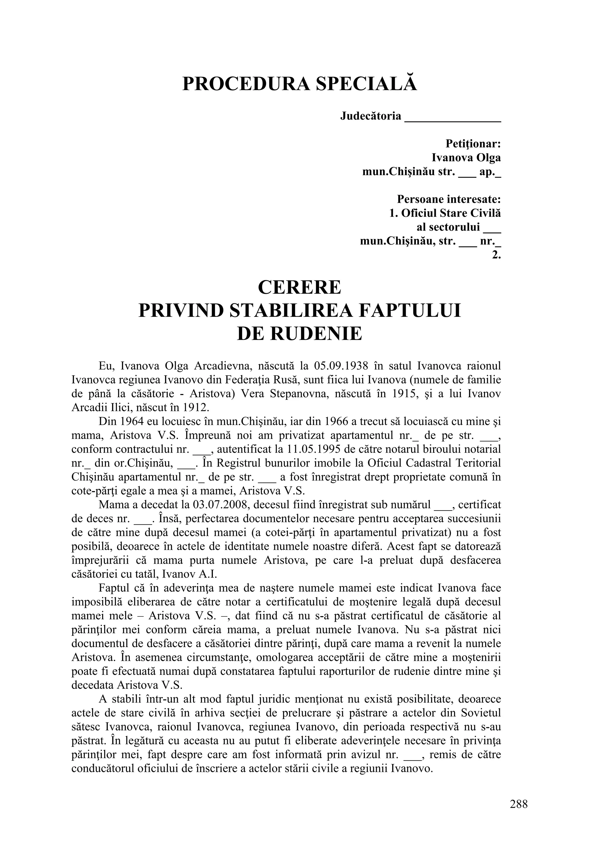 288
PROCEDURA SPECIALĂ
Judecătoria ________________
Petiţionar:
Ivanova Olga
mun.Chişinău str. ___ ap._
Persoane interesate:
1. Oficiul Stare Civilă
al sectorului ___
mun.Chişinău, str. ___ nr._
2.
CERERE
PRIVIND STABILIREA FAPTULUI
DE RUDENIE
Eu, Ivanova Olga Arcadievna, născută la 05.09.1938 în satul Ivanovca raionul
Ivanovca regiunea Ivanovo din Federaţia Rusă, sunt fiica lui Ivanova (numele de familie
de până la căsătorie - Aristova) Vera Stepanovna, născută în 1915, şi a lui Ivanov
Arcadii Ilici, născut în 1912.
Din 1964 eu locuiesc în mun.Chişinău, iar din 1966 a trecut să locuiască cu mine şi
mama, Aristova V.S. Împreună noi am privatizat apartamentul nr._ de pe str. ___,
conform contractului nr. ___, autentificat la 11.05.1995 de către notarul biroului notarial
nr._ din or.Chişinău, ___. În Registrul bunurilor imobile la Oficiul Cadastral Teritorial
Chişinău apartamentul nr._ de pe str. ___ a fost înregistrat drept proprietate comună în
cote-părţi egale a mea şi a mamei, Aristova V.S.
Mama a decedat la 03.07.2008, decesul fiind înregistrat sub numărul ___, certificat
de deces nr. ___. Însă, perfectarea documentelor necesare pentru acceptarea succesiunii
de către mine după decesul mamei (a cotei-părţi în apartamentul privatizat) nu a fost
posibilă, deoarece în actele de identitate numele noastre diferă. Acest fapt se datorează
împrejurării că mama purta numele Aristova, pe care l-a preluat după desfacerea
căsătoriei cu tatăl, Ivanov A.I.
Faptul că în adeverinţa mea de naştere numele mamei este indicat Ivanova face
imposibilă eliberarea de către notar a certificatului de moştenire legală după decesul
mamei mele – Aristova V.S. –, dat fiind că nu s-a păstrat certificatul de căsătorie al
părinţilor mei conform căreia mama, a preluat numele Ivanova. Nu s-a păstrat nici
documentul de desfacere a căsătoriei dintre părinţi, după care mama a revenit la numele
Aristova. În asemenea circumstanţe, omologarea acceptării de către mine a moştenirii
poate fi efectuată numai după constatarea faptului raporturilor de rudenie dintre mine şi
decedata Aristova V.S.
A stabili într-un alt mod faptul juridic menţionat nu există posibilitate, deoarece
actele de stare civilă în arhiva secţiei de prelucrare şi păstrare a actelor din Sovietul
sătesc Ivanovca, raionul Ivanovca, regiunea Ivanovo, din perioada respectivă nu s-au
păstrat. În legătură cu aceasta nu au putut fi eliberate adeverinţele necesare în privinţa
părinţilor mei, fapt despre care am fost informată prin avizul nr. ___, remis de către
conducătorul oficiului de înscriere a actelor stării civile a regiunii Ivanovo.
 