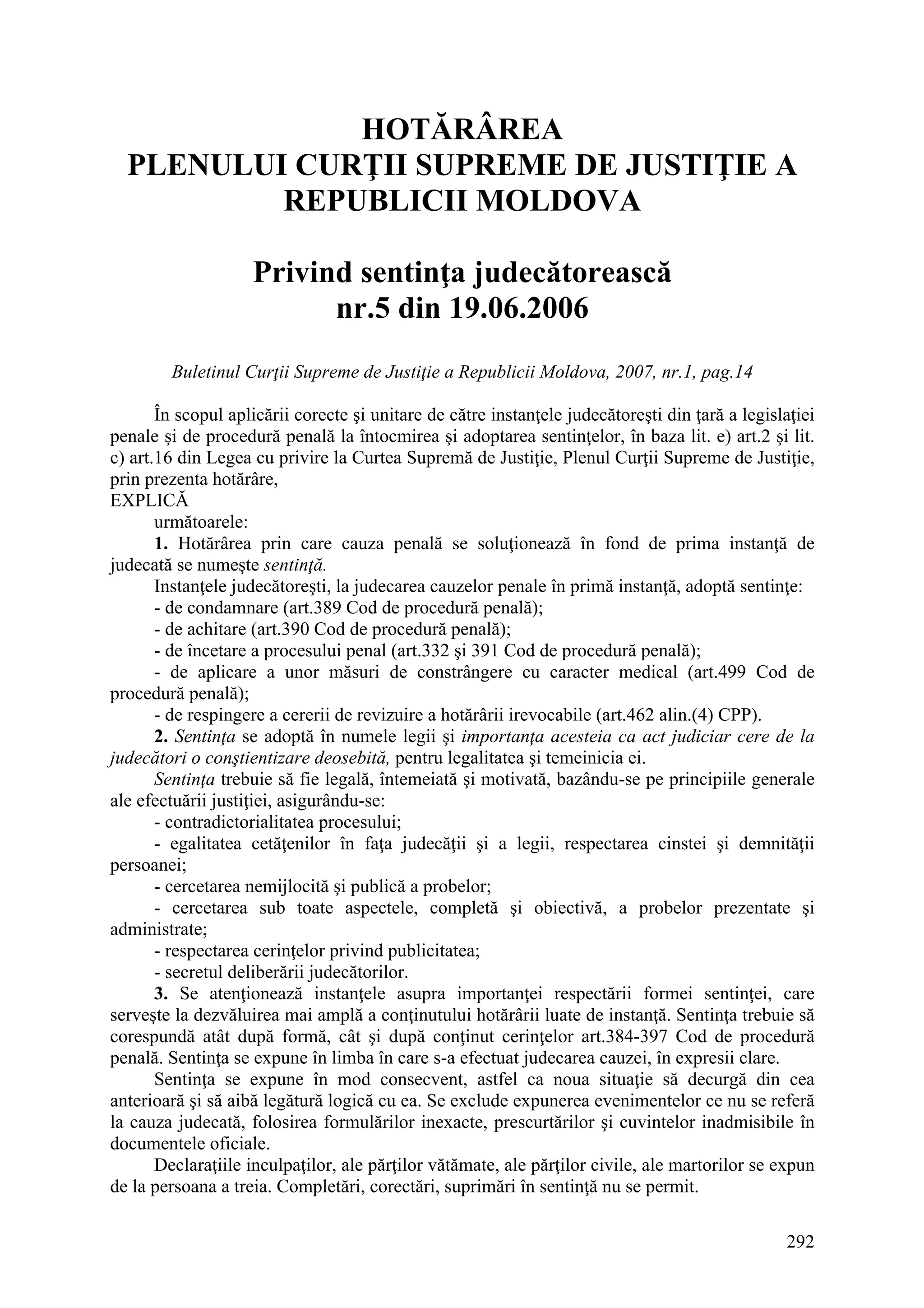 292
HOTĂRÂREA
PLENULUI CURŢII SUPREME DE JUSTIŢIE A
REPUBLICII MOLDOVA
Privind sentinţa judecătorească
nr.5 din 19.06.2006
Buletinul Curţii Supreme de Justiţie a Republicii Moldova, 2007, nr.1, pag.14
În scopul aplicării corecte şi unitare de către instanţele judecătoreşti din ţară a legislaţiei
penale şi de procedură penală la întocmirea şi adoptarea sentinţelor, în baza lit. e) art.2 şi lit.
c) art.16 din Legea cu privire la Curtea Supremă de Justiţie, Plenul Curţii Supreme de Justiţie,
prin prezenta hotărâre,
EXPLICĂ
următoarele:
1. Hotărârea prin care cauza penală se soluţionează în fond de prima instanţă de
judecată se numeşte sentinţă.
Instanţele judecătoreşti, la judecarea cauzelor penale în primă instanţă, adoptă sentinţe:
- de condamnare (art.389 Cod de procedură penală);
- de achitare (art.390 Cod de procedură penală);
- de încetare a procesului penal (art.332 şi 391 Cod de procedură penală);
- de aplicare a unor măsuri de constrângere cu caracter medical (art.499 Cod de
procedură penală);
- de respingere a cererii de revizuire a hotărârii irevocabile (art.462 alin.(4) CPP).
2. Sentinţa se adoptă în numele legii şi importanţa acesteia ca act judiciar cere de la
judecători o conştientizare deosebită, pentru legalitatea şi temeinicia ei.
Sentinţa trebuie să fie legală, întemeiată şi motivată, bazându-se pe principiile generale
ale efectuării justiţiei, asigurându-se:
- contradictorialitatea procesului;
- egalitatea cetăţenilor în faţa judecăţii şi a legii, respectarea cinstei şi demnităţii
persoanei;
- cercetarea nemijlocită şi publică a probelor;
- cercetarea sub toate aspectele, completă şi obiectivă, a probelor prezentate şi
administrate;
- respectarea cerinţelor privind publicitatea;
- secretul deliberării judecătorilor.
3. Se atenţionează instanţele asupra importanţei respectării formei sentinţei, care
serveşte la dezvăluirea mai amplă a conţinutului hotărârii luate de instanţă. Sentinţa trebuie să
corespundă atât după formă, cât şi după conţinut cerinţelor art.384-397 Cod de procedură
penală. Sentinţa se expune în limba în care s-a efectuat judecarea cauzei, în expresii clare.
Sentinţa se expune în mod consecvent, astfel ca noua situaţie să decurgă din cea
anterioară şi să aibă legătură logică cu ea. Se exclude expunerea evenimentelor ce nu se referă
la cauza judecată, folosirea formulărilor inexacte, prescurtărilor şi cuvintelor inadmisibile în
documentele oficiale.
Declaraţiile inculpaţilor, ale părţilor vătămate, ale părţilor civile, ale martorilor se expun
de la persoana a treia. Completări, corectări, suprimări în sentinţă nu se permit.
 