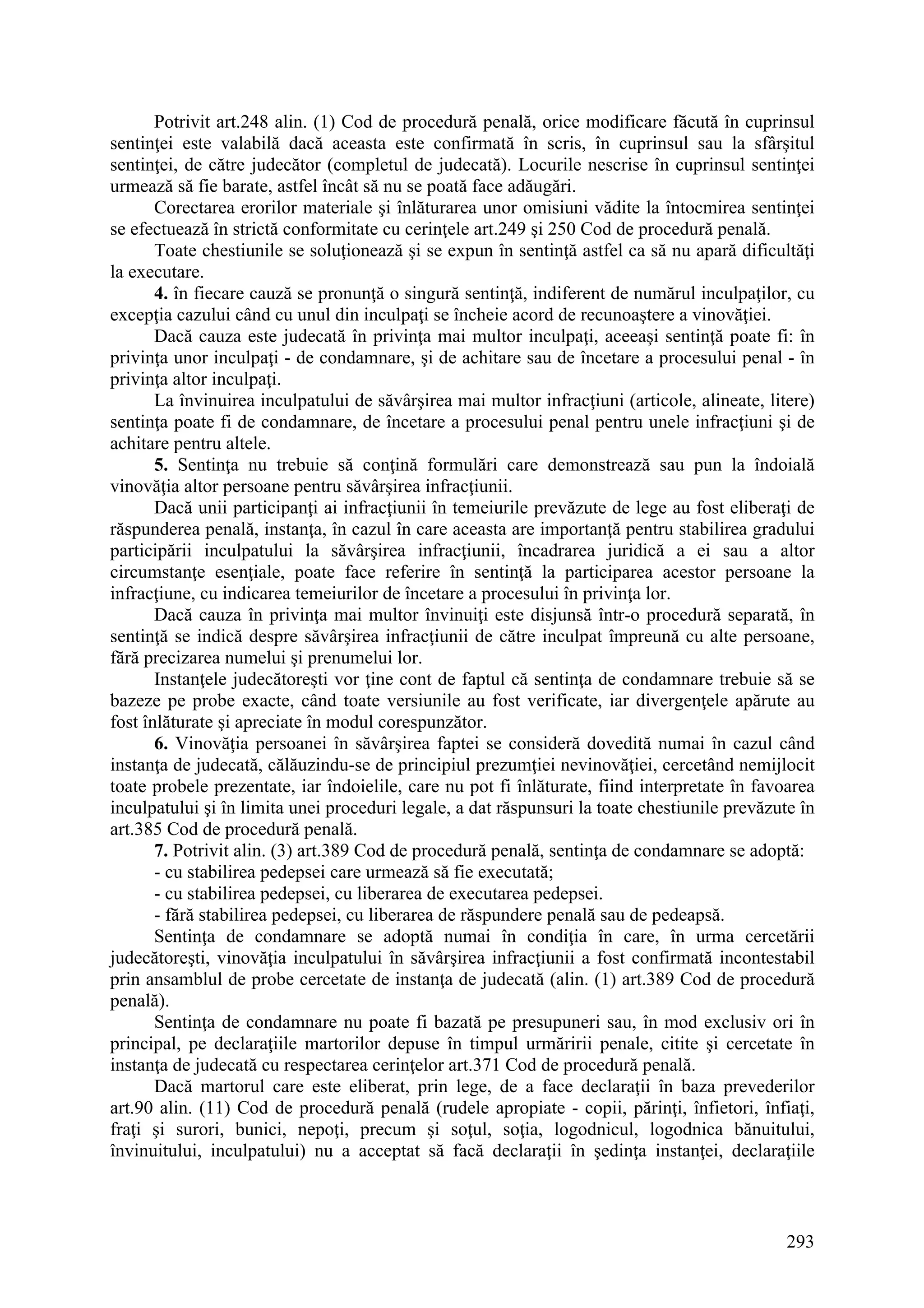 293
Potrivit art.248 alin. (1) Cod de procedură penală, orice modificare făcută în cuprinsul
sentinţei este valabilă dacă aceasta este confirmată în scris, în cuprinsul sau la sfârşitul
sentinţei, de către judecător (completul de judecată). Locurile nescrise în cuprinsul sentinţei
urmează să fie barate, astfel încât să nu se poată face adăugări.
Corectarea erorilor materiale şi înlăturarea unor omisiuni vădite la întocmirea sentinţei
se efectuează în strictă conformitate cu cerinţele art.249 şi 250 Cod de procedură penală.
Toate chestiunile se soluţionează şi se expun în sentinţă astfel ca să nu apară dificultăţi
la executare.
4. în fiecare cauză se pronunţă o singură sentinţă, indiferent de numărul inculpaţilor, cu
excepţia cazului când cu unul din inculpaţi se încheie acord de recunoaştere a vinovăţiei.
Dacă cauza este judecată în privinţa mai multor inculpaţi, aceeaşi sentinţă poate fi: în
privinţa unor inculpaţi - de condamnare, şi de achitare sau de încetare a procesului penal - în
privinţa altor inculpaţi.
La învinuirea inculpatului de săvârşirea mai multor infracţiuni (articole, alineate, litere)
sentinţa poate fi de condamnare, de încetare a procesului penal pentru unele infracţiuni şi de
achitare pentru altele.
5. Sentinţa nu trebuie să conţină formulări care demonstrează sau pun la îndoială
vinovăţia altor persoane pentru săvârşirea infracţiunii.
Dacă unii participanţi ai infracţiunii în temeiurile prevăzute de lege au fost eliberaţi de
răspunderea penală, instanţa, în cazul în care aceasta are importanţă pentru stabilirea gradului
participării inculpatului la săvârşirea infracţiunii, încadrarea juridică a ei sau a altor
circumstanţe esenţiale, poate face referire în sentinţă la participarea acestor persoane la
infracţiune, cu indicarea temeiurilor de încetare a procesului în privinţa lor.
Dacă cauza în privinţa mai multor învinuiţi este disjunsă într-o procedură separată, în
sentinţă se indică despre săvârşirea infracţiunii de către inculpat împreună cu alte persoane,
fără precizarea numelui şi prenumelui lor.
Instanţele judecătoreşti vor ţine cont de faptul că sentinţa de condamnare trebuie să se
bazeze pe probe exacte, când toate versiunile au fost verificate, iar divergenţele apărute au
fost înlăturate şi apreciate în modul corespunzător.
6. Vinovăţia persoanei în săvârşirea faptei se consideră dovedită numai în cazul când
instanţa de judecată, călăuzindu-se de principiul prezumţiei nevinovăţiei, cercetând nemijlocit
toate probele prezentate, iar îndoielile, care nu pot fi înlăturate, fiind interpretate în favoarea
inculpatului şi în limita unei proceduri legale, a dat răspunsuri la toate chestiunile prevăzute în
art.385 Cod de procedură penală.
7. Potrivit alin. (3) art.389 Cod de procedură penală, sentinţa de condamnare se adoptă:
- cu stabilirea pedepsei care urmează să fie executată;
- cu stabilirea pedepsei, cu liberarea de executarea pedepsei.
- fără stabilirea pedepsei, cu liberarea de răspundere penală sau de pedeapsă.
Sentinţa de condamnare se adoptă numai în condiţia în care, în urma cercetării
judecătoreşti, vinovăţia inculpatului în săvârşirea infracţiunii a fost confirmată incontestabil
prin ansamblul de probe cercetate de instanţa de judecată (alin. (1) art.389 Cod de procedură
penală).
Sentinţa de condamnare nu poate fi bazată pe presupuneri sau, în mod exclusiv ori în
principal, pe declaraţiile martorilor depuse în timpul urmăririi penale, citite şi cercetate în
instanţa de judecată cu respectarea cerinţelor art.371 Cod de procedură penală.
Dacă martorul care este eliberat, prin lege, de a face declaraţii în baza prevederilor
art.90 alin. (11) Cod de procedură penală (rudele apropiate - copii, părinţi, înfietori, înfiaţi,
fraţi şi surori, bunici, nepoţi, precum şi soţul, soţia, logodnicul, logodnica bănuitului,
învinuitului, inculpatului) nu a acceptat să facă declaraţii în şedinţa instanţei, declaraţiile
 