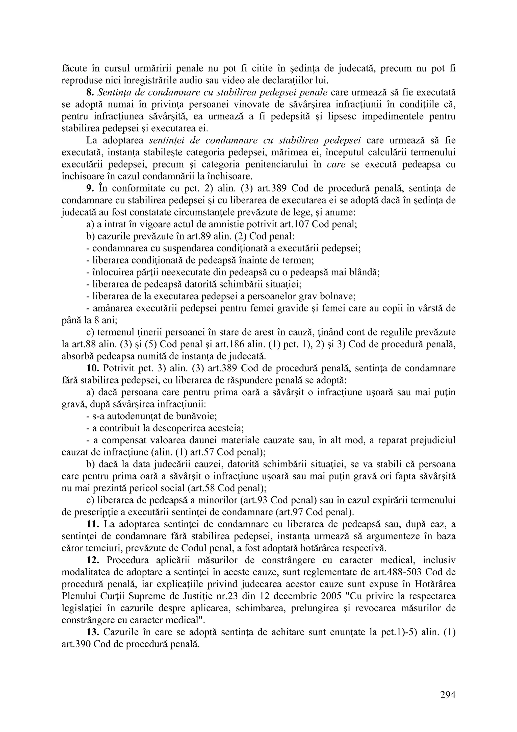 294
făcute în cursul urmăririi penale nu pot fi citite în şedinţa de judecată, precum nu pot fi
reproduse nici înregistrările audio sau video ale declaraţiilor lui.
8. Sentinţa de condamnare cu stabilirea pedepsei penale care urmează să fie executată
se adoptă numai în privinţa persoanei vinovate de săvârşirea infracţiunii în condiţiile că,
pentru infracţiunea săvârşită, ea urmează a fi pedepsită şi lipsesc impedimentele pentru
stabilirea pedepsei şi executarea ei.
La adoptarea sentinţei de condamnare cu stabilirea pedepsei care urmează să fie
executată, instanţa stabileşte categoria pedepsei, mărimea ei, începutul calculării termenului
executării pedepsei, precum şi categoria penitenciarului în care se execută pedeapsa cu
închisoare în cazul condamnării la închisoare.
9. În conformitate cu pct. 2) alin. (3) art.389 Cod de procedură penală, sentinţa de
condamnare cu stabilirea pedepsei şi cu liberarea de executarea ei se adoptă dacă în şedinţa de
judecată au fost constatate circumstanţele prevăzute de lege, şi anume:
a) a intrat în vigoare actul de amnistie potrivit art.107 Cod penal;
b) cazurile prevăzute în art.89 alin. (2) Cod penal:
- condamnarea cu suspendarea condiţionată a executării pedepsei;
- liberarea condiţionată de pedeapsă înainte de termen;
- înlocuirea părţii neexecutate din pedeapsă cu o pedeapsă mai blândă;
- liberarea de pedeapsă datorită schimbării situaţiei;
- liberarea de la executarea pedepsei a persoanelor grav bolnave;
- amânarea executării pedepsei pentru femei gravide şi femei care au copii în vârstă de
până la 8 ani;
c) termenul ţinerii persoanei în stare de arest în cauză, ţinând cont de regulile prevăzute
la art.88 alin. (3) şi (5) Cod penal şi art.186 alin. (1) pct. 1), 2) şi 3) Cod de procedură penală,
absorbă pedeapsa numită de instanţa de judecată.
10. Potrivit pct. 3) alin. (3) art.389 Cod de procedură penală, sentinţa de condamnare
fără stabilirea pedepsei, cu liberarea de răspundere penală se adoptă:
a) dacă persoana care pentru prima oară a săvârşit o infracţiune uşoară sau mai puţin
gravă, după săvârşirea infracţiunii:
- s-a autodenunţat de bunăvoie;
- a contribuit la descoperirea acesteia;
- a compensat valoarea daunei materiale cauzate sau, în alt mod, a reparat prejudiciul
cauzat de infracţiune (alin. (1) art.57 Cod penal);
b) dacă la data judecării cauzei, datorită schimbării situaţiei, se va stabili că persoana
care pentru prima oară a săvârşit o infracţiune uşoară sau mai puţin gravă ori fapta săvârşită
nu mai prezintă pericol social (art.58 Cod penal);
c) liberarea de pedeapsă a minorilor (art.93 Cod penal) sau în cazul expirării termenului
de prescripţie a executării sentinţei de condamnare (art.97 Cod penal).
11. La adoptarea sentinţei de condamnare cu liberarea de pedeapsă sau, după caz, a
sentinţei de condamnare fără stabilirea pedepsei, instanţa urmează să argumenteze în baza
căror temeiuri, prevăzute de Codul penal, a fost adoptată hotărârea respectivă.
12. Procedura aplicării măsurilor de constrângere cu caracter medical, inclusiv
modalitatea de adoptare a sentinţei în aceste cauze, sunt reglementate de art.488-503 Cod de
procedură penală, iar explicaţiile privind judecarea acestor cauze sunt expuse în Hotărârea
Plenului Curţii Supreme de Justiţie nr.23 din 12 decembrie 2005 "Cu privire la respectarea
legislaţiei în cazurile despre aplicarea, schimbarea, prelungirea şi revocarea măsurilor de
constrângere cu caracter medical".
13. Cazurile în care se adoptă sentinţa de achitare sunt enunţate la pct.1)-5) alin. (1)
art.390 Cod de procedură penală.
 