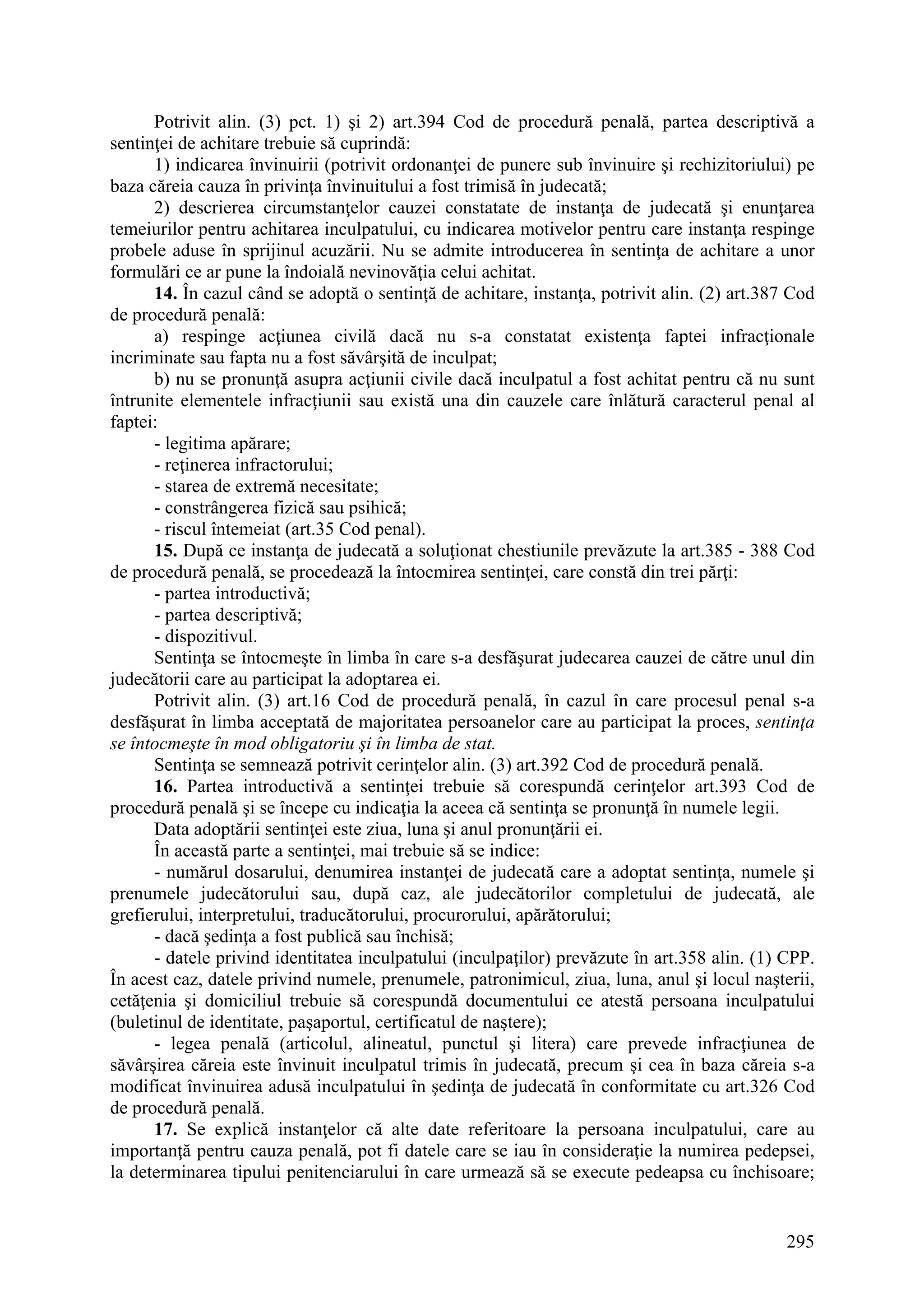 295
Potrivit alin. (3) pct. 1) şi 2) art.394 Cod de procedură penală, partea descriptivă a
sentinţei de achitare trebuie să cuprindă:
1) indicarea învinuirii (potrivit ordonanţei de punere sub învinuire şi rechizitoriului) pe
baza căreia cauza în privinţa învinuitului a fost trimisă în judecată;
2) descrierea circumstanţelor cauzei constatate de instanţa de judecată şi enunţarea
temeiurilor pentru achitarea inculpatului, cu indicarea motivelor pentru care instanţa respinge
probele aduse în sprijinul acuzării. Nu se admite introducerea în sentinţa de achitare a unor
formulări ce ar pune la îndoială nevinovăţia celui achitat.
14. În cazul când se adoptă o sentinţă de achitare, instanţa, potrivit alin. (2) art.387 Cod
de procedură penală:
a) respinge acţiunea civilă dacă nu s-a constatat existenţa faptei infracţionale
incriminate sau fapta nu a fost săvârşită de inculpat;
b) nu se pronunţă asupra acţiunii civile dacă inculpatul a fost achitat pentru că nu sunt
întrunite elementele infracţiunii sau există una din cauzele care înlătură caracterul penal al
faptei:
- legitima apărare;
- reţinerea infractorului;
- starea de extremă necesitate;
- constrângerea fizică sau psihică;
- riscul întemeiat (art.35 Cod penal).
15. După ce instanţa de judecată a soluţionat chestiunile prevăzute la art.385 - 388 Cod
de procedură penală, se procedează la întocmirea sentinţei, care constă din trei părţi:
- partea introductivă;
- partea descriptivă;
- dispozitivul.
Sentinţa se întocmeşte în limba în care s-a desfăşurat judecarea cauzei de către unul din
judecătorii care au participat la adoptarea ei.
Potrivit alin. (3) art.16 Cod de procedură penală, în cazul în care procesul penal s-a
desfăşurat în limba acceptată de majoritatea persoanelor care au participat la proces, sentinţa
se întocmeşte în mod obligatoriu şi în limba de stat.
Sentinţa se semnează potrivit cerinţelor alin. (3) art.392 Cod de procedură penală.
16. Partea introductivă a sentinţei trebuie să corespundă cerinţelor art.393 Cod de
procedură penală şi se începe cu indicaţia la aceea că sentinţa se pronunţă în numele legii.
Data adoptării sentinţei este ziua, luna şi anul pronunţării ei.
În această parte a sentinţei, mai trebuie să se indice:
- numărul dosarului, denumirea instanţei de judecată care a adoptat sentinţa, numele şi
prenumele judecătorului sau, după caz, ale judecătorilor completului de judecată, ale
grefierului, interpretului, traducătorului, procurorului, apărătorului;
- dacă şedinţa a fost publică sau închisă;
- datele privind identitatea inculpatului (inculpaţilor) prevăzute în art.358 alin. (1) CPP.
În acest caz, datele privind numele, prenumele, patronimicul, ziua, luna, anul şi locul naşterii,
cetăţenia şi domiciliul trebuie să corespundă documentului ce atestă persoana inculpatului
(buletinul de identitate, paşaportul, certificatul de naştere);
- legea penală (articolul, alineatul, punctul şi litera) care prevede infracţiunea de
săvârşirea căreia este învinuit inculpatul trimis în judecată, precum şi cea în baza căreia s-a
modificat învinuirea adusă inculpatului în şedinţa de judecată în conformitate cu art.326 Cod
de procedură penală.
17. Se explică instanţelor că alte date referitoare la persoana inculpatului, care au
importanţă pentru cauza penală, pot fi datele care se iau în consideraţie la numirea pedepsei,
la determinarea tipului penitenciarului în care urmează să se execute pedeapsa cu închisoare;
 