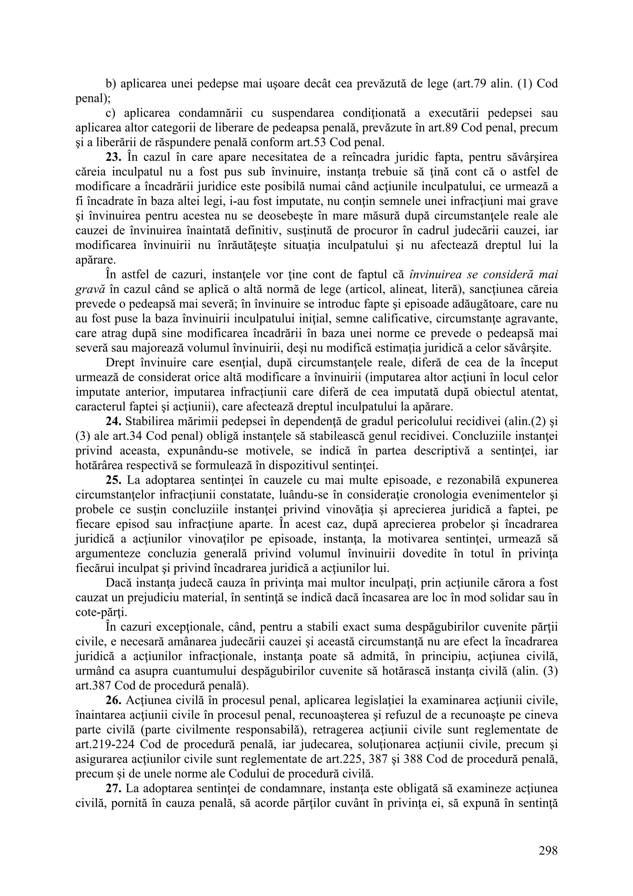 298
b) aplicarea unei pedepse mai uşoare decât cea prevăzută de lege (art.79 alin. (1) Cod
penal);
c) aplicarea condamnării cu suspendarea condiţionată a executării pedepsei sau
aplicarea altor categorii de liberare de pedeapsa penală, prevăzute în art.89 Cod penal, precum
şi a liberării de răspundere penală conform art.53 Cod penal.
23. În cazul în care apare necesitatea de a reîncadra juridic fapta, pentru săvârşirea
căreia inculpatul nu a fost pus sub învinuire, instanţa trebuie să ţină cont că o astfel de
modificare a încadrării juridice este posibilă numai când acţiunile inculpatului, ce urmează a
fi încadrate în baza altei legi, i-au fost imputate, nu conţin semnele unei infracţiuni mai grave
şi învinuirea pentru acestea nu se deosebeşte în mare măsură după circumstanţele reale ale
cauzei de învinuirea înaintată definitiv, susţinută de procuror în cadrul judecării cauzei, iar
modificarea învinuirii nu înrăutăţeşte situaţia inculpatului şi nu afectează dreptul lui la
apărare.
În astfel de cazuri, instanţele vor ţine cont de faptul că învinuirea se consideră mai
gravă în cazul când se aplică o altă normă de lege (articol, alineat, literă), sancţiunea căreia
prevede o pedeapsă mai severă; în învinuire se introduc fapte şi episoade adăugătoare, care nu
au fost puse la baza învinuirii inculpatului iniţial, semne calificative, circumstanţe agravante,
care atrag după sine modificarea încadrării în baza unei norme ce prevede o pedeapsă mai
severă sau majorează volumul învinuirii, deşi nu modifică estimaţia juridică a celor săvârşite.
Drept învinuire care esenţial, după circumstanţele reale, diferă de cea de la început
urmează de considerat orice altă modificare a învinuirii (imputarea altor acţiuni în locul celor
imputate anterior, imputarea infracţiunii care diferă de cea imputată după obiectul atentat,
caracterul faptei şi acţiunii), care afectează dreptul inculpatului la apărare.
24. Stabilirea mărimii pedepsei în dependenţă de gradul pericolului recidivei (alin.(2) şi
(3) ale art.34 Cod penal) obligă instanţele să stabilească genul recidivei. Concluziile instanţei
privind aceasta, expunându-se motivele, se indică în partea descriptivă a sentinţei, iar
hotărârea respectivă se formulează în dispozitivul sentinţei.
25. La adoptarea sentinţei în cauzele cu mai multe episoade, e rezonabilă expunerea
circumstanţelor infracţiunii constatate, luându-se în consideraţie cronologia evenimentelor şi
probele ce susţin concluziile instanţei privind vinovăţia şi aprecierea juridică a faptei, pe
fiecare episod sau infracţiune aparte. În acest caz, după aprecierea probelor şi încadrarea
juridică a acţiunilor vinovaţilor pe episoade, instanţa, la motivarea sentinţei, urmează să
argumenteze concluzia generală privind volumul învinuirii dovedite în totul în privinţa
fiecărui inculpat şi privind încadrarea juridică a acţiunilor lui.
Dacă instanţa judecă cauza în privinţa mai multor inculpaţi, prin acţiunile cărora a fost
cauzat un prejudiciu material, în sentinţă se indică dacă încasarea are loc în mod solidar sau în
cote-părţi.
În cazuri excepţionale, când, pentru a stabili exact suma despăgubirilor cuvenite părţii
civile, e necesară amânarea judecării cauzei şi această circumstanţă nu are efect la încadrarea
juridică a acţiunilor infracţionale, instanţa poate să admită, în principiu, acţiunea civilă,
urmând ca asupra cuantumului despăgubirilor cuvenite să hotărască instanţa civilă (alin. (3)
art.387 Cod de procedură penală).
26. Acţiunea civilă în procesul penal, aplicarea legislaţiei la examinarea acţiunii civile,
înaintarea acţiunii civile în procesul penal, recunoaşterea şi refuzul de a recunoaşte pe cineva
parte civilă (parte civilmente responsabilă), retragerea acţiunii civile sunt reglementate de
art.219-224 Cod de procedură penală, iar judecarea, soluţionarea acţiunii civile, precum şi
asigurarea acţiunilor civile sunt reglementate de art.225, 387 şi 388 Cod de procedură penală,
precum şi de unele norme ale Codului de procedură civilă.
27. La adoptarea sentinţei de condamnare, instanţa este obligată să examineze acţiunea
civilă, pornită în cauza penală, să acorde părţilor cuvânt în privinţa ei, să expună în sentinţă
 