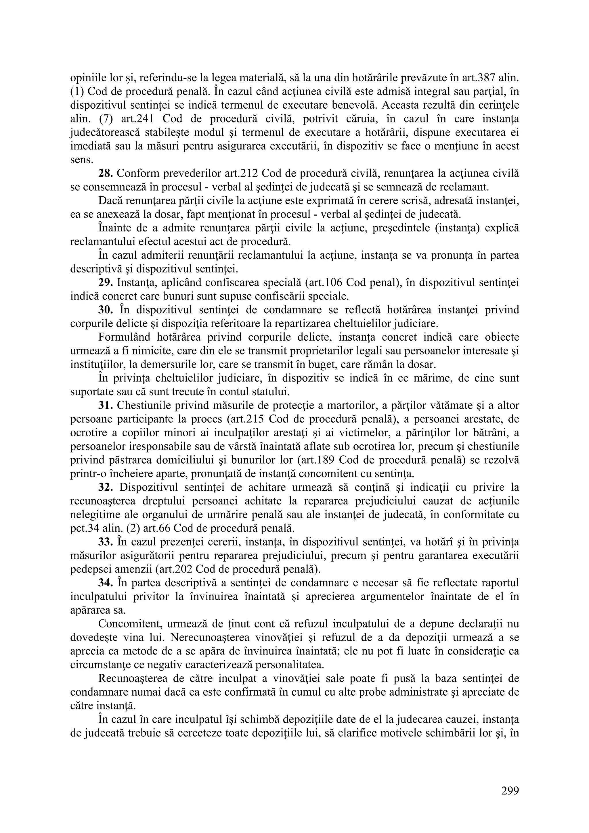 299
opiniile lor şi, referindu-se la legea materială, să la una din hotărârile prevăzute în art.387 alin.
(1) Cod de procedură penală. În cazul când acţiunea civilă este admisă integral sau parţial, în
dispozitivul sentinţei se indică termenul de executare benevolă. Aceasta rezultă din cerinţele
alin. (7) art.241 Cod de procedură civilă, potrivit căruia, în cazul în care instanţa
judecătorească stabileşte modul şi termenul de executare a hotărârii, dispune executarea ei
imediată sau la măsuri pentru asigurarea executării, în dispozitiv se face o menţiune în acest
sens.
28. Conform prevederilor art.212 Cod de procedură civilă, renunţarea la acţiunea civilă
se consemnează în procesul - verbal al şedinţei de judecată şi se semnează de reclamant.
Dacă renunţarea părţii civile la acţiune este exprimată în cerere scrisă, adresată instanţei,
ea se anexează la dosar, fapt menţionat în procesul - verbal al şedinţei de judecată.
Înainte de a admite renunţarea părţii civile la acţiune, preşedintele (instanţa) explică
reclamantului efectul acestui act de procedură.
În cazul admiterii renunţării reclamantului la acţiune, instanţa se va pronunţa în partea
descriptivă şi dispozitivul sentinţei.
29. Instanţa, aplicând confiscarea specială (art.106 Cod penal), în dispozitivul sentinţei
indică concret care bunuri sunt supuse confiscării speciale.
30. În dispozitivul sentinţei de condamnare se reflectă hotărârea instanţei privind
corpurile delicte şi dispoziţia referitoare la repartizarea cheltuielilor judiciare.
Formulând hotărârea privind corpurile delicte, instanţa concret indică care obiecte
urmează a fi nimicite, care din ele se transmit proprietarilor legali sau persoanelor interesate şi
instituţiilor, la demersurile lor, care se transmit în buget, care rămân la dosar.
În privinţa cheltuielilor judiciare, în dispozitiv se indică în ce mărime, de cine sunt
suportate sau că sunt trecute în contul statului.
31. Chestiunile privind măsurile de protecţie a martorilor, a părţilor vătămate şi a altor
persoane participante la proces (art.215 Cod de procedură penală), a persoanei arestate, de
ocrotire a copiilor minori ai inculpaţilor arestaţi şi ai victimelor, a părinţilor lor bătrâni, a
persoanelor iresponsabile sau de vârstă înaintată aflate sub ocrotirea lor, precum şi chestiunile
privind păstrarea domiciliului şi bunurilor lor (art.189 Cod de procedură penală) se rezolvă
printr-o încheiere aparte, pronunţată de instanţă concomitent cu sentinţa.
32. Dispozitivul sentinţei de achitare urmează să conţină şi indicaţii cu privire la
recunoaşterea dreptului persoanei achitate la repararea prejudiciului cauzat de acţiunile
nelegitime ale organului de urmărire penală sau ale instanţei de judecată, în conformitate cu
pct.34 alin. (2) art.66 Cod de procedură penală.
33. În cazul prezenţei cererii, instanţa, în dispozitivul sentinţei, va hotărî şi în privinţa
măsurilor asigurătorii pentru repararea prejudiciului, precum şi pentru garantarea executării
pedepsei amenzii (art.202 Cod de procedură penală).
34. În partea descriptivă a sentinţei de condamnare e necesar să fie reflectate raportul
inculpatului privitor la învinuirea înaintată şi aprecierea argumentelor înaintate de el în
apărarea sa.
Concomitent, urmează de ţinut cont că refuzul inculpatului de a depune declaraţii nu
dovedeşte vina lui. Nerecunoaşterea vinovăţiei şi refuzul de a da depoziţii urmează a se
aprecia ca metode de a se apăra de învinuirea înaintată; ele nu pot fi luate în consideraţie ca
circumstanţe ce negativ caracterizează personalitatea.
Recunoaşterea de către inculpat a vinovăţiei sale poate fi pusă la baza sentinţei de
condamnare numai dacă ea este confirmată în cumul cu alte probe administrate şi apreciate de
către instanţă.
În cazul în care inculpatul îşi schimbă depoziţiile date de el la judecarea cauzei, instanţa
de judecată trebuie să cerceteze toate depoziţiile lui, să clarifice motivele schimbării lor şi, în
 