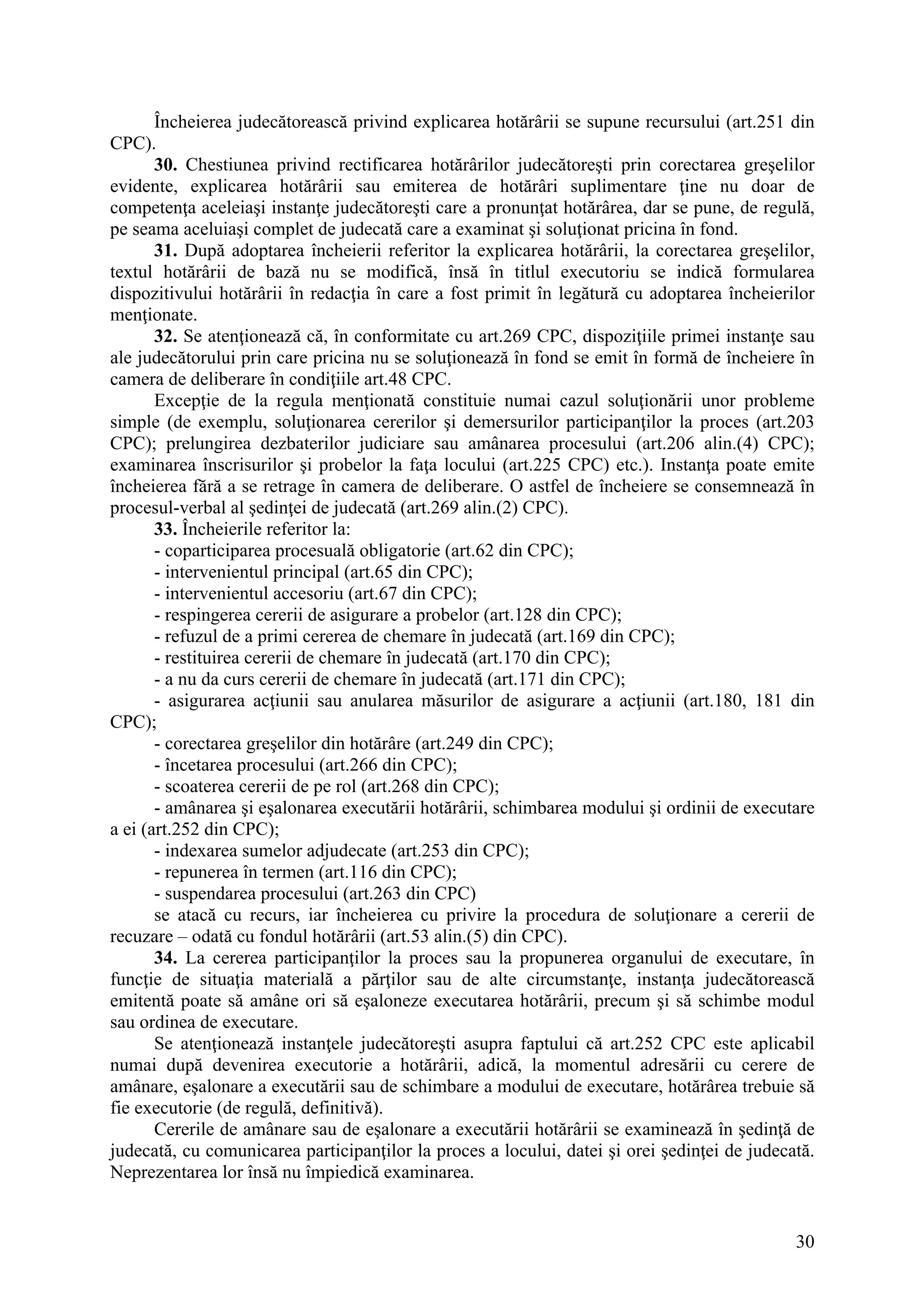 30
Încheierea judecătorească privind explicarea hotărârii se supune recursului (art.251 din
CPC).
30. Chestiunea privind rectificarea hotărârilor judecătoreşti prin corectarea greşelilor
evidente, explicarea hotărârii sau emiterea de hotărâri suplimentare ţine nu doar de
competenţa aceleiaşi instanţe judecătoreşti care a pronunţat hotărârea, dar se pune, de regulă,
pe seama aceluiaşi complet de judecată care a examinat şi soluţionat pricina în fond.
31. După adoptarea încheierii referitor la explicarea hotărârii, la corectarea greşelilor,
textul hotărârii de bază nu se modifică, însă în titlul executoriu se indică formularea
dispozitivului hotărârii în redacţia în care a fost primit în legătură cu adoptarea încheierilor
menţionate.
32. Se atenţionează că, în conformitate cu art.269 CPC, dispoziţiile primei instanţe sau
ale judecătorului prin care pricina nu se soluţionează în fond se emit în formă de încheiere în
camera de deliberare în condiţiile art.48 CPC.
Excepţie de la regula menţionată constituie numai cazul soluţionării unor probleme
simple (de exemplu, soluţionarea cererilor şi demersurilor participanţilor la proces (art.203
CPC); prelungirea dezbaterilor judiciare sau amânarea procesului (art.206 alin.(4) CPC);
examinarea înscrisurilor şi probelor la faţa locului (art.225 CPC) etc.). Instanţa poate emite
încheierea fără a se retrage în camera de deliberare. O astfel de încheiere se consemnează în
procesul-verbal al şedinţei de judecată (art.269 alin.(2) CPC).
33. Încheierile referitor la:
- coparticiparea procesuală obligatorie (art.62 din CPC);
- intervenientul principal (art.65 din CPC);
- intervenientul accesoriu (art.67 din CPC);
- respingerea cererii de asigurare a probelor (art.128 din CPC);
- refuzul de a primi cererea de chemare în judecată (art.169 din CPC);
- restituirea cererii de chemare în judecată (art.170 din CPC);
- a nu da curs cererii de chemare în judecată (art.171 din CPC);
- asigurarea acţiunii sau anularea măsurilor de asigurare a acţiunii (art.180, 181 din
CPC);
- corectarea greşelilor din hotărâre (art.249 din CPC);
- încetarea procesului (art.266 din CPC);
- scoaterea cererii de pe rol (art.268 din CPC);
- amânarea şi eşalonarea executării hotărârii, schimbarea modului şi ordinii de executare
a ei (art.252 din CPC);
- indexarea sumelor adjudecate (art.253 din CPC);
- repunerea în termen (art.116 din CPC);
- suspendarea procesului (art.263 din CPC)
se atacă cu recurs, iar încheierea cu privire la procedura de soluţionare a cererii de
recuzare – odată cu fondul hotărârii (art.53 alin.(5) din CPC).
34. La cererea participanţilor la proces sau la propunerea organului de executare, în
funcţie de situaţia materială a părţilor sau de alte circumstanţe, instanţa judecătorească
emitentă poate să amâne ori să eşaloneze executarea hotărârii, precum şi să schimbe modul
sau ordinea de executare.
Se atenţionează instanţele judecătoreşti asupra faptului că art.252 CPC este aplicabil
numai după devenirea executorie a hotărârii, adică, la momentul adresării cu cerere de
amânare, eşalonare a executării sau de schimbare a modului de executare, hotărârea trebuie să
fie executorie (de regulă, definitivă).
Cererile de amânare sau de eşalonare a executării hotărârii se examinează în şedinţă de
judecată, cu comunicarea participanţilor la proces a locului, datei şi orei şedinţei de judecată.
Neprezentarea lor însă nu împiedică examinarea.
 