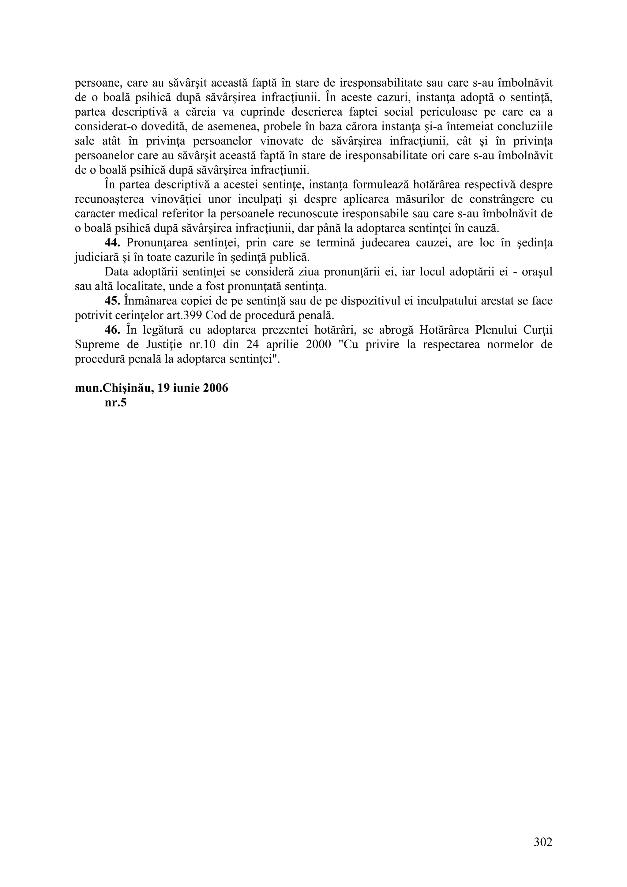 302
persoane, care au săvârşit această faptă în stare de iresponsabilitate sau care s-au îmbolnăvit
de o boală psihică după săvârşirea infracţiunii. În aceste cazuri, instanţa adoptă o sentinţă,
partea descriptivă a căreia va cuprinde descrierea faptei social periculoase pe care ea a
considerat-o dovedită, de asemenea, probele în baza cărora instanţa şi-a întemeiat concluziile
sale atât în privinţa persoanelor vinovate de săvârşirea infracţiunii, cât şi în privinţa
persoanelor care au săvârşit această faptă în stare de iresponsabilitate ori care s-au îmbolnăvit
de o boală psihică după săvârşirea infracţiunii.
În partea descriptivă a acestei sentinţe, instanţa formulează hotărârea respectivă despre
recunoaşterea vinovăţiei unor inculpaţi şi despre aplicarea măsurilor de constrângere cu
caracter medical referitor la persoanele recunoscute iresponsabile sau care s-au îmbolnăvit de
o boală psihică după săvârşirea infracţiunii, dar până la adoptarea sentinţei în cauză.
44. Pronunţarea sentinţei, prin care se termină judecarea cauzei, are loc în şedinţa
judiciară şi în toate cazurile în şedinţă publică.
Data adoptării sentinţei se consideră ziua pronunţării ei, iar locul adoptării ei - oraşul
sau altă localitate, unde a fost pronunţată sentinţa.
45. Înmânarea copiei de pe sentinţă sau de pe dispozitivul ei inculpatului arestat se face
potrivit cerinţelor art.399 Cod de procedură penală.
46. În legătură cu adoptarea prezentei hotărâri, se abrogă Hotărârea Plenului Curţii
Supreme de Justiţie nr.10 din 24 aprilie 2000 "Cu privire la respectarea normelor de
procedură penală la adoptarea sentinţei".
mun.Chişinău, 19 iunie 2006
nr.5
 