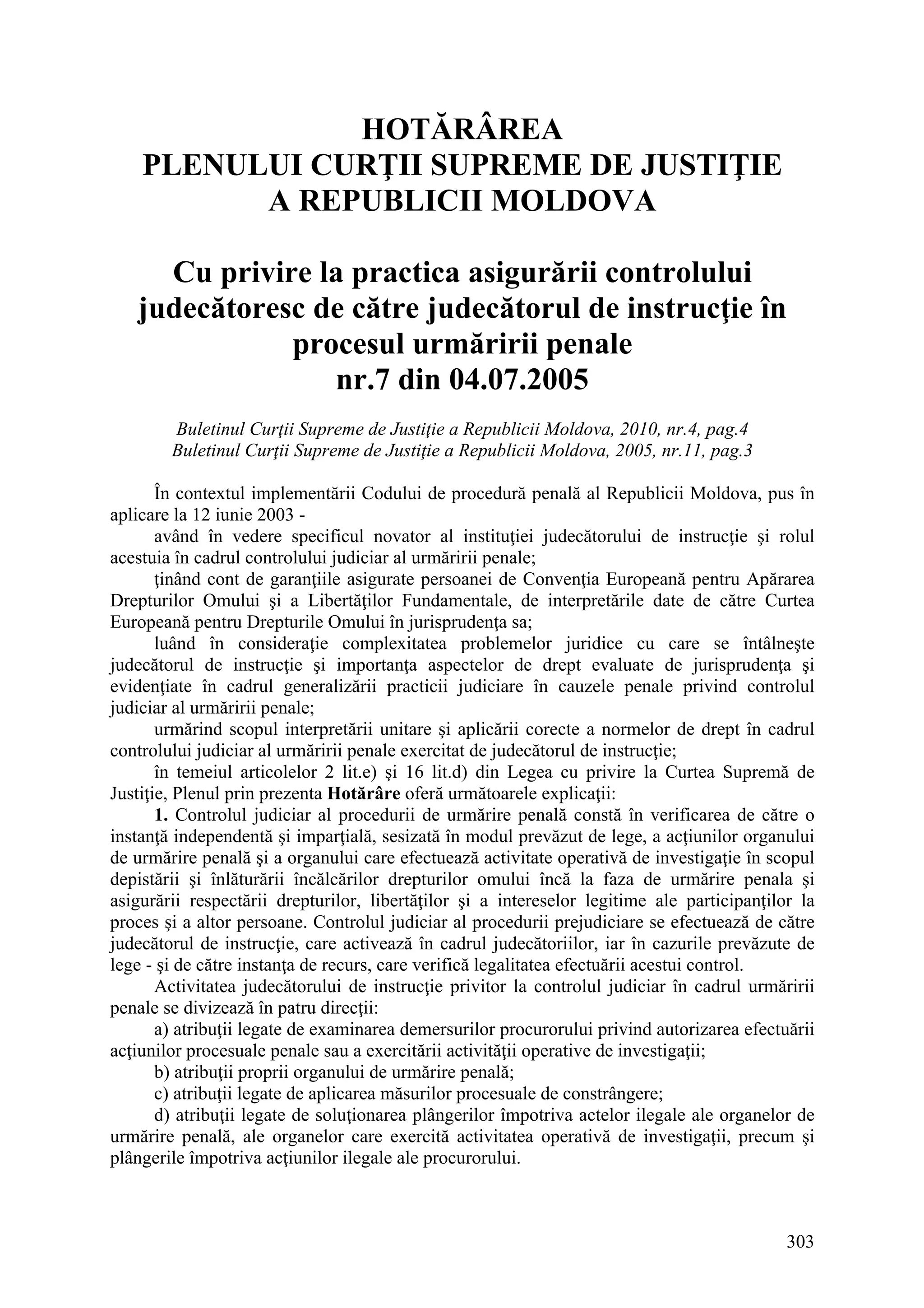 303
HOTĂRÂREA
PLENULUI CURŢII SUPREME DE JUSTIŢIE
A REPUBLICII MOLDOVA
Cu privire la practica asigurării controlului
judecătoresc de către judecătorul de instrucţie în
procesul urmăririi penale
nr.7 din 04.07.2005
Buletinul Curţii Supreme de Justiţie a Republicii Moldova, 2010, nr.4, pag.4
Buletinul Curţii Supreme de Justiţie a Republicii Moldova, 2005, nr.11, pag.3
În contextul implementării Codului de procedură penală al Republicii Moldova, pus în
aplicare la 12 iunie 2003 -
având în vedere specificul novator al instituţiei judecătorului de instrucţie şi rolul
acestuia în cadrul controlului judiciar al urmăririi penale;
ţinând cont de garanţiile asigurate persoanei de Convenţia Europeană pentru Apărarea
Drepturilor Omului şi a Libertăţilor Fundamentale, de interpretările date de către Curtea
Europeană pentru Drepturile Omului în jurisprudenţa sa;
luând în consideraţie complexitatea problemelor juridice cu care se întâlneşte
judecătorul de instrucţie şi importanţa aspectelor de drept evaluate de jurisprudenţa şi
evidenţiate în cadrul generalizării practicii judiciare în cauzele penale privind controlul
judiciar al urmăririi penale;
urmărind scopul interpretării unitare şi aplicării corecte a normelor de drept în cadrul
controlului judiciar al urmăririi penale exercitat de judecătorul de instrucţie;
în temeiul articolelor 2 lit.e) şi 16 lit.d) din Legea cu privire la Curtea Supremă de
Justiţie, Plenul prin prezenta Hotărâre oferă următoarele explicaţii:
1. Controlul judiciar al procedurii de urmărire penală constă în verificarea de către o
instanţă independentă şi imparţială, sesizată în modul prevăzut de lege, a acţiunilor organului
de urmărire penală şi a organului care efectuează activitate operativă de investigaţie în scopul
depistării şi înlăturării încălcărilor drepturilor omului încă la faza de urmărire penala şi
asigurării respectării drepturilor, libertăţilor şi a intereselor legitime ale participanţilor la
proces şi a altor persoane. Controlul judiciar al procedurii prejudiciare se efectuează de către
judecătorul de instrucţie, care activează în cadrul judecătoriilor, iar în cazurile prevăzute de
lege - şi de către instanţa de recurs, care verifică legalitatea efectuării acestui control.
Activitatea judecătorului de instrucţie privitor la controlul judiciar în cadrul urmăririi
penale se divizează în patru direcţii:
a) atribuţii legate de examinarea demersurilor procurorului privind autorizarea efectuării
acţiunilor procesuale penale sau a exercitării activităţii operative de investigaţii;
b) atribuţii proprii organului de urmărire penală;
c) atribuţii legate de aplicarea măsurilor procesuale de constrângere;
d) atribuţii legate de soluţionarea plângerilor împotriva actelor ilegale ale organelor de
urmărire penală, ale organelor care exercită activitatea operativă de investigaţii, precum şi
plângerile împotriva acţiunilor ilegale ale procurorului.
 