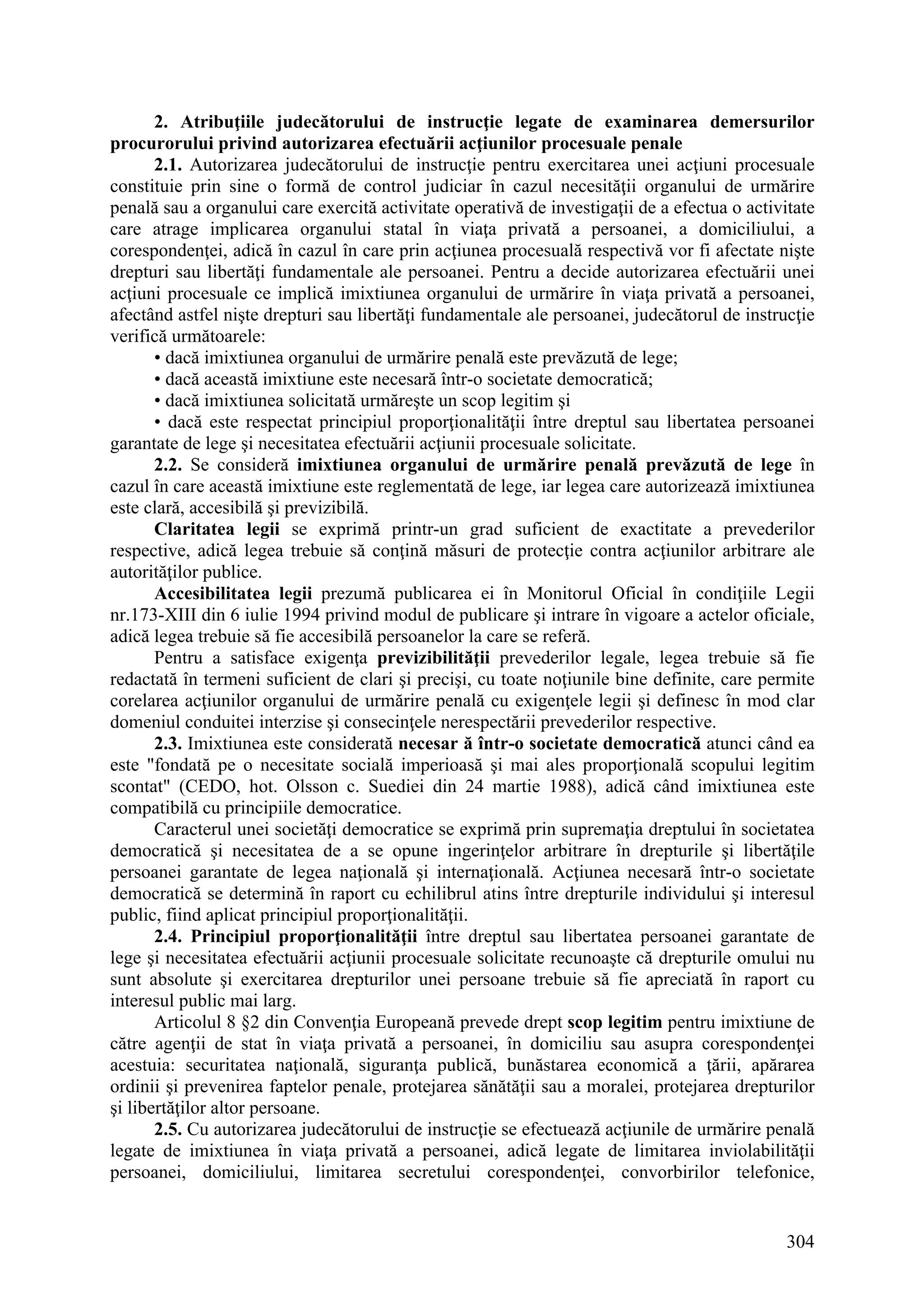 304
2. Atribuţiile judecătorului de instrucţie legate de examinarea demersurilor
procurorului privind autorizarea efectuării acţiunilor procesuale penale
2.1. Autorizarea judecătorului de instrucţie pentru exercitarea unei acţiuni procesuale
constituie prin sine o formă de control judiciar în cazul necesităţii organului de urmărire
penală sau a organului care exercită activitate operativă de investigaţii de a efectua o activitate
care atrage implicarea organului statal în viaţa privată a persoanei, a domiciliului, a
corespondenţei, adică în cazul în care prin acţiunea procesuală respectivă vor fi afectate nişte
drepturi sau libertăţi fundamentale ale persoanei. Pentru a decide autorizarea efectuării unei
acţiuni procesuale ce implică imixtiunea organului de urmărire în viaţa privată a persoanei,
afectând astfel nişte drepturi sau libertăţi fundamentale ale persoanei, judecătorul de instrucţie
verifică următoarele:
• dacă imixtiunea organului de urmărire penală este prevăzută de lege;
• dacă această imixtiune este necesară într-o societate democratică;
• dacă imixtiunea solicitată urmăreşte un scop legitim şi
• dacă este respectat principiul proporţionalităţii între dreptul sau libertatea persoanei
garantate de lege şi necesitatea efectuării acţiunii procesuale solicitate.
2.2. Se consideră imixtiunea organului de urmărire penală prevăzută de lege în
cazul în care această imixtiune este reglementată de lege, iar legea care autorizează imixtiunea
este clară, accesibilă şi previzibilă.
Claritatea legii se exprimă printr-un grad suficient de exactitate a prevederilor
respective, adică legea trebuie să conţină măsuri de protecţie contra acţiunilor arbitrare ale
autorităţilor publice.
Accesibilitatea legii prezumă publicarea ei în Monitorul Oficial în condiţiile Legii
nr.173-XIII din 6 iulie 1994 privind modul de publicare şi intrare în vigoare a actelor oficiale,
adică legea trebuie să fie accesibilă persoanelor la care se referă.
Pentru a satisface exigenţa previzibilităţii prevederilor legale, legea trebuie să fie
redactată în termeni suficient de clari şi precişi, cu toate noţiunile bine definite, care permite
corelarea acţiunilor organului de urmărire penală cu exigenţele legii şi definesc în mod clar
domeniul conduitei interzise şi consecinţele nerespectării prevederilor respective.
2.3. Imixtiunea este considerată necesar ă într-o societate democratică atunci când ea
este "fondată pe o necesitate socială imperioasă şi mai ales proporţională scopului legitim
scontat" (CEDO, hot. Olsson c. Suediei din 24 martie 1988), adică când imixtiunea este
compatibilă cu principiile democratice.
Caracterul unei societăţi democratice se exprimă prin supremaţia dreptului în societatea
democratică şi necesitatea de a se opune ingerinţelor arbitrare în drepturile şi libertăţile
persoanei garantate de legea naţională şi internaţională. Acţiunea necesară într-o societate
democratică se determină în raport cu echilibrul atins între drepturile individului şi interesul
public, fiind aplicat principiul proporţionalităţii.
2.4. Principiul proporţionalităţii între dreptul sau libertatea persoanei garantate de
lege şi necesitatea efectuării acţiunii procesuale solicitate recunoaşte că drepturile omului nu
sunt absolute şi exercitarea drepturilor unei persoane trebuie să fie apreciată în raport cu
interesul public mai larg.
Articolul 8 §2 din Convenţia Europeană prevede drept scop legitim pentru imixtiune de
către agenţii de stat în viaţa privată a persoanei, în domiciliu sau asupra corespondenţei
acestuia: securitatea naţională, siguranţa publică, bunăstarea economică a ţării, apărarea
ordinii şi prevenirea faptelor penale, protejarea sănătăţii sau a moralei, protejarea drepturilor
şi libertăţilor altor persoane.
2.5. Cu autorizarea judecătorului de instrucţie se efectuează acţiunile de urmărire penală
legate de imixtiunea în viaţa privată a persoanei, adică legate de limitarea inviolabilităţii
persoanei, domiciliului, limitarea secretului corespondenţei, convorbirilor telefonice,
 