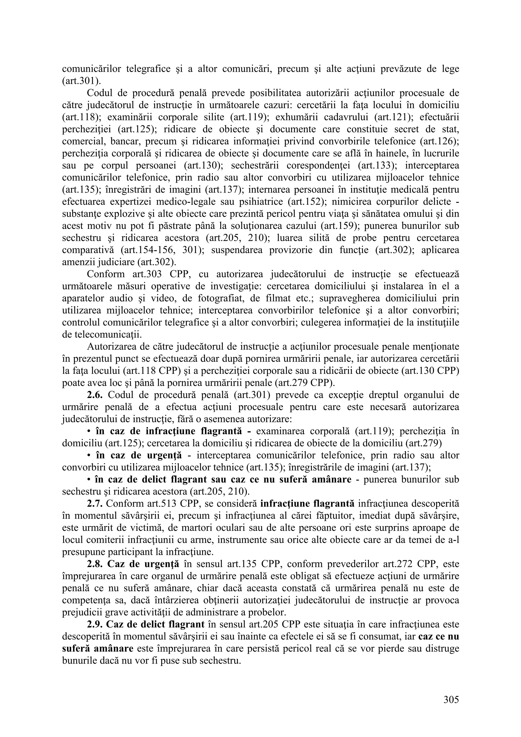 305
comunicărilor telegrafice şi a altor comunicări, precum şi alte acţiuni prevăzute de lege
(art.301).
Codul de procedură penală prevede posibilitatea autorizării acţiunilor procesuale de
către judecătorul de instrucţie în următoarele cazuri: cercetării la faţa locului în domiciliu
(art.118); examinării corporale silite (art.119); exhumării cadavrului (art.121); efectuării
percheziţiei (art.125); ridicare de obiecte şi documente care constituie secret de stat,
comercial, bancar, precum şi ridicarea informaţiei privind convorbirile telefonice (art.126);
percheziţia corporală şi ridicarea de obiecte şi documente care se află în hainele, în lucrurile
sau pe corpul persoanei (art.130); sechestrării corespondenţei (art.133); interceptarea
comunicărilor telefonice, prin radio sau altor convorbiri cu utilizarea mijloacelor tehnice
(art.135); înregistrări de imagini (art.137); internarea persoanei în instituţie medicală pentru
efectuarea expertizei medico-legale sau psihiatrice (art.152); nimicirea corpurilor delicte -
substanţe explozive şi alte obiecte care prezintă pericol pentru viaţa şi sănătatea omului şi din
acest motiv nu pot fi păstrate până la soluţionarea cazului (art.159); punerea bunurilor sub
sechestru şi ridicarea acestora (art.205, 210); luarea silită de probe pentru cercetarea
comparativă (art.154-156, 301); suspendarea provizorie din funcţie (art.302); aplicarea
amenzii judiciare (art.302).
Conform art.303 CPP, cu autorizarea judecătorului de instrucţie se efectuează
următoarele măsuri operative de investigaţie: cercetarea domiciliului şi instalarea în el a
aparatelor audio şi video, de fotografiat, de filmat etc.; supravegherea domiciliului prin
utilizarea mijloacelor tehnice; interceptarea convorbirilor telefonice şi a altor convorbiri;
controlul comunicărilor telegrafice şi a altor convorbiri; culegerea informaţiei de la instituţiile
de telecomunicaţii.
Autorizarea de către judecătorul de instrucţie a acţiunilor procesuale penale menţionate
în prezentul punct se efectuează doar după pornirea urmăririi penale, iar autorizarea cercetării
la faţa locului (art.118 CPP) şi a percheziţiei corporale sau a ridicării de obiecte (art.130 CPP)
poate avea loc şi până la pornirea urmăririi penale (art.279 CPP).
2.6. Codul de procedură penală (art.301) prevede ca excepţie dreptul organului de
urmărire penală de a efectua acţiuni procesuale pentru care este necesară autorizarea
judecătorului de instrucţie, fără o asemenea autorizare:
• în caz de infracţiune flagrantă - examinarea corporală (art.119); percheziţia în
domiciliu (art.125); cercetarea la domiciliu şi ridicarea de obiecte de la domiciliu (art.279)
• în caz de urgenţă - interceptarea comunicărilor telefonice, prin radio sau altor
convorbiri cu utilizarea mijloacelor tehnice (art.135); înregistrările de imagini (art.137);
• în caz de delict flagrant sau caz ce nu suferă amânare - punerea bunurilor sub
sechestru şi ridicarea acestora (art.205, 210).
2.7. Conform art.513 CPP, se consideră infracţiune flagrantă infracţiunea descoperită
în momentul săvârşirii ei, precum şi infracţiunea al cărei făptuitor, imediat după săvârşire,
este urmărit de victimă, de martori oculari sau de alte persoane ori este surprins aproape de
locul comiterii infracţiunii cu arme, instrumente sau orice alte obiecte care ar da temei de a-l
presupune participant la infracţiune.
2.8. Caz de urgenţă în sensul art.135 CPP, conform prevederilor art.272 CPP, este
împrejurarea în care organul de urmărire penală este obligat să efectueze acţiuni de urmărire
penală ce nu suferă amânare, chiar dacă aceasta constată că urmărirea penală nu este de
competenţa sa, dacă întârzierea obţinerii autorizaţiei judecătorului de instrucţie ar provoca
prejudicii grave activităţii de administrare a probelor.
2.9. Caz de delict flagrant în sensul art.205 CPP este situaţia în care infracţiunea este
descoperită în momentul săvârşirii ei sau înainte ca efectele ei să se fi consumat, iar caz ce nu
suferă amânare este împrejurarea în care persistă pericol real că se vor pierde sau distruge
bunurile dacă nu vor fi puse sub sechestru.
 