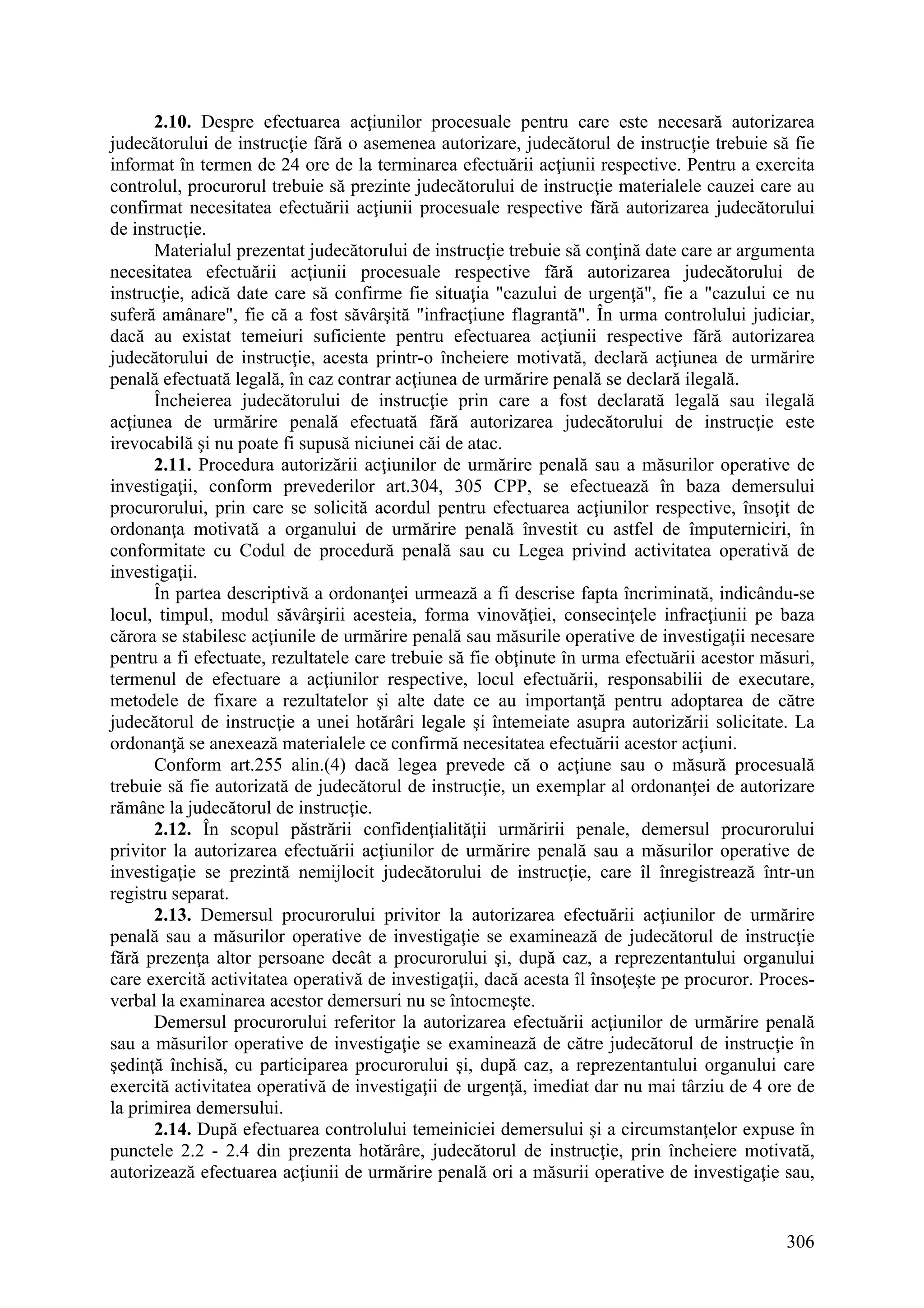 306
2.10. Despre efectuarea acţiunilor procesuale pentru care este necesară autorizarea
judecătorului de instrucţie fără o asemenea autorizare, judecătorul de instrucţie trebuie să fie
informat în termen de 24 ore de la terminarea efectuării acţiunii respective. Pentru a exercita
controlul, procurorul trebuie să prezinte judecătorului de instrucţie materialele cauzei care au
confirmat necesitatea efectuării acţiunii procesuale respective fără autorizarea judecătorului
de instrucţie.
Materialul prezentat judecătorului de instrucţie trebuie să conţină date care ar argumenta
necesitatea efectuării acţiunii procesuale respective fără autorizarea judecătorului de
instrucţie, adică date care să confirme fie situaţia "cazului de urgenţă", fie a "cazului ce nu
suferă amânare", fie că a fost săvârşită "infracţiune flagrantă". În urma controlului judiciar,
dacă au existat temeiuri suficiente pentru efectuarea acţiunii respective fără autorizarea
judecătorului de instrucţie, acesta printr-o încheiere motivată, declară acţiunea de urmărire
penală efectuată legală, în caz contrar acţiunea de urmărire penală se declară ilegală.
Încheierea judecătorului de instrucţie prin care a fost declarată legală sau ilegală
acţiunea de urmărire penală efectuată fără autorizarea judecătorului de instrucţie este
irevocabilă şi nu poate fi supusă niciunei căi de atac.
2.11. Procedura autorizării acţiunilor de urmărire penală sau a măsurilor operative de
investigaţii, conform prevederilor art.304, 305 CPP, se efectuează în baza demersului
procurorului, prin care se solicită acordul pentru efectuarea acţiunilor respective, însoţit de
ordonanţa motivată a organului de urmărire penală învestit cu astfel de împuterniciri, în
conformitate cu Codul de procedură penală sau cu Legea privind activitatea operativă de
investigaţii.
În partea descriptivă a ordonanţei urmează a fi descrise fapta încriminată, indicându-se
locul, timpul, modul săvârşirii acesteia, forma vinovăţiei, consecinţele infracţiunii pe baza
cărora se stabilesc acţiunile de urmărire penală sau măsurile operative de investigaţii necesare
pentru a fi efectuate, rezultatele care trebuie să fie obţinute în urma efectuării acestor măsuri,
termenul de efectuare a acţiunilor respective, locul efectuării, responsabilii de executare,
metodele de fixare a rezultatelor şi alte date ce au importanţă pentru adoptarea de către
judecătorul de instrucţie a unei hotărâri legale şi întemeiate asupra autorizării solicitate. La
ordonanţă se anexează materialele ce confirmă necesitatea efectuării acestor acţiuni.
Conform art.255 alin.(4) dacă legea prevede că o acţiune sau o măsură procesuală
trebuie să fie autorizată de judecătorul de instrucţie, un exemplar al ordonanţei de autorizare
rămâne la judecătorul de instrucţie.
2.12. În scopul păstrării confidenţialităţii urmăririi penale, demersul procurorului
privitor la autorizarea efectuării acţiunilor de urmărire penală sau a măsurilor operative de
investigaţie se prezintă nemijlocit judecătorului de instrucţie, care îl înregistrează într-un
registru separat.
2.13. Demersul procurorului privitor la autorizarea efectuării acţiunilor de urmărire
penală sau a măsurilor operative de investigaţie se examinează de judecătorul de instrucţie
fără prezenţa altor persoane decât a procurorului şi, după caz, a reprezentantului organului
care exercită activitatea operativă de investigaţii, dacă acesta îl însoţeşte pe procuror. Proces-
verbal la examinarea acestor demersuri nu se întocmeşte.
Demersul procurorului referitor la autorizarea efectuării acţiunilor de urmărire penală
sau a măsurilor operative de investigaţie se examinează de către judecătorul de instrucţie în
şedinţă închisă, cu participarea procurorului şi, după caz, a reprezentantului organului care
exercită activitatea operativă de investigaţii de urgenţă, imediat dar nu mai târziu de 4 ore de
la primirea demersului.
2.14. După efectuarea controlului temeiniciei demersului şi a circumstanţelor expuse în
punctele 2.2 - 2.4 din prezenta hotărâre, judecătorul de instrucţie, prin încheiere motivată,
autorizează efectuarea acţiunii de urmărire penală ori a măsurii operative de investigaţie sau,
 