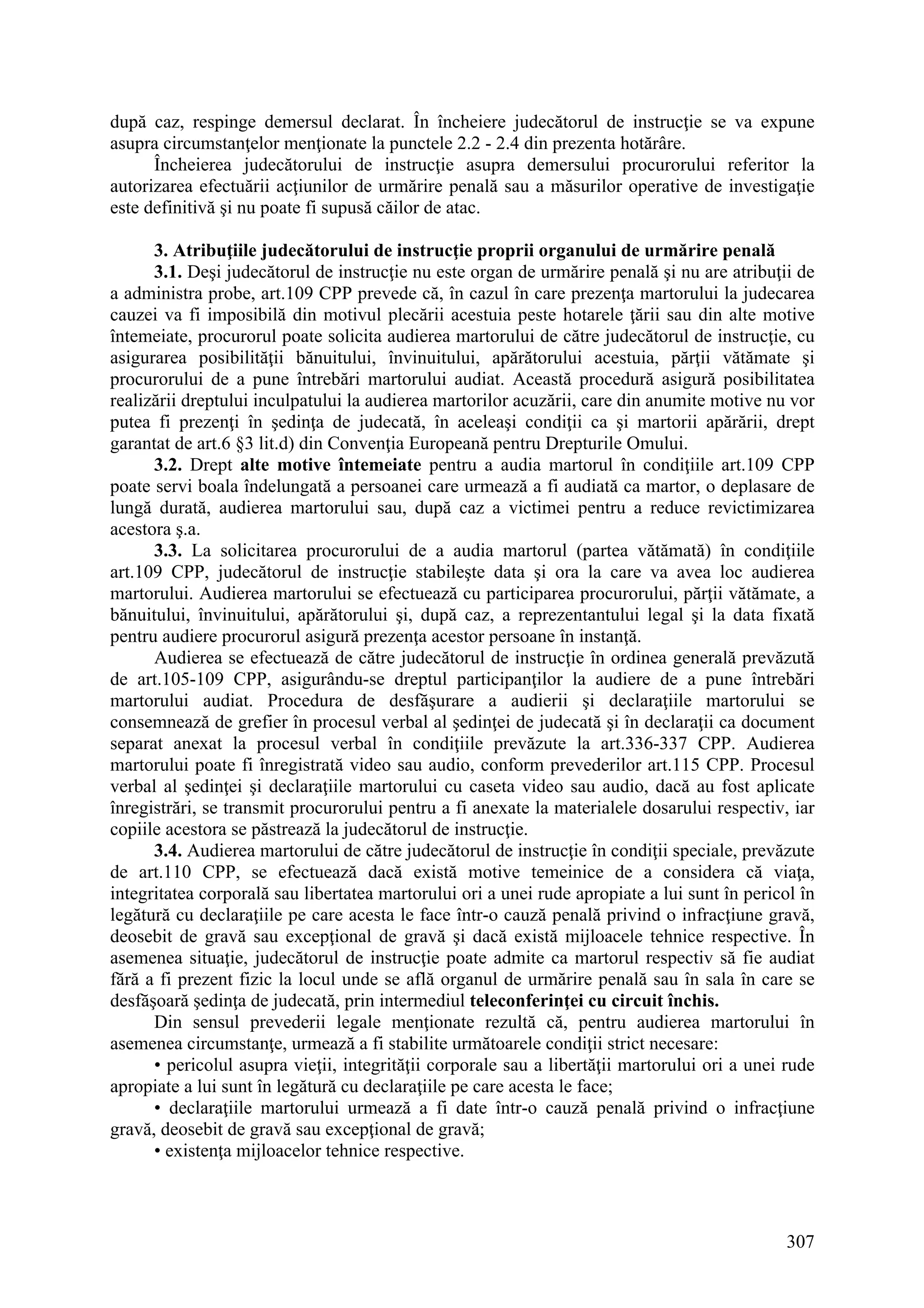307
după caz, respinge demersul declarat. În încheiere judecătorul de instrucţie se va expune
asupra circumstanţelor menţionate la punctele 2.2 - 2.4 din prezenta hotărâre.
Încheierea judecătorului de instrucţie asupra demersului procurorului referitor la
autorizarea efectuării acţiunilor de urmărire penală sau a măsurilor operative de investigaţie
este definitivă şi nu poate fi supusă căilor de atac.
3. Atribuţiile judecătorului de instrucţie proprii organului de urmărire penală
3.1. Deşi judecătorul de instrucţie nu este organ de urmărire penală şi nu are atribuţii de
a administra probe, art.109 CPP prevede că, în cazul în care prezenţa martorului la judecarea
cauzei va fi imposibilă din motivul plecării acestuia peste hotarele ţării sau din alte motive
întemeiate, procurorul poate solicita audierea martorului de către judecătorul de instrucţie, cu
asigurarea posibilităţii bănuitului, învinuitului, apărătorului acestuia, părţii vătămate şi
procurorului de a pune întrebări martorului audiat. Această procedură asigură posibilitatea
realizării dreptului inculpatului la audierea martorilor acuzării, care din anumite motive nu vor
putea fi prezenţi în şedinţa de judecată, în aceleaşi condiţii ca şi martorii apărării, drept
garantat de art.6 §3 lit.d) din Convenţia Europeană pentru Drepturile Omului.
3.2. Drept alte motive întemeiate pentru a audia martorul în condiţiile art.109 CPP
poate servi boala îndelungată a persoanei care urmează a fi audiată ca martor, o deplasare de
lungă durată, audierea martorului sau, după caz a victimei pentru a reduce revictimizarea
acestora ş.a.
3.3. La solicitarea procurorului de a audia martorul (partea vătămată) în condiţiile
art.109 CPP, judecătorul de instrucţie stabileşte data şi ora la care va avea loc audierea
martorului. Audierea martorului se efectuează cu participarea procurorului, părţii vătămate, a
bănuitului, învinuitului, apărătorului şi, după caz, a reprezentantului legal şi la data fixată
pentru audiere procurorul asigură prezenţa acestor persoane în instanţă.
Audierea se efectuează de către judecătorul de instrucţie în ordinea generală prevăzută
de art.105-109 CPP, asigurându-se dreptul participanţilor la audiere de a pune întrebări
martorului audiat. Procedura de desfăşurare a audierii şi declaraţiile martorului se
consemnează de grefier în procesul verbal al şedinţei de judecată şi în declaraţii ca document
separat anexat la procesul verbal în condiţiile prevăzute la art.336-337 CPP. Audierea
martorului poate fi înregistrată video sau audio, conform prevederilor art.115 CPP. Procesul
verbal al şedinţei şi declaraţiile martorului cu caseta video sau audio, dacă au fost aplicate
înregistrări, se transmit procurorului pentru a fi anexate la materialele dosarului respectiv, iar
copiile acestora se păstrează la judecătorul de instrucţie.
3.4. Audierea martorului de către judecătorul de instrucţie în condiţii speciale, prevăzute
de art.110 CPP, se efectuează dacă există motive temeinice de a considera că viaţa,
integritatea corporală sau libertatea martorului ori a unei rude apropiate a lui sunt în pericol în
legătură cu declaraţiile pe care acesta le face într-o cauză penală privind o infracţiune gravă,
deosebit de gravă sau excepţional de gravă şi dacă există mijloacele tehnice respective. În
asemenea situaţie, judecătorul de instrucţie poate admite ca martorul respectiv să fie audiat
fără a fi prezent fizic la locul unde se află organul de urmărire penală sau în sala în care se
desfăşoară şedinţa de judecată, prin intermediul teleconferinţei cu circuit închis.
Din sensul prevederii legale menţionate rezultă că, pentru audierea martorului în
asemenea circumstanţe, urmează a fi stabilite următoarele condiţii strict necesare:
• pericolul asupra vieţii, integrităţii corporale sau a libertăţii martorului ori a unei rude
apropiate a lui sunt în legătură cu declaraţiile pe care acesta le face;
• declaraţiile martorului urmează a fi date într-o cauză penală privind o infracţiune
gravă, deosebit de gravă sau excepţional de gravă;
• existenţa mijloacelor tehnice respective.
 