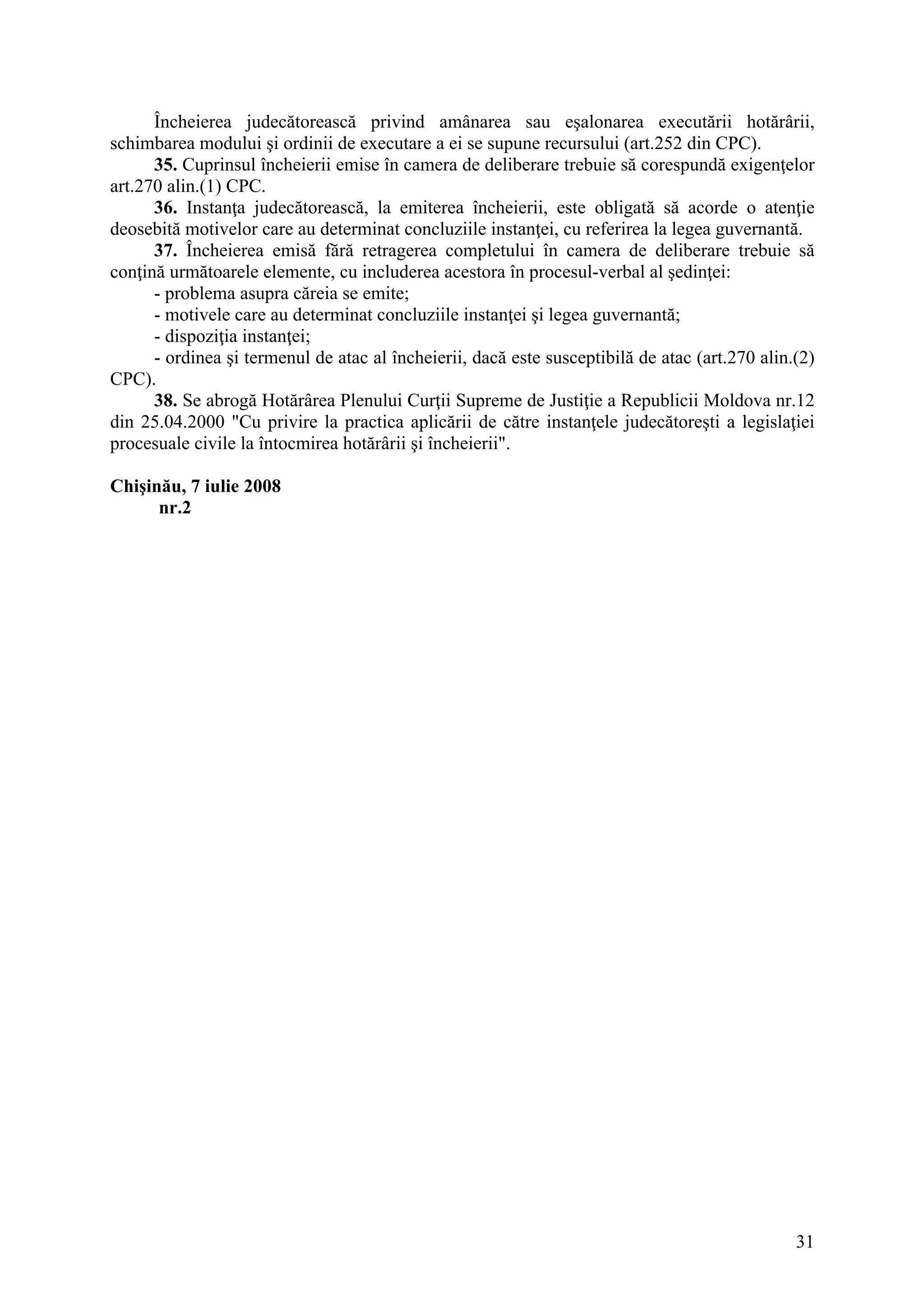 31
Încheierea judecătorească privind amânarea sau eşalonarea executării hotărârii,
schimbarea modului şi ordinii de executare a ei se supune recursului (art.252 din CPC).
35. Cuprinsul încheierii emise în camera de deliberare trebuie să corespundă exigenţelor
art.270 alin.(1) CPC.
36. Instanţa judecătorească, la emiterea încheierii, este obligată să acorde o atenţie
deosebită motivelor care au determinat concluziile instanţei, cu referirea la legea guvernantă.
37. Încheierea emisă fără retragerea completului în camera de deliberare trebuie să
conţină următoarele elemente, cu includerea acestora în procesul-verbal al şedinţei:
- problema asupra căreia se emite;
- motivele care au determinat concluziile instanţei şi legea guvernantă;
- dispoziţia instanţei;
- ordinea şi termenul de atac al încheierii, dacă este susceptibilă de atac (art.270 alin.(2)
CPC).
38. Se abrogă Hotărârea Plenului Curţii Supreme de Justiţie a Republicii Moldova nr.12
din 25.04.2000 "Cu privire la practica aplicării de către instanţele judecătoreşti a legislaţiei
procesuale civile la întocmirea hotărârii şi încheierii".
Chişinău, 7 iulie 2008
nr.2
 