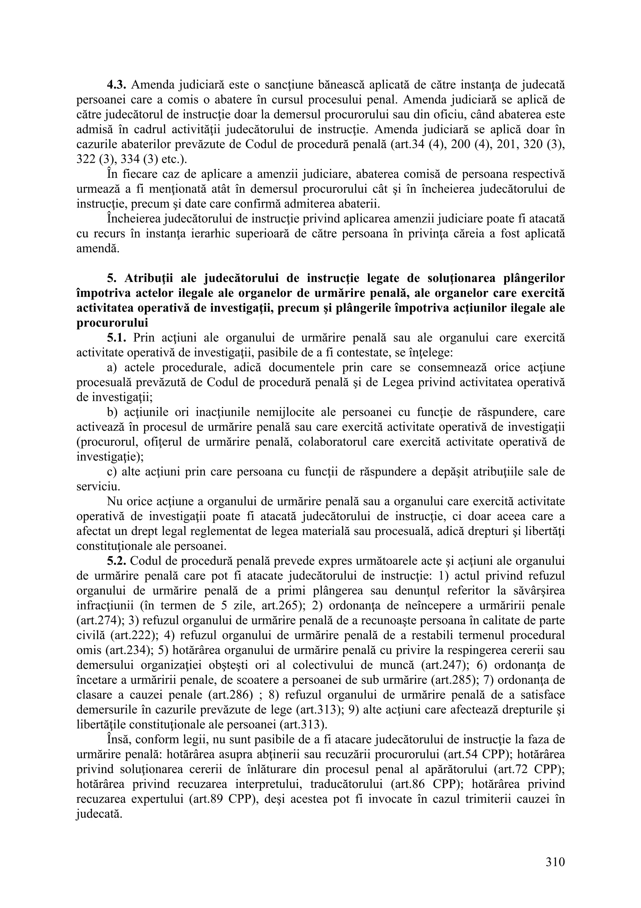 310
4.3. Amenda judiciară este o sancţiune bănească aplicată de către instanţa de judecată
persoanei care a comis o abatere în cursul procesului penal. Amenda judiciară se aplică de
către judecătorul de instrucţie doar la demersul procurorului sau din oficiu, când abaterea este
admisă în cadrul activităţii judecătorului de instrucţie. Amenda judiciară se aplică doar în
cazurile abaterilor prevăzute de Codul de procedură penală (art.34 (4), 200 (4), 201, 320 (3),
322 (3), 334 (3) etc.).
În fiecare caz de aplicare a amenzii judiciare, abaterea comisă de persoana respectivă
urmează a fi menţionată atât în demersul procurorului cât şi în încheierea judecătorului de
instrucţie, precum şi date care confirmă admiterea abaterii.
Încheierea judecătorului de instrucţie privind aplicarea amenzii judiciare poate fi atacată
cu recurs în instanţa ierarhic superioară de către persoana în privinţa căreia a fost aplicată
amendă.
5. Atribuţii ale judecătorului de instrucţie legate de soluţionarea plângerilor
împotriva actelor ilegale ale organelor de urmărire penală, ale organelor care exercită
activitatea operativă de investigaţii, precum şi plângerile împotriva acţiunilor ilegale ale
procurorului
5.1. Prin acţiuni ale organului de urmărire penală sau ale organului care exercită
activitate operativă de investigaţii, pasibile de a fi contestate, se înţelege:
a) actele procedurale, adică documentele prin care se consemnează orice acţiune
procesuală prevăzută de Codul de procedură penală şi de Legea privind activitatea operativă
de investigaţii;
b) acţiunile ori inacţiunile nemijlocite ale persoanei cu funcţie de răspundere, care
activează în procesul de urmărire penală sau care exercită activitate operativă de investigaţii
(procurorul, ofiţerul de urmărire penală, colaboratorul care exercită activitate operativă de
investigaţie);
c) alte acţiuni prin care persoana cu funcţii de răspundere a depăşit atribuţiile sale de
serviciu.
Nu orice acţiune a organului de urmărire penală sau a organului care exercită activitate
operativă de investigaţii poate fi atacată judecătorului de instrucţie, ci doar aceea care a
afectat un drept legal reglementat de legea materială sau procesuală, adică drepturi şi libertăţi
constituţionale ale persoanei.
5.2. Codul de procedură penală prevede expres următoarele acte şi acţiuni ale organului
de urmărire penală care pot fi atacate judecătorului de instrucţie: 1) actul privind refuzul
organului de urmărire penală de a primi plângerea sau denunţul referitor la săvârşirea
infracţiunii (în termen de 5 zile, art.265); 2) ordonanţa de neîncepere a urmăririi penale
(art.274); 3) refuzul organului de urmărire penală de a recunoaşte persoana în calitate de parte
civilă (art.222); 4) refuzul organului de urmărire penală de a restabili termenul procedural
omis (art.234); 5) hotărârea organului de urmărire penală cu privire la respingerea cererii sau
demersului organizaţiei obşteşti ori al colectivului de muncă (art.247); 6) ordonanţa de
încetare a urmăririi penale, de scoatere a persoanei de sub urmărire (art.285); 7) ordonanţa de
clasare a cauzei penale (art.286) ; 8) refuzul organului de urmărire penală de a satisface
demersurile în cazurile prevăzute de lege (art.313); 9) alte acţiuni care afectează drepturile şi
libertăţile constituţionale ale persoanei (art.313).
Însă, conform legii, nu sunt pasibile de a fi atacare judecătorului de instrucţie la faza de
urmărire penală: hotărârea asupra abţinerii sau recuzării procurorului (art.54 CPP); hotărârea
privind soluţionarea cererii de înlăturare din procesul penal al apărătorului (art.72 CPP);
hotărârea privind recuzarea interpretului, traducătorului (art.86 CPP); hotărârea privind
recuzarea expertului (art.89 CPP), deşi acestea pot fi invocate în cazul trimiterii cauzei în
judecată.
 