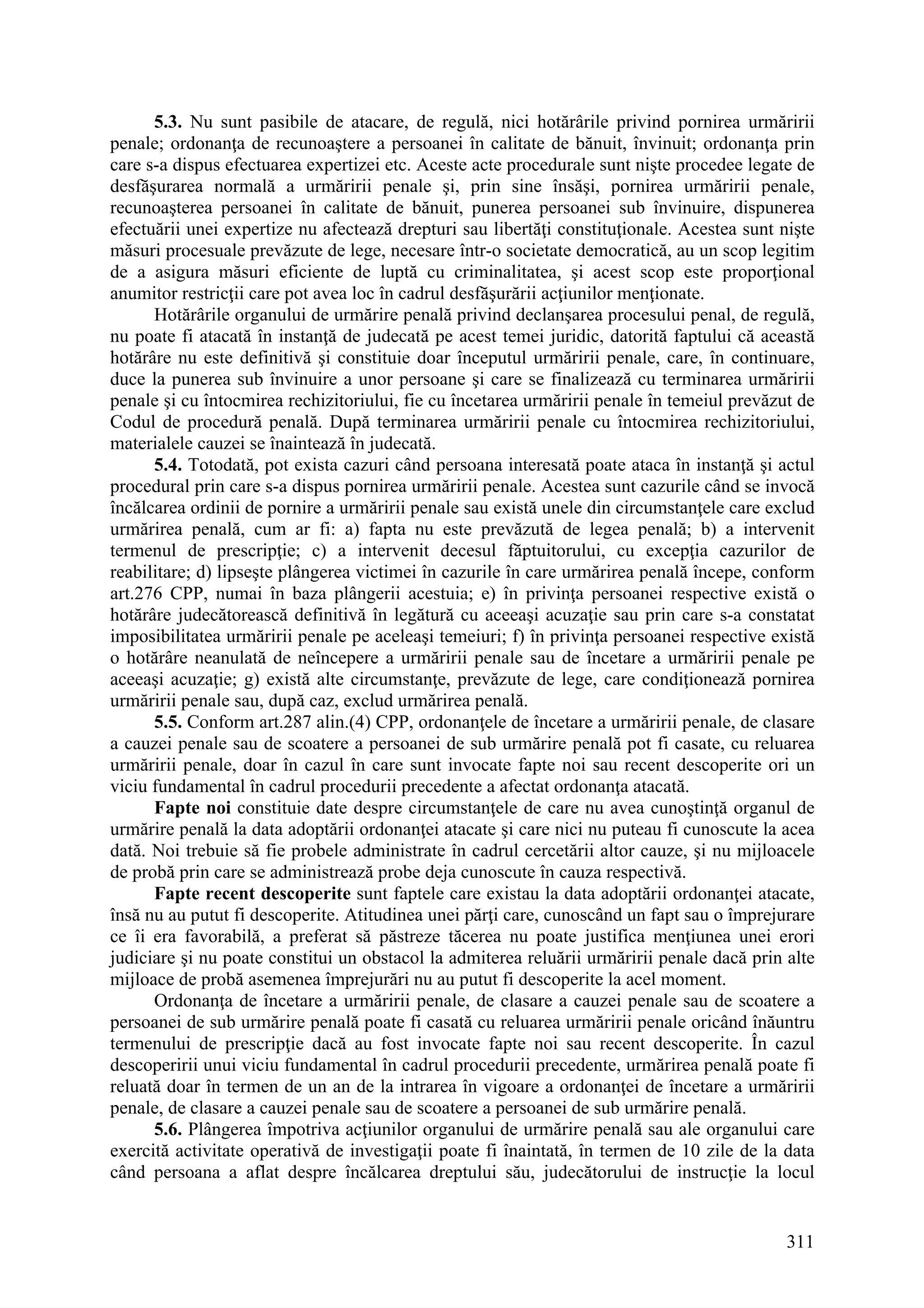 311
5.3. Nu sunt pasibile de atacare, de regulă, nici hotărârile privind pornirea urmăririi
penale; ordonanţa de recunoaştere a persoanei în calitate de bănuit, învinuit; ordonanţa prin
care s-a dispus efectuarea expertizei etc. Aceste acte procedurale sunt nişte procedee legate de
desfăşurarea normală a urmăririi penale şi, prin sine însăşi, pornirea urmăririi penale,
recunoaşterea persoanei în calitate de bănuit, punerea persoanei sub învinuire, dispunerea
efectuării unei expertize nu afectează drepturi sau libertăţi constituţionale. Acestea sunt nişte
măsuri procesuale prevăzute de lege, necesare într-o societate democratică, au un scop legitim
de a asigura măsuri eficiente de luptă cu criminalitatea, şi acest scop este proporţional
anumitor restricţii care pot avea loc în cadrul desfăşurării acţiunilor menţionate.
Hotărârile organului de urmărire penală privind declanşarea procesului penal, de regulă,
nu poate fi atacată în instanţă de judecată pe acest temei juridic, datorită faptului că această
hotărâre nu este definitivă şi constituie doar începutul urmăririi penale, care, în continuare,
duce la punerea sub învinuire a unor persoane şi care se finalizează cu terminarea urmăririi
penale şi cu întocmirea rechizitoriului, fie cu încetarea urmăririi penale în temeiul prevăzut de
Codul de procedură penală. După terminarea urmăririi penale cu întocmirea rechizitoriului,
materialele cauzei se înaintează în judecată.
5.4. Totodată, pot exista cazuri când persoana interesată poate ataca în instanţă şi actul
procedural prin care s-a dispus pornirea urmăririi penale. Acestea sunt cazurile când se invocă
încălcarea ordinii de pornire a urmăririi penale sau există unele din circumstanţele care exclud
urmărirea penală, cum ar fi: a) fapta nu este prevăzută de legea penală; b) a intervenit
termenul de prescripţie; c) a intervenit decesul făptuitorului, cu excepţia cazurilor de
reabilitare; d) lipseşte plângerea victimei în cazurile în care urmărirea penală începe, conform
art.276 CPP, numai în baza plângerii acestuia; e) în privinţa persoanei respective există o
hotărâre judecătorească definitivă în legătură cu aceeaşi acuzaţie sau prin care s-a constatat
imposibilitatea urmăririi penale pe aceleaşi temeiuri; f) în privinţa persoanei respective există
o hotărâre neanulată de neîncepere a urmăririi penale sau de încetare a urmăririi penale pe
aceeaşi acuzaţie; g) există alte circumstanţe, prevăzute de lege, care condiţionează pornirea
urmăririi penale sau, după caz, exclud urmărirea penală.
5.5. Conform art.287 alin.(4) CPP, ordonanţele de încetare a urmăririi penale, de clasare
a cauzei penale sau de scoatere a persoanei de sub urmărire penală pot fi casate, cu reluarea
urmăririi penale, doar în cazul în care sunt invocate fapte noi sau recent descoperite ori un
viciu fundamental în cadrul procedurii precedente a afectat ordonanţa atacată.
Fapte noi constituie date despre circumstanţele de care nu avea cunoştinţă organul de
urmărire penală la data adoptării ordonanţei atacate şi care nici nu puteau fi cunoscute la acea
dată. Noi trebuie să fie probele administrate în cadrul cercetării altor cauze, şi nu mijloacele
de probă prin care se administrează probe deja cunoscute în cauza respectivă.
Fapte recent descoperite sunt faptele care existau la data adoptării ordonanţei atacate,
însă nu au putut fi descoperite. Atitudinea unei părţi care, cunoscând un fapt sau o împrejurare
ce îi era favorabilă, a preferat să păstreze tăcerea nu poate justifica menţiunea unei erori
judiciare şi nu poate constitui un obstacol la admiterea reluării urmăririi penale dacă prin alte
mijloace de probă asemenea împrejurări nu au putut fi descoperite la acel moment.
Ordonanţa de încetare a urmăririi penale, de clasare a cauzei penale sau de scoatere a
persoanei de sub urmărire penală poate fi casată cu reluarea urmăririi penale oricând înăuntru
termenului de prescripţie dacă au fost invocate fapte noi sau recent descoperite. În cazul
descoperirii unui viciu fundamental în cadrul procedurii precedente, urmărirea penală poate fi
reluată doar în termen de un an de la intrarea în vigoare a ordonanţei de încetare a urmăririi
penale, de clasare a cauzei penale sau de scoatere a persoanei de sub urmărire penală.
5.6. Plângerea împotriva acţiunilor organului de urmărire penală sau ale organului care
exercită activitate operativă de investigaţii poate fi înaintată, în termen de 10 zile de la data
când persoana a aflat despre încălcarea dreptului său, judecătorului de instrucţie la locul
 