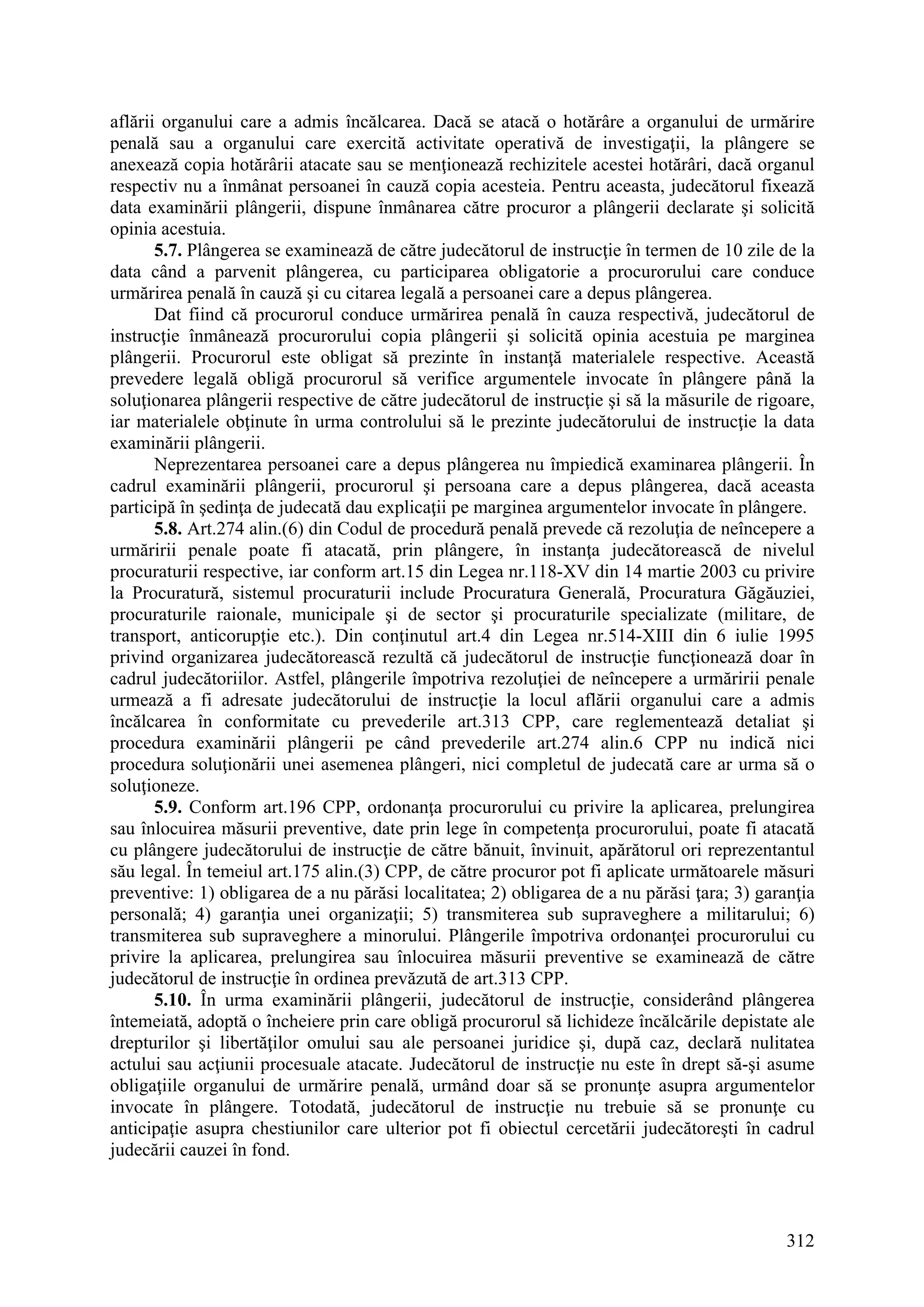 312
aflării organului care a admis încălcarea. Dacă se atacă o hotărâre a organului de urmărire
penală sau a organului care exercită activitate operativă de investigaţii, la plângere se
anexează copia hotărârii atacate sau se menţionează rechizitele acestei hotărâri, dacă organul
respectiv nu a înmânat persoanei în cauză copia acesteia. Pentru aceasta, judecătorul fixează
data examinării plângerii, dispune înmânarea către procuror a plângerii declarate şi solicită
opinia acestuia.
5.7. Plângerea se examinează de către judecătorul de instrucţie în termen de 10 zile de la
data când a parvenit plângerea, cu participarea obligatorie a procurorului care conduce
urmărirea penală în cauză şi cu citarea legală a persoanei care a depus plângerea.
Dat fiind că procurorul conduce urmărirea penală în cauza respectivă, judecătorul de
instrucţie înmânează procurorului copia plângerii şi solicită opinia acestuia pe marginea
plângerii. Procurorul este obligat să prezinte în instanţă materialele respective. Această
prevedere legală obligă procurorul să verifice argumentele invocate în plângere până la
soluţionarea plângerii respective de către judecătorul de instrucţie şi să la măsurile de rigoare,
iar materialele obţinute în urma controlului să le prezinte judecătorului de instrucţie la data
examinării plângerii.
Neprezentarea persoanei care a depus plângerea nu împiedică examinarea plângerii. În
cadrul examinării plângerii, procurorul şi persoana care a depus plângerea, dacă aceasta
participă în şedinţa de judecată dau explicaţii pe marginea argumentelor invocate în plângere.
5.8. Art.274 alin.(6) din Codul de procedură penală prevede că rezoluţia de neîncepere a
urmăririi penale poate fi atacată, prin plângere, în instanţa judecătorească de nivelul
procuraturii respective, iar conform art.15 din Legea nr.118-XV din 14 martie 2003 cu privire
la Procuratură, sistemul procuraturii include Procuratura Generală, Procuratura Găgăuziei,
procuraturile raionale, municipale şi de sector şi procuraturile specializate (militare, de
transport, anticorupţie etc.). Din conţinutul art.4 din Legea nr.514-XIII din 6 iulie 1995
privind organizarea judecătorească rezultă că judecătorul de instrucţie funcţionează doar în
cadrul judecătoriilor. Astfel, plângerile împotriva rezoluţiei de neîncepere a urmăririi penale
urmează a fi adresate judecătorului de instrucţie la locul aflării organului care a admis
încălcarea în conformitate cu prevederile art.313 CPP, care reglementează detaliat şi
procedura examinării plângerii pe când prevederile art.274 alin.6 CPP nu indică nici
procedura soluţionării unei asemenea plângeri, nici completul de judecată care ar urma să o
soluţioneze.
5.9. Conform art.196 CPP, ordonanţa procurorului cu privire la aplicarea, prelungirea
sau înlocuirea măsurii preventive, date prin lege în competenţa procurorului, poate fi atacată
cu plângere judecătorului de instrucţie de către bănuit, învinuit, apărătorul ori reprezentantul
său legal. În temeiul art.175 alin.(3) CPP, de către procuror pot fi aplicate următoarele măsuri
preventive: 1) obligarea de a nu părăsi localitatea; 2) obligarea de a nu părăsi ţara; 3) garanţia
personală; 4) garanţia unei organizaţii; 5) transmiterea sub supraveghere a militarului; 6)
transmiterea sub supraveghere a minorului. Plângerile împotriva ordonanţei procurorului cu
privire la aplicarea, prelungirea sau înlocuirea măsurii preventive se examinează de către
judecătorul de instrucţie în ordinea prevăzută de art.313 CPP.
5.10. În urma examinării plângerii, judecătorul de instrucţie, considerând plângerea
întemeiată, adoptă o încheiere prin care obligă procurorul să lichideze încălcările depistate ale
drepturilor şi libertăţilor omului sau ale persoanei juridice şi, după caz, declară nulitatea
actului sau acţiunii procesuale atacate. Judecătorul de instrucţie nu este în drept să-şi asume
obligaţiile organului de urmărire penală, urmând doar să se pronunţe asupra argumentelor
invocate în plângere. Totodată, judecătorul de instrucţie nu trebuie să se pronunţe cu
anticipaţie asupra chestiunilor care ulterior pot fi obiectul cercetării judecătoreşti în cadrul
judecării cauzei în fond.
 