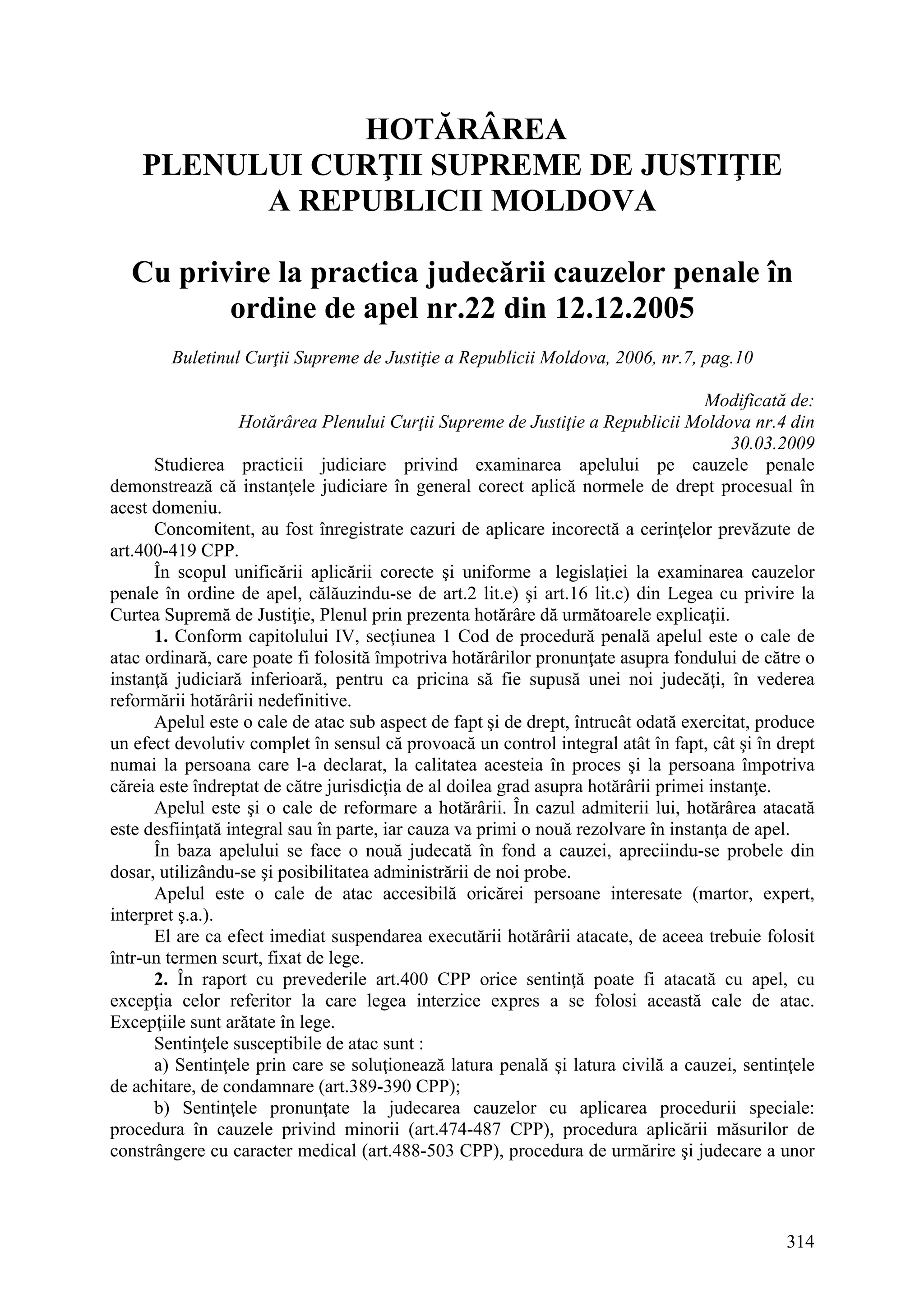 314
HOTĂRÂREA
PLENULUI CURŢII SUPREME DE JUSTIŢIE
A REPUBLICII MOLDOVA
Cu privire la practica judecării cauzelor penale în
ordine de apel nr.22 din 12.12.2005
Buletinul Curţii Supreme de Justiţie a Republicii Moldova, 2006, nr.7, pag.10
Modificată de:
Hotărârea Plenului Curţii Supreme de Justiţie a Republicii Moldova nr.4 din
30.03.2009
Studierea practicii judiciare privind examinarea apelului pe cauzele penale
demonstrează că instanţele judiciare în general corect aplică normele de drept procesual în
acest domeniu.
Concomitent, au fost înregistrate cazuri de aplicare incorectă a cerinţelor prevăzute de
art.400-419 CPP.
În scopul unificării aplicării corecte şi uniforme a legislaţiei la examinarea cauzelor
penale în ordine de apel, călăuzindu-se de art.2 lit.e) şi art.16 lit.c) din Legea cu privire la
Curtea Supremă de Justiţie, Plenul prin prezenta hotărâre dă următoarele explicaţii.
1. Conform capitolului IV, secţiunea 1 Cod de procedură penală apelul este o cale de
atac ordinară, care poate fi folosită împotriva hotărârilor pronunţate asupra fondului de către o
instanţă judiciară inferioară, pentru ca pricina să fie supusă unei noi judecăţi, în vederea
reformării hotărârii nedefinitive.
Apelul este o cale de atac sub aspect de fapt şi de drept, întrucât odată exercitat, produce
un efect devolutiv complet în sensul că provoacă un control integral atât în fapt, cât şi în drept
numai la persoana care l-a declarat, la calitatea acesteia în proces şi la persoana împotriva
căreia este îndreptat de către jurisdicţia de al doilea grad asupra hotărârii primei instanţe.
Apelul este şi o cale de reformare a hotărârii. În cazul admiterii lui, hotărârea atacată
este desfiinţată integral sau în parte, iar cauza va primi o nouă rezolvare în instanţa de apel.
În baza apelului se face o nouă judecată în fond a cauzei, apreciindu-se probele din
dosar, utilizându-se şi posibilitatea administrării de noi probe.
Apelul este o cale de atac accesibilă oricărei persoane interesate (martor, expert,
interpret ş.a.).
El are ca efect imediat suspendarea executării hotărârii atacate, de aceea trebuie folosit
într-un termen scurt, fixat de lege.
2. În raport cu prevederile art.400 CPP orice sentinţă poate fi atacată cu apel, cu
excepţia celor referitor la care legea interzice expres a se folosi această cale de atac.
Excepţiile sunt arătate în lege.
Sentinţele susceptibile de atac sunt :
a) Sentinţele prin care se soluţionează latura penală şi latura civilă a cauzei, sentinţele
de achitare, de condamnare (art.389-390 CPP);
b) Sentinţele pronunţate la judecarea cauzelor cu aplicarea procedurii speciale:
procedura în cauzele privind minorii (art.474-487 CPP), procedura aplicării măsurilor de
constrângere cu caracter medical (art.488-503 CPP), procedura de urmărire şi judecare a unor
 