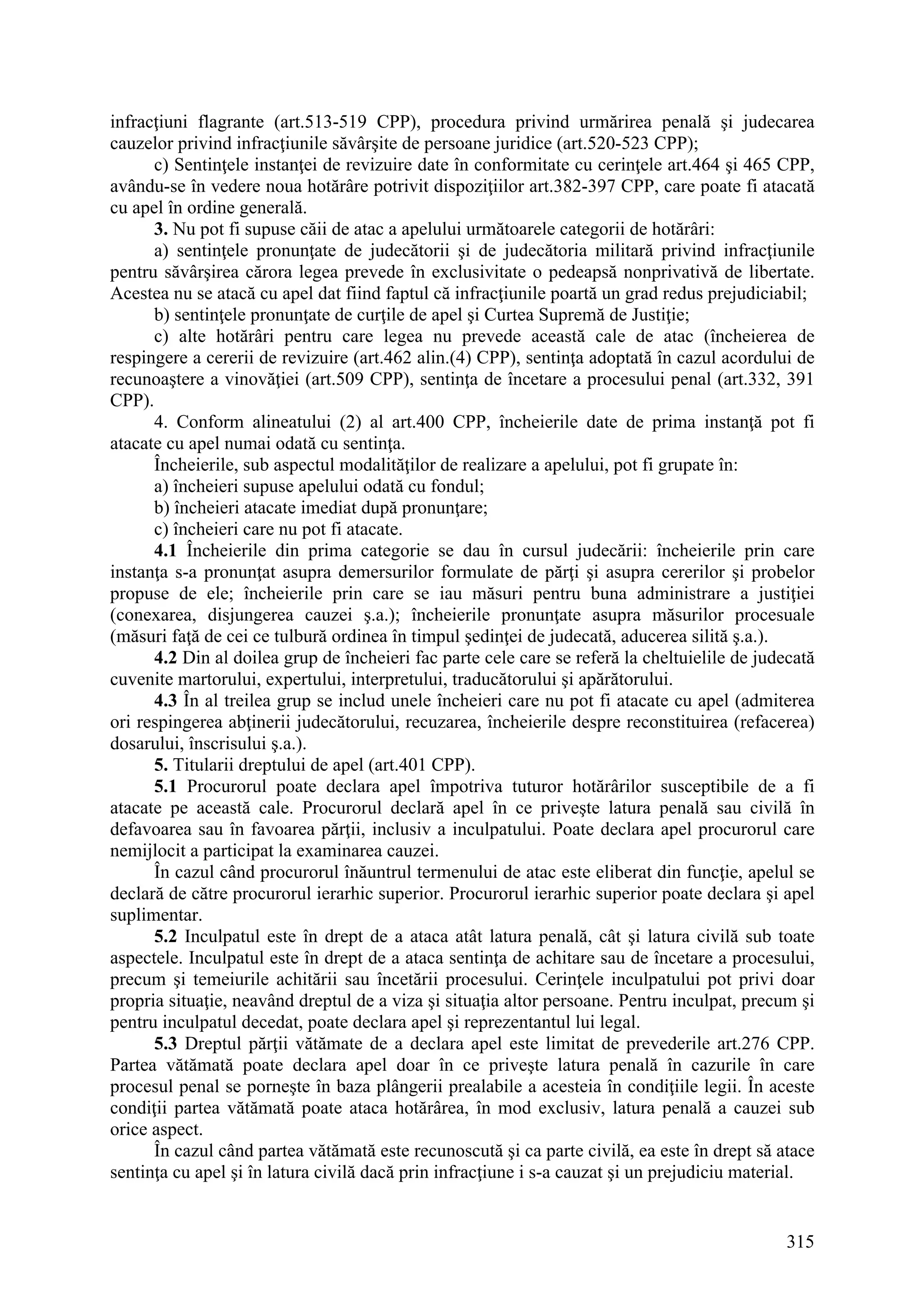 315
infracţiuni flagrante (art.513-519 CPP), procedura privind urmărirea penală şi judecarea
cauzelor privind infracţiunile săvârşite de persoane juridice (art.520-523 CPP);
c) Sentinţele instanţei de revizuire date în conformitate cu cerinţele art.464 şi 465 CPP,
avându-se în vedere noua hotărâre potrivit dispoziţiilor art.382-397 CPP, care poate fi atacată
cu apel în ordine generală.
3. Nu pot fi supuse căii de atac a apelului următoarele categorii de hotărâri:
a) sentinţele pronunţate de judecătorii şi de judecătoria militară privind infracţiunile
pentru săvârşirea cărora legea prevede în exclusivitate o pedeapsă nonprivativă de libertate.
Acestea nu se atacă cu apel dat fiind faptul că infracţiunile poartă un grad redus prejudiciabil;
b) sentinţele pronunţate de curţile de apel şi Curtea Supremă de Justiţie;
c) alte hotărâri pentru care legea nu prevede această cale de atac (încheierea de
respingere a cererii de revizuire (art.462 alin.(4) CPP), sentinţa adoptată în cazul acordului de
recunoaştere a vinovăţiei (art.509 CPP), sentinţa de încetare a procesului penal (art.332, 391
CPP).
4. Conform alineatului (2) al art.400 CPP, încheierile date de prima instanţă pot fi
atacate cu apel numai odată cu sentinţa.
Încheierile, sub aspectul modalităţilor de realizare a apelului, pot fi grupate în:
a) încheieri supuse apelului odată cu fondul;
b) încheieri atacate imediat după pronunţare;
c) încheieri care nu pot fi atacate.
4.1 Încheierile din prima categorie se dau în cursul judecării: încheierile prin care
instanţa s-a pronunţat asupra demersurilor formulate de părţi şi asupra cererilor şi probelor
propuse de ele; încheierile prin care se iau măsuri pentru buna administrare a justiţiei
(conexarea, disjungerea cauzei ş.a.); încheierile pronunţate asupra măsurilor procesuale
(măsuri faţă de cei ce tulbură ordinea în timpul şedinţei de judecată, aducerea silită ş.a.).
4.2 Din al doilea grup de încheieri fac parte cele care se referă la cheltuielile de judecată
cuvenite martorului, expertului, interpretului, traducătorului şi apărătorului.
4.3 În al treilea grup se includ unele încheieri care nu pot fi atacate cu apel (admiterea
ori respingerea abţinerii judecătorului, recuzarea, încheierile despre reconstituirea (refacerea)
dosarului, înscrisului ş.a.).
5. Titularii dreptului de apel (art.401 CPP).
5.1 Procurorul poate declara apel împotriva tuturor hotărârilor susceptibile de a fi
atacate pe această cale. Procurorul declară apel în ce priveşte latura penală sau civilă în
defavoarea sau în favoarea părţii, inclusiv a inculpatului. Poate declara apel procurorul care
nemijlocit a participat la examinarea cauzei.
În cazul când procurorul înăuntrul termenului de atac este eliberat din funcţie, apelul se
declară de către procurorul ierarhic superior. Procurorul ierarhic superior poate declara şi apel
suplimentar.
5.2 Inculpatul este în drept de a ataca atât latura penală, cât şi latura civilă sub toate
aspectele. Inculpatul este în drept de a ataca sentinţa de achitare sau de încetare a procesului,
precum şi temeiurile achitării sau încetării procesului. Cerinţele inculpatului pot privi doar
propria situaţie, neavând dreptul de a viza şi situaţia altor persoane. Pentru inculpat, precum şi
pentru inculpatul decedat, poate declara apel şi reprezentantul lui legal.
5.3 Dreptul părţii vătămate de a declara apel este limitat de prevederile art.276 CPP.
Partea vătămată poate declara apel doar în ce priveşte latura penală în cazurile în care
procesul penal se porneşte în baza plângerii prealabile a acesteia în condiţiile legii. În aceste
condiţii partea vătămată poate ataca hotărârea, în mod exclusiv, latura penală a cauzei sub
orice aspect.
În cazul când partea vătămată este recunoscută şi ca parte civilă, ea este în drept să atace
sentinţa cu apel şi în latura civilă dacă prin infracţiune i s-a cauzat şi un prejudiciu material.
 