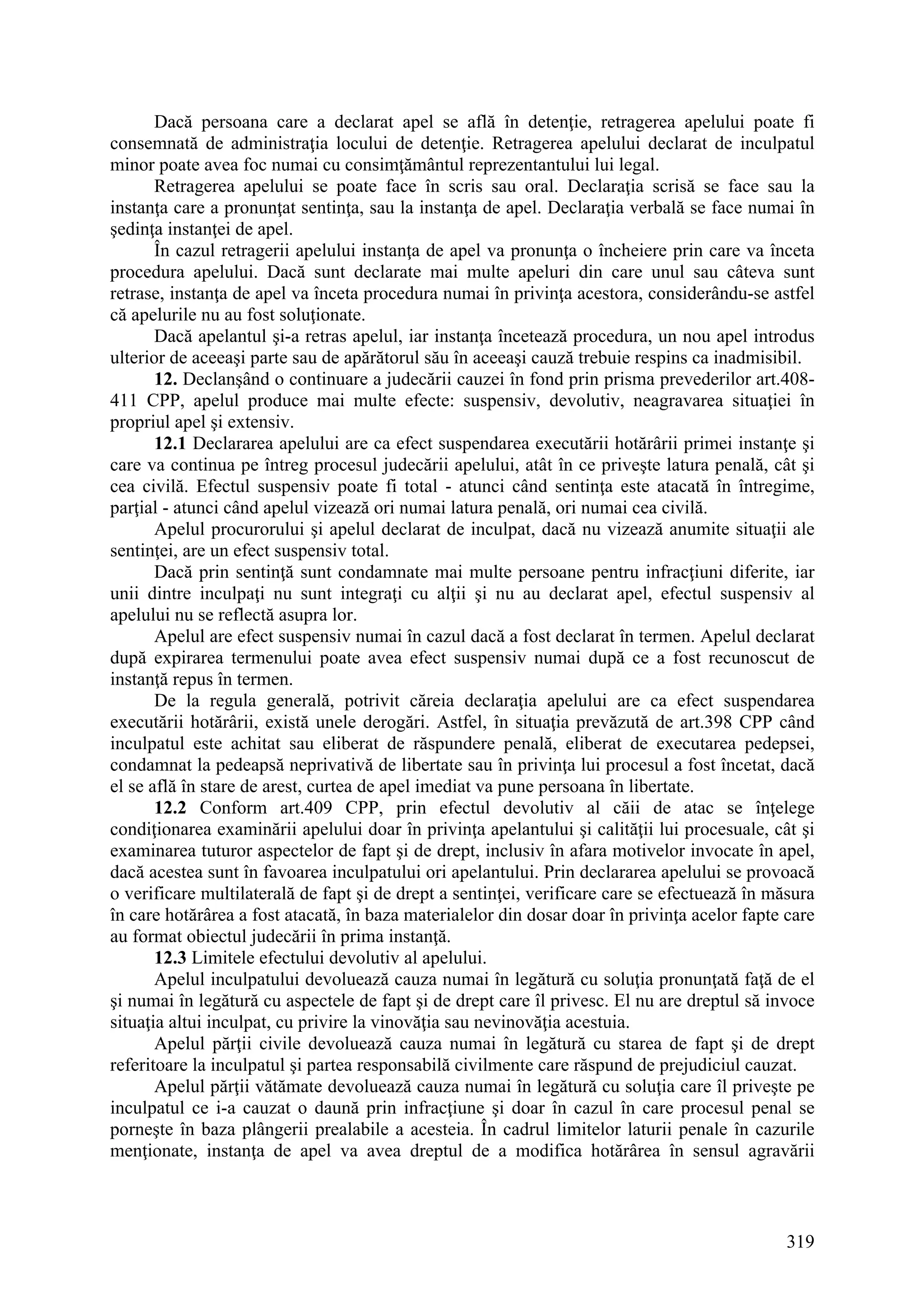 319
Dacă persoana care a declarat apel se află în detenţie, retragerea apelului poate fi
consemnată de administraţia locului de detenţie. Retragerea apelului declarat de inculpatul
minor poate avea foc numai cu consimţământul reprezentantului lui legal.
Retragerea apelului se poate face în scris sau oral. Declaraţia scrisă se face sau la
instanţa care a pronunţat sentinţa, sau la instanţa de apel. Declaraţia verbală se face numai în
şedinţa instanţei de apel.
În cazul retragerii apelului instanţa de apel va pronunţa o încheiere prin care va înceta
procedura apelului. Dacă sunt declarate mai multe apeluri din care unul sau câteva sunt
retrase, instanţa de apel va înceta procedura numai în privinţa acestora, considerându-se astfel
că apelurile nu au fost soluţionate.
Dacă apelantul şi-a retras apelul, iar instanţa încetează procedura, un nou apel introdus
ulterior de aceeaşi parte sau de apărătorul său în aceeaşi cauză trebuie respins ca inadmisibil.
12. Declanşând o continuare a judecării cauzei în fond prin prisma prevederilor art.408-
411 CPP, apelul produce mai multe efecte: suspensiv, devolutiv, neagravarea situaţiei în
propriul apel şi extensiv.
12.1 Declararea apelului are ca efect suspendarea executării hotărârii primei instanţe şi
care va continua pe întreg procesul judecării apelului, atât în ce priveşte latura penală, cât şi
cea civilă. Efectul suspensiv poate fi total - atunci când sentinţa este atacată în întregime,
parţial - atunci când apelul vizează ori numai latura penală, ori numai cea civilă.
Apelul procurorului şi apelul declarat de inculpat, dacă nu vizează anumite situaţii ale
sentinţei, are un efect suspensiv total.
Dacă prin sentinţă sunt condamnate mai multe persoane pentru infracţiuni diferite, iar
unii dintre inculpaţi nu sunt integraţi cu alţii şi nu au declarat apel, efectul suspensiv al
apelului nu se reflectă asupra lor.
Apelul are efect suspensiv numai în cazul dacă a fost declarat în termen. Apelul declarat
după expirarea termenului poate avea efect suspensiv numai după ce a fost recunoscut de
instanţă repus în termen.
De la regula generală, potrivit căreia declaraţia apelului are ca efect suspendarea
executării hotărârii, există unele derogări. Astfel, în situaţia prevăzută de art.398 CPP când
inculpatul este achitat sau eliberat de răspundere penală, eliberat de executarea pedepsei,
condamnat la pedeapsă neprivativă de libertate sau în privinţa lui procesul a fost încetat, dacă
el se află în stare de arest, curtea de apel imediat va pune persoana în libertate.
12.2 Conform art.409 CPP, prin efectul devolutiv al căii de atac se înţelege
condiţionarea examinării apelului doar în privinţa apelantului şi calităţii lui procesuale, cât şi
examinarea tuturor aspectelor de fapt şi de drept, inclusiv în afara motivelor invocate în apel,
dacă acestea sunt în favoarea inculpatului ori apelantului. Prin declararea apelului se provoacă
o verificare multilaterală de fapt şi de drept a sentinţei, verificare care se efectuează în măsura
în care hotărârea a fost atacată, în baza materialelor din dosar doar în privinţa acelor fapte care
au format obiectul judecării în prima instanţă.
12.3 Limitele efectului devolutiv al apelului.
Apelul inculpatului devoluează cauza numai în legătură cu soluţia pronunţată faţă de el
şi numai în legătură cu aspectele de fapt şi de drept care îl privesc. El nu are dreptul să invoce
situaţia altui inculpat, cu privire la vinovăţia sau nevinovăţia acestuia.
Apelul părţii civile devoluează cauza numai în legătură cu starea de fapt şi de drept
referitoare la inculpatul şi partea responsabilă civilmente care răspund de prejudiciul cauzat.
Apelul părţii vătămate devoluează cauza numai în legătură cu soluţia care îl priveşte pe
inculpatul ce i-a cauzat o daună prin infracţiune şi doar în cazul în care procesul penal se
porneşte în baza plângerii prealabile a acesteia. În cadrul limitelor laturii penale în cazurile
menţionate, instanţa de apel va avea dreptul de a modifica hotărârea în sensul agravării
 