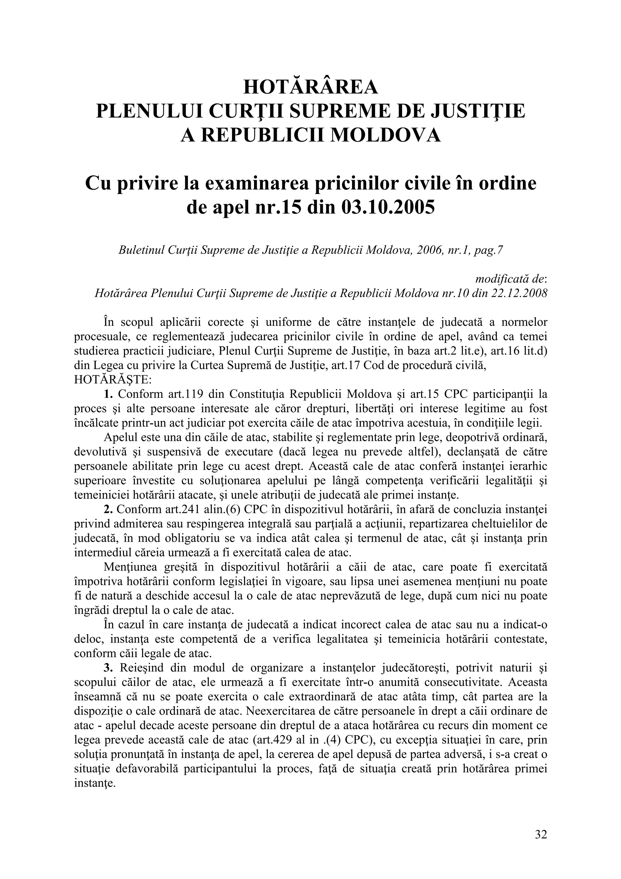 32
HOTĂRÂREA
PLENULUI CURŢII SUPREME DE JUSTIŢIE
A REPUBLICII MOLDOVA
Cu privire la examinarea pricinilor civile în ordine
de apel nr.15 din 03.10.2005
Buletinul Curţii Supreme de Justiţie a Republicii Moldova, 2006, nr.1, pag.7
modificată de:
Hotărârea Plenului Curţii Supreme de Justiţie a Republicii Moldova nr.10 din 22.12.2008
În scopul aplicării corecte şi uniforme de către instanţele de judecată a normelor
procesuale, ce reglementează judecarea pricinilor civile în ordine de apel, având ca temei
studierea practicii judiciare, Plenul Curţii Supreme de Justiţie, în baza art.2 lit.e), art.16 lit.d)
din Legea cu privire la Curtea Supremă de Justiţie, art.17 Cod de procedură civilă,
HOTĂRĂŞTE:
1. Conform art.119 din Constituţia Republicii Moldova şi art.15 CPC participanţii la
proces şi alte persoane interesate ale căror drepturi, libertăţi ori interese legitime au fost
încălcate printr-un act judiciar pot exercita căile de atac împotriva acestuia, în condiţiile legii.
Apelul este una din căile de atac, stabilite şi reglementate prin lege, deopotrivă ordinară,
devolutivă şi suspensivă de executare (dacă legea nu prevede altfel), declanşată de către
persoanele abilitate prin lege cu acest drept. Această cale de atac conferă instanţei ierarhic
superioare învestite cu soluţionarea apelului pe lângă competenţa verificării legalităţii şi
temeiniciei hotărârii atacate, şi unele atribuţii de judecată ale primei instanţe.
2. Conform art.241 alin.(6) CPC în dispozitivul hotărârii, în afară de concluzia instanţei
privind admiterea sau respingerea integrală sau parţială a acţiunii, repartizarea cheltuielilor de
judecată, în mod obligatoriu se va indica atât calea şi termenul de atac, cât şi instanţa prin
intermediul căreia urmează a fi exercitată calea de atac.
Menţiunea greşită în dispozitivul hotărârii a căii de atac, care poate fi exercitată
împotriva hotărârii conform legislaţiei în vigoare, sau lipsa unei asemenea menţiuni nu poate
fi de natură a deschide accesul la o cale de atac neprevăzută de lege, după cum nici nu poate
îngrădi dreptul la o cale de atac.
În cazul în care instanţa de judecată a indicat incorect calea de atac sau nu a indicat-o
deloc, instanţa este competentă de a verifica legalitatea şi temeinicia hotărârii contestate,
conform căii legale de atac.
3. Reieşind din modul de organizare a instanţelor judecătoreşti, potrivit naturii şi
scopului căilor de atac, ele urmează a fi exercitate într-o anumită consecutivitate. Aceasta
înseamnă că nu se poate exercita o cale extraordinară de atac atâta timp, cât partea are la
dispoziţie o cale ordinară de atac. Neexercitarea de către persoanele în drept a căii ordinare de
atac - apelul decade aceste persoane din dreptul de a ataca hotărârea cu recurs din moment ce
legea prevede această cale de atac (art.429 al in .(4) CPC), cu excepţia situaţiei în care, prin
soluţia pronunţată în instanţa de apel, la cererea de apel depusă de partea adversă, i s-a creat o
situaţie defavorabilă participantului la proces, faţă de situaţia creată prin hotărârea primei
instanţe.
 