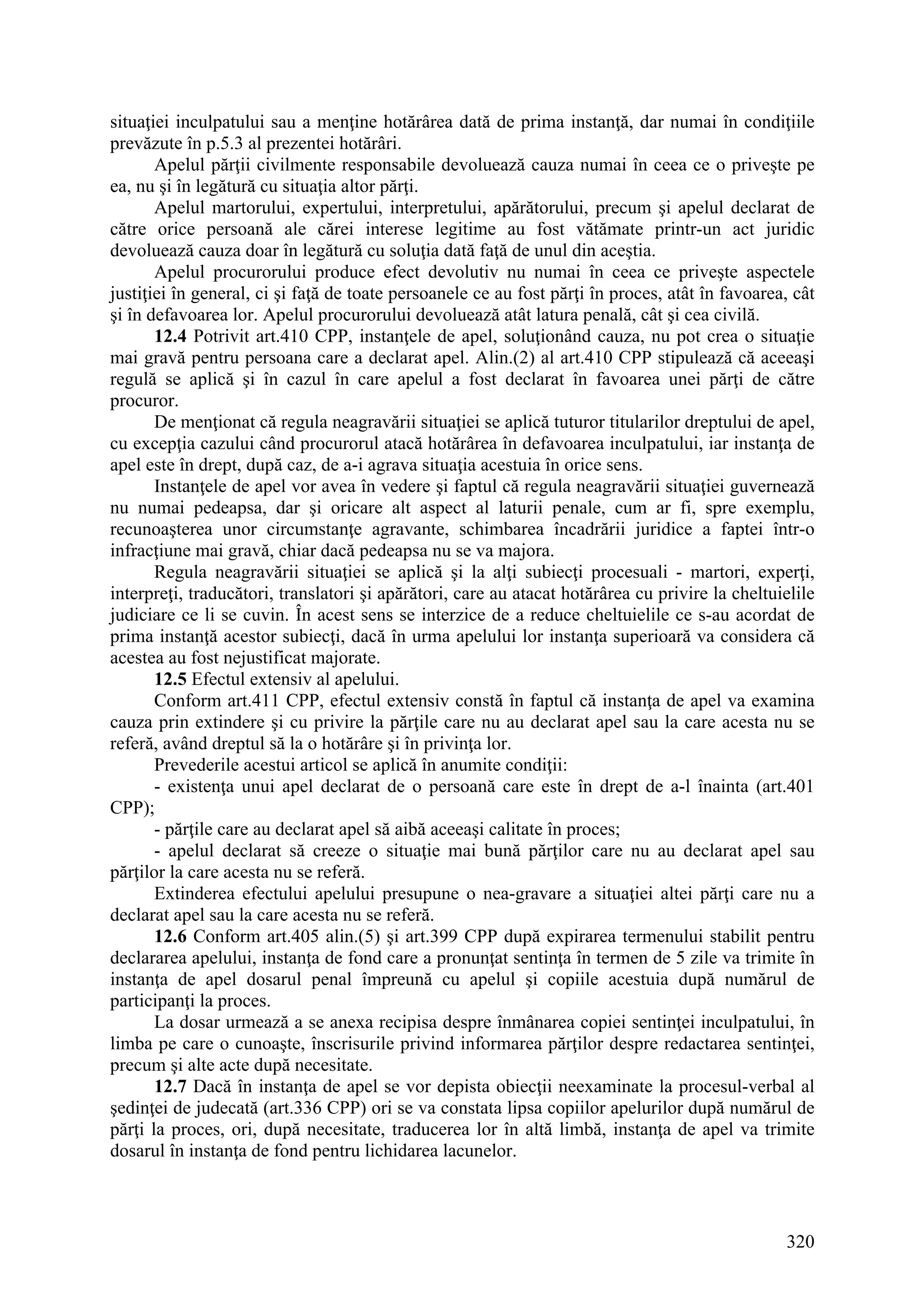 320
situaţiei inculpatului sau a menţine hotărârea dată de prima instanţă, dar numai în condiţiile
prevăzute în p.5.3 al prezentei hotărâri.
Apelul părţii civilmente responsabile devoluează cauza numai în ceea ce o priveşte pe
ea, nu şi în legătură cu situaţia altor părţi.
Apelul martorului, expertului, interpretului, apărătorului, precum şi apelul declarat de
către orice persoană ale cărei interese legitime au fost vătămate printr-un act juridic
devoluează cauza doar în legătură cu soluţia dată faţă de unul din aceştia.
Apelul procurorului produce efect devolutiv nu numai în ceea ce priveşte aspectele
justiţiei în general, ci şi faţă de toate persoanele ce au fost părţi în proces, atât în favoarea, cât
şi în defavoarea lor. Apelul procurorului devoluează atât latura penală, cât şi cea civilă.
12.4 Potrivit art.410 CPP, instanţele de apel, soluţionând cauza, nu pot crea o situaţie
mai gravă pentru persoana care a declarat apel. Alin.(2) al art.410 CPP stipulează că aceeaşi
regulă se aplică şi în cazul în care apelul a fost declarat în favoarea unei părţi de către
procuror.
De menţionat că regula neagravării situaţiei se aplică tuturor titularilor dreptului de apel,
cu excepţia cazului când procurorul atacă hotărârea în defavoarea inculpatului, iar instanţa de
apel este în drept, după caz, de a-i agrava situaţia acestuia în orice sens.
Instanţele de apel vor avea în vedere şi faptul că regul