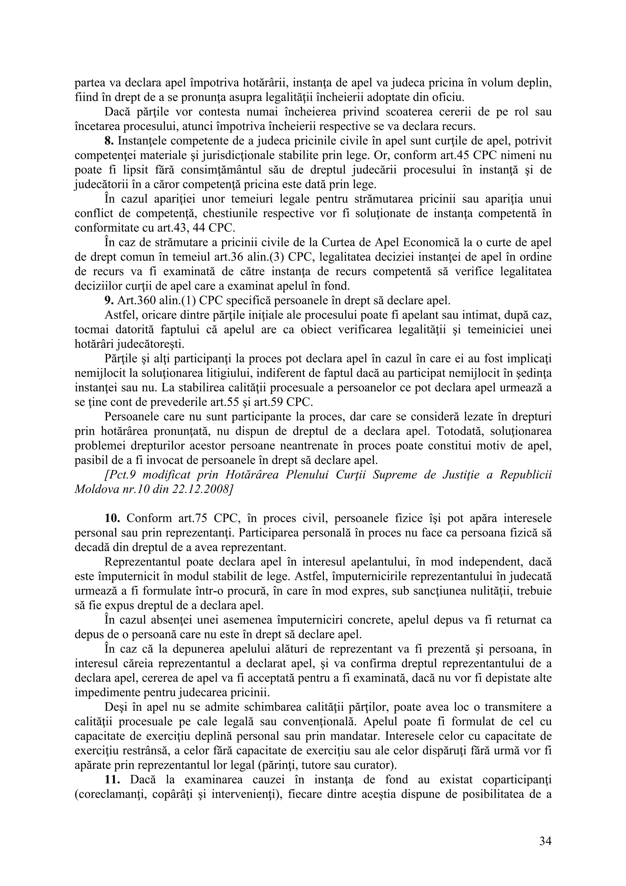 34
partea va declara apel împotriva hotărârii, instanţa de apel va judeca pricina în volum deplin,
fiind în drept de a se pronunţa asupra legalităţii încheierii adoptate din oficiu.
Dacă părţile vor contesta numai încheierea privind scoaterea cererii de pe rol sau
încetarea procesului, atunci împotriva încheierii respective se va declara recurs.
8. Instanţele competente de a judeca pricinile civile în apel sunt curţile de apel, potrivit
competenţei materiale şi jurisdicţionale stabilite prin lege. Or, conform art.45 CPC nimeni nu
poate fi lipsit fără consimţământul său de dreptul judecării procesului în instanţă şi de
judecătorii în a căror competenţă pricina este dată prin lege.
În cazul apariţiei unor temeiuri legale pentru strămutarea pricinii sau apariţia unui
conflict de competenţă, chestiunile respective vor fi soluţionate de instanţa competentă în
conformitate cu art.43, 44 CPC.
În caz de strămutare a pricinii civile de la Curtea de Apel Economică la o curte de apel
de drept comun în temeiul art.36 alin.(3) CPC, legalitatea deciziei instanţei de apel în ordine
de recurs va fi examinată de către instanţa de recurs competentă să verifice legalitatea
deciziilor curţii de apel care a examinat apelul în fond.
9. Art.360 alin.(1) CPC specifică persoanele în drept să declare apel.
Astfel, oricare dintre părţile iniţiale ale procesului poate fi apelant sau intimat, după caz,
tocmai datorită faptului că apelul are ca obiect verificarea legalităţii şi temeiniciei unei
hotărâri judecătoreşti.
Părţile şi alţi participanţi la proces pot declara apel în cazul în care ei au fost implicaţi
nemijlocit la soluţionarea litigiului, indiferent de faptul dacă au participat nemijlocit în şedinţa
instanţei sau nu. La stabilirea calităţii procesuale a persoanelor ce pot declara apel urmează a
se ţine cont de prevederile art.55 şi art.59 CPC.
Persoanele care nu sunt participante la proces, dar care se consideră lezate în drepturi
prin hotărârea pronunţată, nu dispun de dreptul de a declara apel. Totodată, soluţionarea
problemei drepturilor acestor persoane neantrenate în proces poate constitui motiv de apel,
pasibil de a fi invocat de persoanele în drept să declare apel.
[Pct.9 modificat prin Hotărârea Plenului Curţii Supreme de Justiţie a Republicii
Moldova nr.10 din 22.12.2008]
10. Conform art.75 CPC, în proces civil, persoanele fizice îşi pot apăra interesele
personal sau prin reprezentanţi. Participarea personală în proces nu face ca persoana fizică să
decadă din dreptul de a avea reprezentant.
Reprezentantul poate declara apel în interesul apelantului, în mod independent, dacă
este împuternicit în modul stabilit de lege. Astfel, împuternicirile reprezentantului în judecată
urmează a fi formulate într-o procură, în care în mod expres, sub sancţiunea nulităţii, trebuie
să fie expus dreptul de a declara apel.
În cazul absenţei unei asemenea împuterniciri concrete, apelul depus va fi returnat ca
depus de o persoană care nu este în drept să declare apel.
În caz că la depunerea apelului alături de reprezentant va fi prezentă şi persoana, în
interesul căreia reprezentantul a declarat apel, şi va confirma dreptul reprezentantului de a
declara apel, cererea de apel va fi acceptată pentru a fi examinată, dacă nu vor fi depistate alte
impedimente pentru judecarea pricinii.
Deşi în apel nu se admite schimbarea calităţii părţilor, poate avea loc o transmitere a
calităţii procesuale pe cale legală sau convenţională. Apelul poate fi formulat de cel cu
capacitate de exerciţiu deplină personal sau prin mandatar. Interesele celor cu capacitate de
exerciţiu restrânsă, a celor fără capacitate de exerciţiu sau ale celor dispăruţi fără urmă vor fi
apărate prin reprezentantul lor legal (părinţi, tutore sau curator).
11. Dacă la examinarea cauzei în instanţa de fond au existat coparticipanţi
(coreclamanţi, copârâţi şi intervenienţi), fiecare dintre aceştia dispune de posibilitatea de a
 