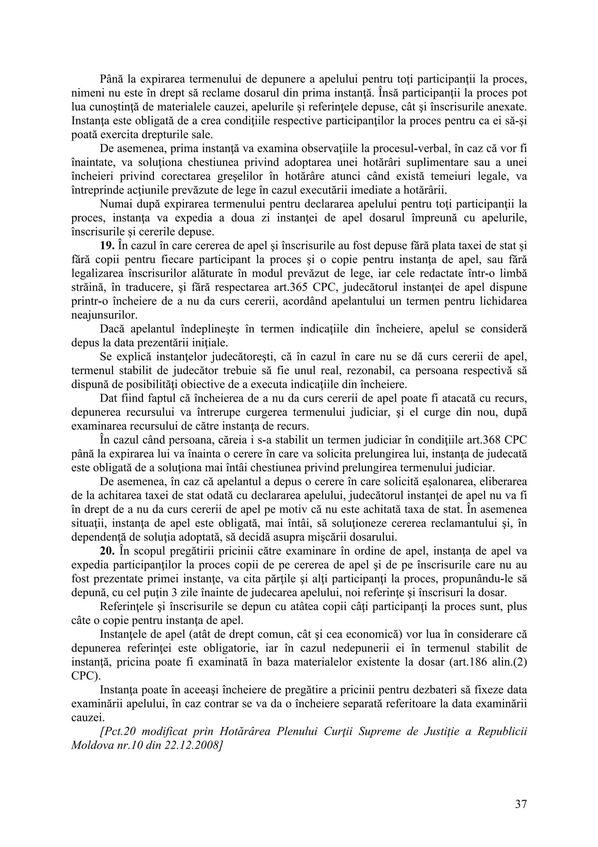37
Până la expirarea termenului de depunere a apelului pentru toţi participanţii la proces,
nimeni nu este în drept să reclame dosarul din prima instanţă. Însă participanţii la proces pot
lua cunoştinţă de materialele cauzei, apelurile şi referinţele depuse, cât şi înscrisurile anexate.
Instanţa este obligată de a crea condiţiile respective participanţilor la proces pentru ca ei să-şi
poată exercita drepturile sale.
De asemenea, prima instanţă va examina observaţiile la procesul-verbal, în caz că vor fi
înaintate, va soluţiona chestiunea privind adoptarea unei hotărâri suplimentare sau a unei
încheieri privind corectarea greşelilor în hotărâre atunci când există temeiuri legale, va
întreprinde acţiunile prevăzute de lege în cazul executării imediate a hotărârii.
Numai după expirarea termenului pentru declararea apelului pentru toţi participanţii la
proces, instanţa va expedia a doua zi instanţei de apel dosarul împreună cu apelurile,
înscrisurile şi cererile depuse.
19. În cazul în care cererea de apel şi înscrisurile au fost depuse fără plata taxei de stat şi
fără copii pentru fiecare participant la proces şi o copie pentru instanţa de apel, sau fără
legalizarea înscrisurilor alăturate în modul prevăzut de lege, iar cele redactate într-o limbă
străină, în traducere, şi fără respectarea art.365 CPC, judecătorul instanţei de apel dispune
printr-o încheiere de a nu da curs cererii, acordând apelantului un termen pentru lichidarea
neajunsurilor.
Dacă apelantul îndeplineşte în termen indicaţiile din încheiere, apelul se consideră
depus la data prezentării iniţiale.
Se explică instanţelor judecătoreşti, că în cazul în care nu se dă curs cererii de apel,
termenul stabilit de judecător trebuie să fie unul real, rezonabil, ca persoana respectivă să
dispună de posibilităţi obiective de a executa indicaţiile din încheiere.
Dat fiind faptul că încheierea de a nu da curs cererii de apel poate fi atacată cu recurs,
depunerea recursului va întrerupe curgerea termenului judiciar, şi el curge din nou, după
examinarea recursului de către instanţa de recurs.
În cazul când persoana, căreia i s-a stabilit un termen judiciar în condiţiile art.368 CPC
până la expirarea lui va înainta o cerere în care va solicita prelungirea lui, instanţa de judecată
este obligată de a soluţiona mai întâi chestiunea privind prelungirea termenului judiciar.
De asemenea, în caz că apelantul a depus o cerere în care solicită eşalonarea, eliberarea
de la achitarea taxei de stat odată cu declararea apelului, judecătorul instanţei de apel nu va fi
în drept de a nu da curs cererii de apel pe motiv că nu este achitată taxa de stat. În asemenea
situaţii, instanţa de apel este obligată, mai întâi, să soluţioneze cererea reclamantului şi, în
dependenţă de soluţia adoptată, să decidă asupra mişcării dosarului.
20. În scopul pregătirii pricinii către examinare în ordine de apel, instanţa de apel va
expedia participanţilor la proces copii de pe cererea de apel şi de pe înscrisurile care nu au
fost prezentate primei instanţe, va cita părţile şi alţi participanţi la proces, propunându-le să
depună, cu cel puţin 3 zile înainte de judecarea apelului, noi referinţe şi înscrisuri la dosar.
Referinţele şi înscrisurile se depun cu atâtea copii câţi participanţi la proces sunt, plus
câte o copie pentru instanţa de apel.
Instanţele de apel (atât de drept comun, cât şi cea economică) vor lua în considerare că
depunerea referinţei este obligatorie, iar în cazul nedepunerii ei în termenul stabilit de
instanţă, pricina poate fi examinată în baza materialelor existente la dosar (art.186 alin.(2)
CPC).
Instanţa poate în aceeaşi încheiere de pregătire a pricinii pentru dezbateri să fixeze data
examinării apelului, în caz contrar se va da o încheiere separată referitoare la data examinării
cauzei.
[Pct.20 modificat prin Hotărârea Plenului Curţii Supreme de Justiţie a Republicii
Moldova nr.10 din 22.12.2008]
 