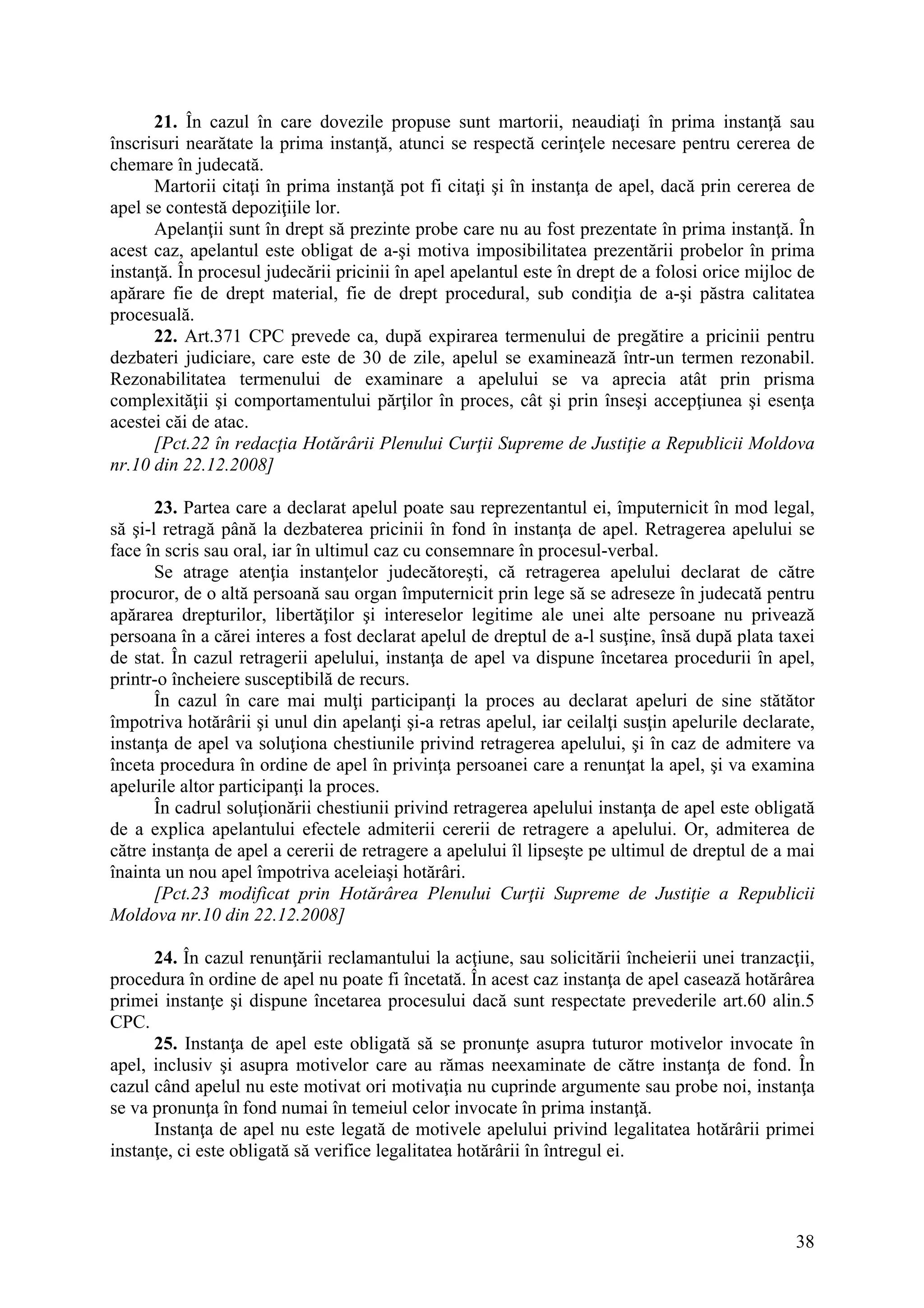 38
21. În cazul în care dovezile propuse sunt martorii, neaudiaţi în prima instanţă sau
înscrisuri nearătate la prima instanţă, atunci se respectă cerinţele necesare pentru cererea de
chemare în judecată.
Martorii citaţi în prima instanţă pot fi citaţi şi în instanţa de apel, dacă prin cererea de
apel se contestă depoziţiile lor.
Apelanţii sunt în drept să prezinte probe care nu au fost prezentate în prima instanţă. În
acest caz, apelantul este obligat de a-şi motiva imposibilitatea prezentării probelor în prima
instanţă. În procesul judecării pricinii în apel apelantul este în drept de a folosi orice mijloc de
apărare fie de drept material, fie de drept procedural, sub condiţia de a-şi păstra calitatea
procesuală.
22. Art.371 CPC prevede ca, după expirarea termenului de pregătire a pricinii pentru
dezbateri judiciare, care este de 30 de zile, apelul se examinează într-un termen rezonabil.
Rezonabilitatea termenului de examinare a apelului se va aprecia atât prin prisma
complexităţii şi comportamentului părţilor în proces, cât şi prin înseşi accepţiunea şi esenţa
acestei căi de atac.
[Pct.22 în redacţia Hotărârii Plenului Curţii Supreme de Justiţie a Republicii Moldova
nr.10 din 22.12.2008]
23. Partea care a declarat apelul poate sau reprezentantul ei, împuternicit în mod legal,
să şi-l retragă până la dezbaterea pricinii în fond în instanţa de apel. Retragerea apelului se
face în scris sau oral, iar în ultimul caz cu consemnare în procesul-verbal.
Se atrage atenţia instanţelor judecătoreşti, că retragerea apelului declarat de către
procuror, de o altă persoană sau organ împuternicit prin lege să se adreseze în judecată pentru
apărarea drepturilor, libertăţilor şi intereselor legitime ale unei alte persoane nu privează
persoana în a cărei interes a fost declarat apelul de dreptul de a-l susţine, însă după plata taxei
de stat. În cazul retragerii apelului, instanţa de apel va dispune încetarea procedurii în apel,
printr-o încheiere susceptibilă de recurs.
În cazul în care mai mulţi participanţi la proces au declarat apeluri de sine stătător
împotriva hotărârii şi unul din apelanţi şi-a retras apelul, iar ceilalţi susţin apelurile declarate,
instanţa de apel va soluţiona chestiunile privind retragerea apelului, şi în caz de admitere va
înceta procedura în ordine de apel în privinţa persoanei care a renunţat la apel, şi va examina
apelurile altor participanţi la proces.
În cadrul soluţionării chestiunii privind retragerea apelului instanţa de apel este obligată
de a explica apelantului efectele admiterii cererii de retragere a apelului. Or, admiterea de
către instanţa de apel a cererii de retragere a apelului îl lipseşte pe ultimul de dreptul de a mai
înainta un nou apel împotriva aceleiaşi hotărâri.
[Pct.23 modificat prin Hotărârea Plenului Curţii Supreme de Justiţie a Republicii
Moldova nr.10 din 22.12.2008]
24. În cazul renunţării reclamantului la acţiune, sau solicitării încheierii unei tranzacţii,
procedura în ordine de apel nu poate fi încetată. În acest caz instanţa de apel casează hotărârea
primei instanţe şi dispune încetarea procesului dacă sunt respectate prevederile art.60 alin.5
CPC.
25. Instanţa de apel este obligată să se pronunţe asupra tuturor motivelor invocate în
apel, inclusiv şi asupra motivelor care au rămas neexaminate de către instanţa de fond. În
cazul când apelul nu este motivat ori motivaţia nu cuprinde argumente sau probe noi, instanţa
se va pronunţa în fond numai în temeiul celor invocate în prima instanţă.
Instanţa de apel nu este legată de motivele apelului privind legalitatea hotărârii primei
instanţe, ci este obligată să verifice legalitatea hotărârii în întregul ei.
 