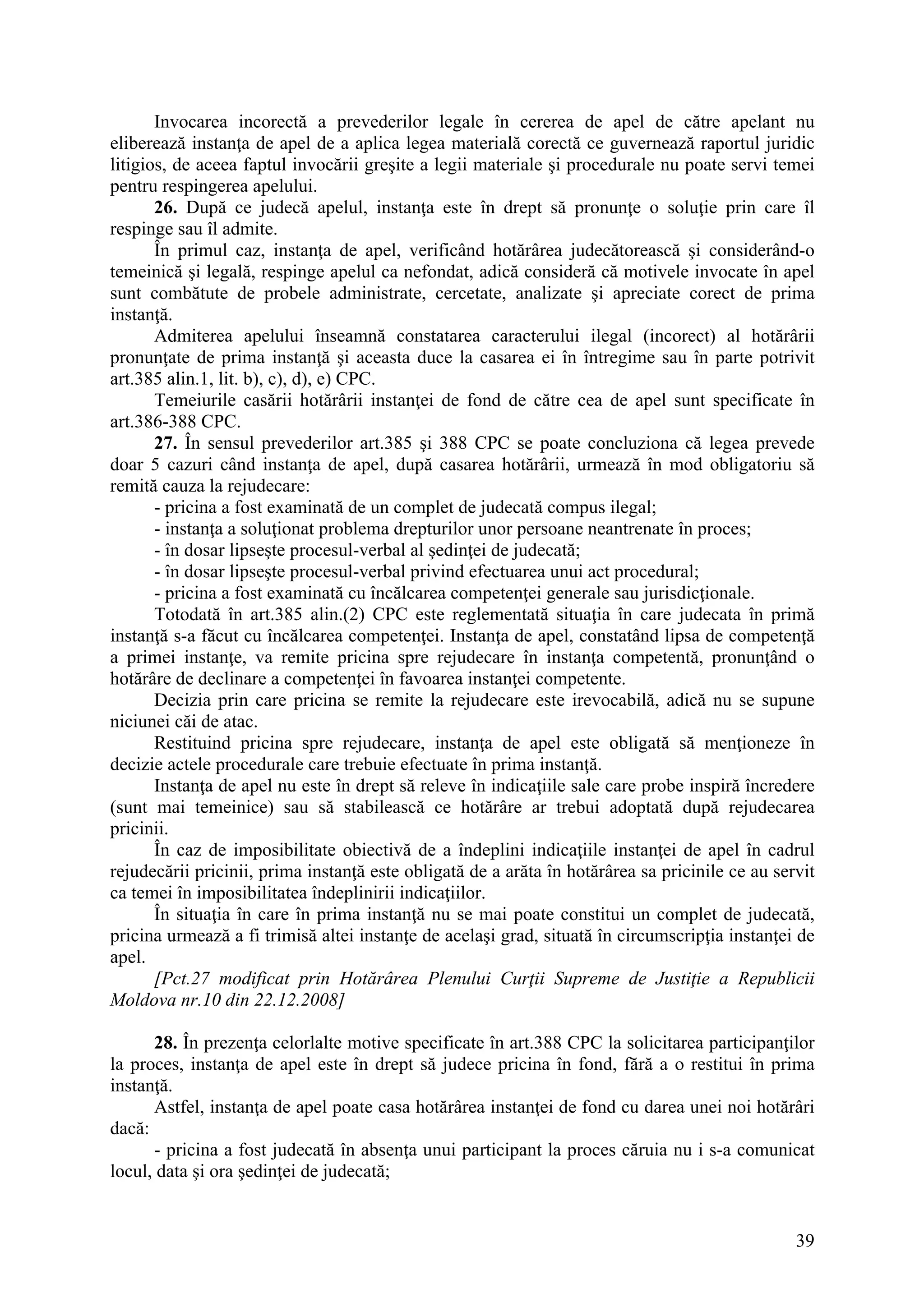 39
Invocarea incorectă a prevederilor legale în cererea de apel de către apelant nu
eliberează instanţa de apel de a aplica legea materială corectă ce guvernează raportul juridic
litigios, de aceea faptul invocării greşite a legii materiale şi procedurale nu poate servi temei
pentru respingerea apelului.
26. După ce judecă apelul, instanţa este în drept să pronunţe o soluţie prin care îl
respinge sau îl admite.
În primul caz, instanţa de apel, verificând hotărârea judecătorească şi considerând-o
temeinică şi legală, respinge apelul ca nefondat, adică consideră că motivele invocate în apel
sunt combătute de probele administrate, cercetate, analizate şi apreciate corect de prima
instanţă.
Admiterea apelului înseamnă constatarea caracterului ilegal (incorect) al hotărârii
pronunţate de prima instanţă şi aceasta duce la casarea ei în întregime sau în parte potrivit
art.385 alin.1, lit. b), c), d), e) CPC.
Temeiurile casării hotărârii instanţei de fond de către cea de apel sunt specificate în
art.386-388 CPC.
27. În sensul prevederilor art.385 şi 388 CPC se poate concluziona că legea prevede
doar 5 cazuri când instanţa de apel, după casarea hotărârii, urmează în mod obligatoriu să
remită cauza la rejudecare:
- pricina a fost examinată de un complet de judecată compus ilegal;
- instanţa a soluţionat problema drepturilor unor persoane neantrenate în proces;
- în dosar lipseşte procesul-verbal al şedinţei de judecată;
- în dosar lipseşte procesul-verbal privind efectuarea unui act procedural;
- pricina a fost examinată cu încălcarea competenţei generale sau jurisdicţionale.
Totodată în art.385 alin.(2) CPC este reglementată situaţia în care judecata în primă
instanţă s-a făcut cu încălcarea competenţei. Instanţa de apel, constatând lipsa de competenţă
a primei instanţe, va remite pricina spre rejudecare în instanţa competentă, pronunţând o
hotărâre de declinare a competenţei în favoarea instanţei competente.
Decizia prin care pricina se remite la rejudecare este irevocabilă, adică nu se supune
niciunei căi de atac.
Restituind pricina spre rejudecare, instanţa de apel este obligată să menţioneze în
decizie actele procedurale care trebuie efectuate în prima instanţă.
Instanţa de apel nu este în drept să releve în indicaţiile sale care probe inspiră încredere
(sunt mai temeinice) sau să stabilească ce hotărâre ar trebui adoptată după rejudecarea
pricinii.
În caz de imposibilitate obiectivă de a îndeplini indicaţiile instanţei de apel în cadrul
rejudecării pricinii, prima instanţă este obligată de a arăta în hotărârea sa pricinile ce au servit
ca temei în imposibilitatea îndeplinirii indicaţiilor.
În situaţia în care în prima instanţă nu se mai poate constitui un complet de judecată,
pricina urmează a fi trimisă altei instanţe de acelaşi grad, situată în circumscripţia instanţei de
apel.
[Pct.27 modificat prin Hotărârea Plenului Curţii Supreme de Justiţie a Republicii
Moldova nr.10 din 22.12.2008]
28. În prezenţa celorlalte motive specificate în art.388 CPC la solicitarea participanţilor
la proces, instanţa de apel este în drept să judece pricina în fond, fără a o restitui în prima
instanţă.
Astfel, instanţa de apel poate casa hotărârea instanţei de fond cu darea unei noi hotărâri
dacă:
- pricina a fost judecată în absenţa unui participant la proces căruia nu i s-a comunicat
locul, data şi ora şedinţei de judecată;
 