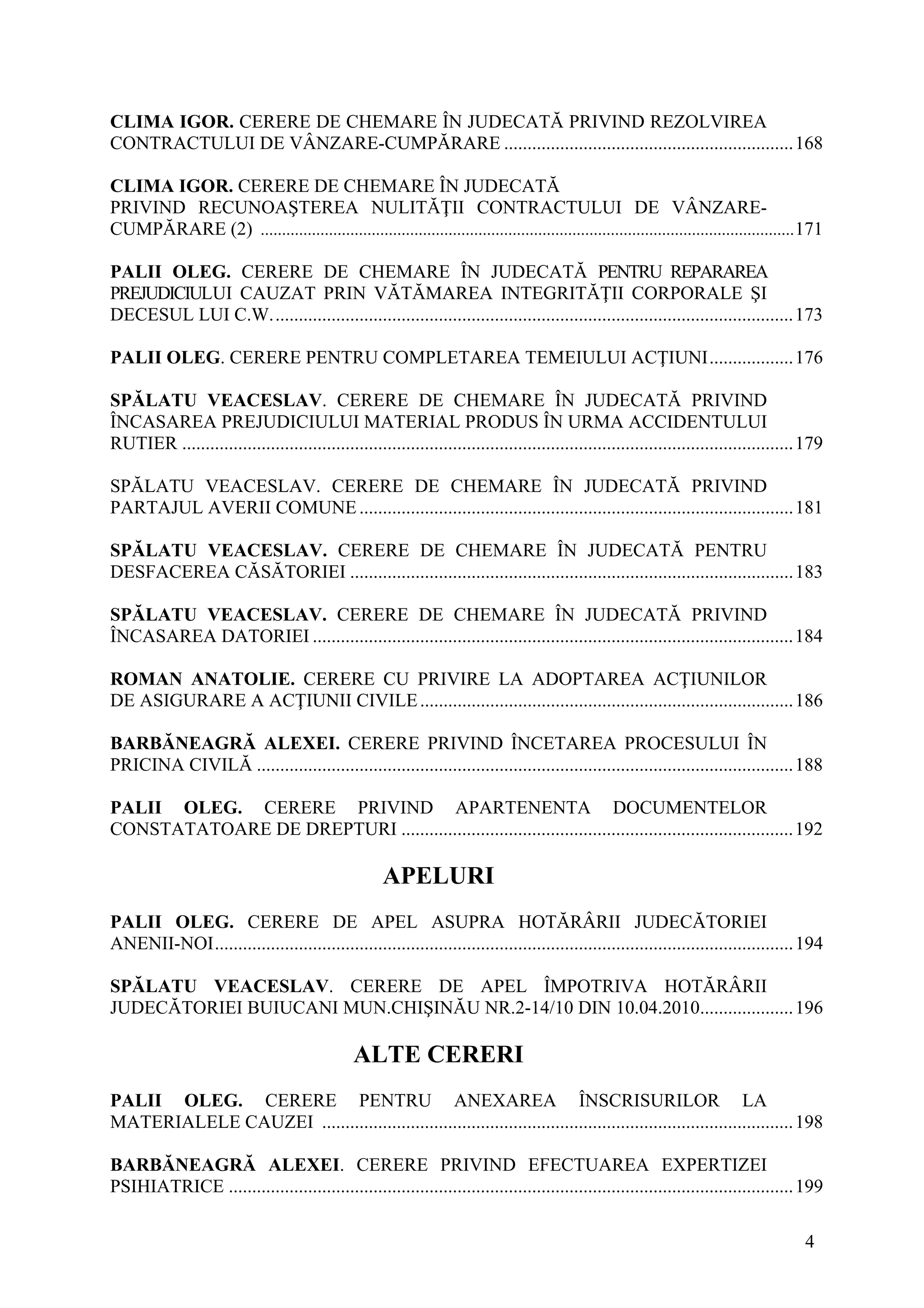4
CLIMA IGOR. CERERE DE CHEMARE ÎN JUDECATĂ PRIVIND REZOLVIREA
CONTRACTULUI DE VÂNZARE-CUMPĂRARE ..............................................................168
CLIMA IGOR. CERERE DE CHEMARE ÎN JUDECATĂ
PRIVIND RECUNOAŞTEREA NULITĂŢII CONTRACTULUI DE VÂNZARE-
CUMPĂRARE (2) .............................................................................................................................171
PALII OLEG. CERERE DE CHEMARE ÎN JUDECATĂ PENTRU REPARAREA
PREJUDICIULUI CAUZAT PRIN VĂTĂMAREA INTEGRITĂŢII CORPORALE ŞI
DECESUL LUI C.W................................................................................................................173
PALII OLEG. CERERE PENTRU COMPLETAREA TEMEIULUI ACŢIUNI..................176
SPĂLATU VEACESLAV. CERERE DE CHEMARE ÎN JUDECATĂ PRIVIND
ÎNCASAREA PREJUDICIULUI MATERIAL PRODUS ÎN URMA ACCIDENTULUI
RUTIER ...................................................................................................................................179
SPĂLATU VEACESLAV. CERERE DE CHEMARE ÎN JUDECATĂ PRIVIND
PARTAJUL AVERII COMUNE.............................................................................................181
SPĂLATU VEACESLAV. CERERE DE CHEMARE ÎN JUDECATĂ PENTRU
DESFACEREA CĂSĂTORIEI ...............................................................................................183
SPĂLATU VEACESLAV. CERERE DE CHEMARE ÎN JUDECATĂ PRIVIND
ÎNCASAREA DATORIEI .......................................................................................................184
ROMAN ANATOLIE. CERERE CU PRIVIRE LA ADOPTAREA ACŢIUNILOR
DE ASIGURARE A ACŢIUNII CIVILE................................................................................186
BARBĂNEAGRĂ ALEXEI. CERERE PRIVIND ÎNCETAREA PROCESULUI ÎN
PRICINA CIVILĂ ...................................................................................................................188
PALII OLEG. CERERE PRIVIND APARTENENTA DOCUMENTELOR
CONSTATATOARE DE DREPTURI ....................................................................................192
APELURI
PALII OLEG. CERERE DE APEL ASUPRA HOTĂRÂRII JUDECĂTORIEI
ANENII-NOI............................................................................................................................194
SPĂLATU VEACESLAV. CERERE DE APEL ÎMPOTRIVA HOTĂRÂRII
JUDECĂTORIEI BUIUCANI MUN.CHIŞINĂU NR.2-14/10 DIN 10.04.2010....................196
ALTE CERERI
PALII OLEG. CERERE PENTRU ANEXAREA ÎNSCRISURILOR LA
MATERIALELE CAUZEI .....................................................................................................198
BARBĂNEAGRĂ ALEXEI. CERERE PRIVIND EFECTUAREA EXPERTIZEI
PSIHIATRICE .........................................................................................................................199
 
