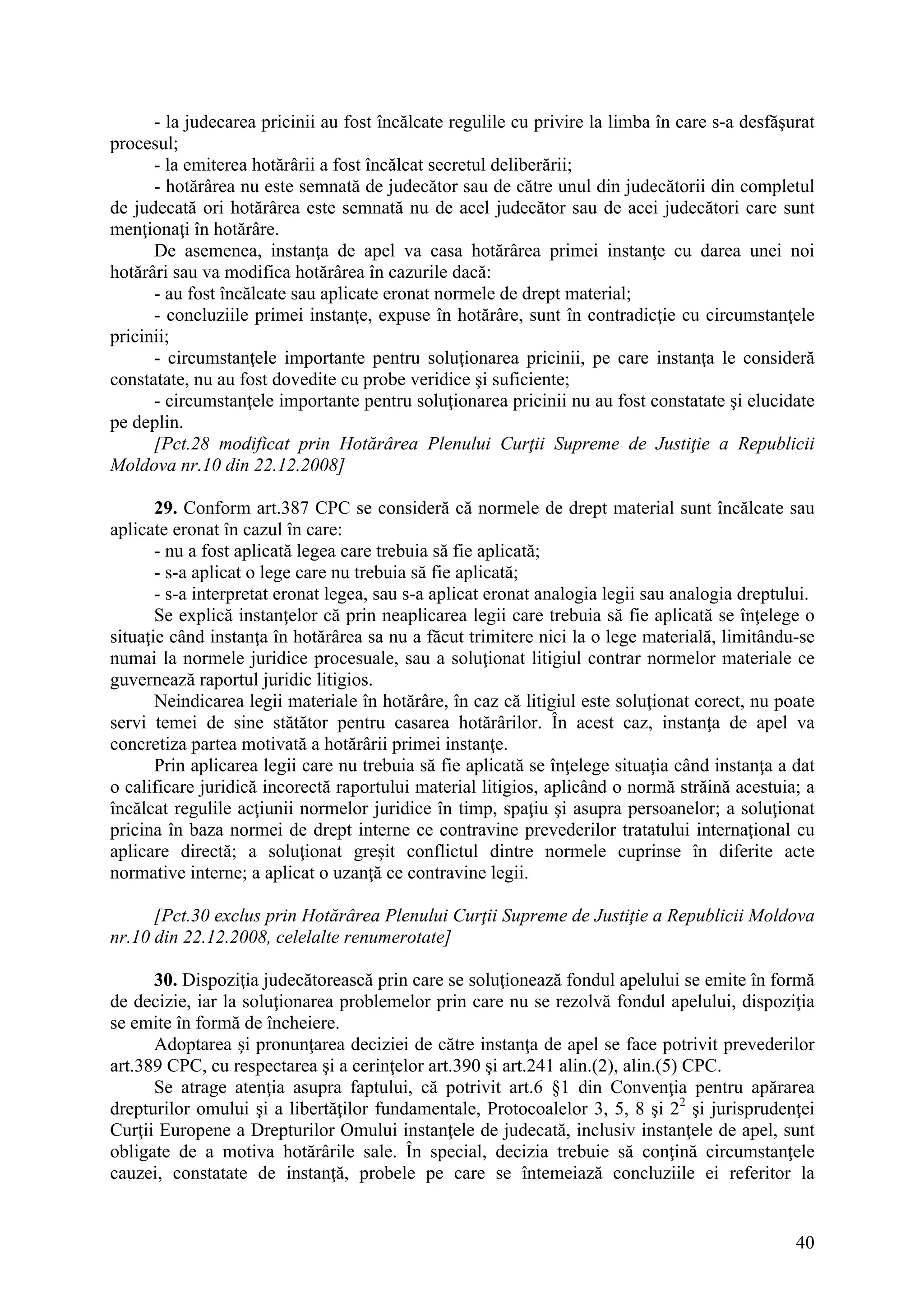 40
- la judecarea pricinii au fost încălcate regulile cu privire la limba în care s-a desfăşurat
procesul;
- la emiterea hotărârii a fost încălcat secretul deliberării;
- hotărârea nu este semnată de judecător sau de către unul din judecătorii din completul
de judecată ori hotărârea este semnată nu de acel judecător sau de acei judecători care sunt
menţionaţi în hotărâre.
De asemenea, instanţa de apel va casa hotărârea primei instanţe cu darea unei noi
hotărâri sau va modifica hotărârea în cazurile dacă:
- au fost încălcate sau aplicate eronat normele de drept material;
- concluziile primei instanţe, expuse în hotărâre, sunt în contradicţie cu circumstanţele
pricinii;
- circumstanţele importante pentru soluţionarea pricinii, pe care instanţa le consideră
constatate, nu au fost dovedite cu probe veridice şi suficiente;
- circumstanţele importante pentru soluţionarea pricinii nu au fost constatate şi elucidate
pe deplin.
[Pct.28 modificat prin Hotărârea Plenului Curţii Supreme de Justiţie a Republicii
Moldova nr.10 din 22.12.2008]
29. Conform art.387 CPC se consideră că normele de drept material sunt încălcate sau
aplicate eronat în cazul în care:
- nu a fost aplicată legea care trebuia să fie aplicată;
- s-a aplicat o lege care nu trebuia să fie aplicată;
- s-a interpretat eronat legea, sau s-a aplicat eronat analogia legii sau analogia dreptului.
Se explică instanţelor că prin neaplicarea legii care trebuia să fie aplicată se înţelege o
situaţie când instanţa în hotărârea sa nu a făcut trimitere nici la o lege materială, limitându-se
numai la normele juridice procesuale, sau a soluţionat litigiul contrar normelor materiale ce
guvernează raportul juridic litigios.
Neindicarea legii materiale în hotărâre, în caz că litigiul este soluţionat corect, nu poate
servi temei de sine stătător pentru casarea hotărârilor. În acest caz, instanţa de apel va
concretiza partea motivată a hotărârii primei instanţe.
Prin aplicarea legii care nu trebuia să fie aplicată se înţelege situaţia când instanţa a dat
o calificare juridică incorectă raportului material litigios, aplicând o normă străină acestuia; a
încălcat regulile acţiunii normelor juridice în timp, spaţiu şi asupra persoanelor; a soluţionat
pricina în baza normei de drept interne ce contravine prevederilor tratatului internaţional cu
aplicare directă; a soluţionat greşit conflictul dintre normele cuprinse în diferite acte
normative interne; a aplicat o uzanţă ce contravine legii.
[Pct.30 exclus prin Hotărârea Plenului Curţii Supreme de Justiţie a Republicii Moldova
nr.10 din 22.12.2008, celelalte renumerotate]
30. Dispoziţia judecătorească prin care se soluţionează fondul apelului se emite în formă
de decizie, iar la soluţionarea problemelor prin care nu se rezolvă fondul apelului, dispoziţia
se emite în formă de încheiere.
Adoptarea şi pronunţarea deciziei de către instanţa de apel se face potrivit prevederilor
art.389 CPC, cu respectarea şi a cerinţelor art.390 şi art.241 alin.(2), alin.(5) CPC.
Se atrage atenţia asupra faptului, că potrivit art.6 §1 din Convenţia pentru apărarea
drepturilor omului şi a libertăţilor fundamentale, Protocoalelor 3, 5, 8 şi 22
şi jurisprudenţei
Curţii Europene a Drepturilor Omului instanţele de judecată, inclusiv instanţele de apel, sunt
obligate de a motiva hotărârile sale. În special, decizia trebuie să conţină circumstanţele
cauzei, constatate de instanţă, probele pe care se întemeiază concluziile ei referitor la
 