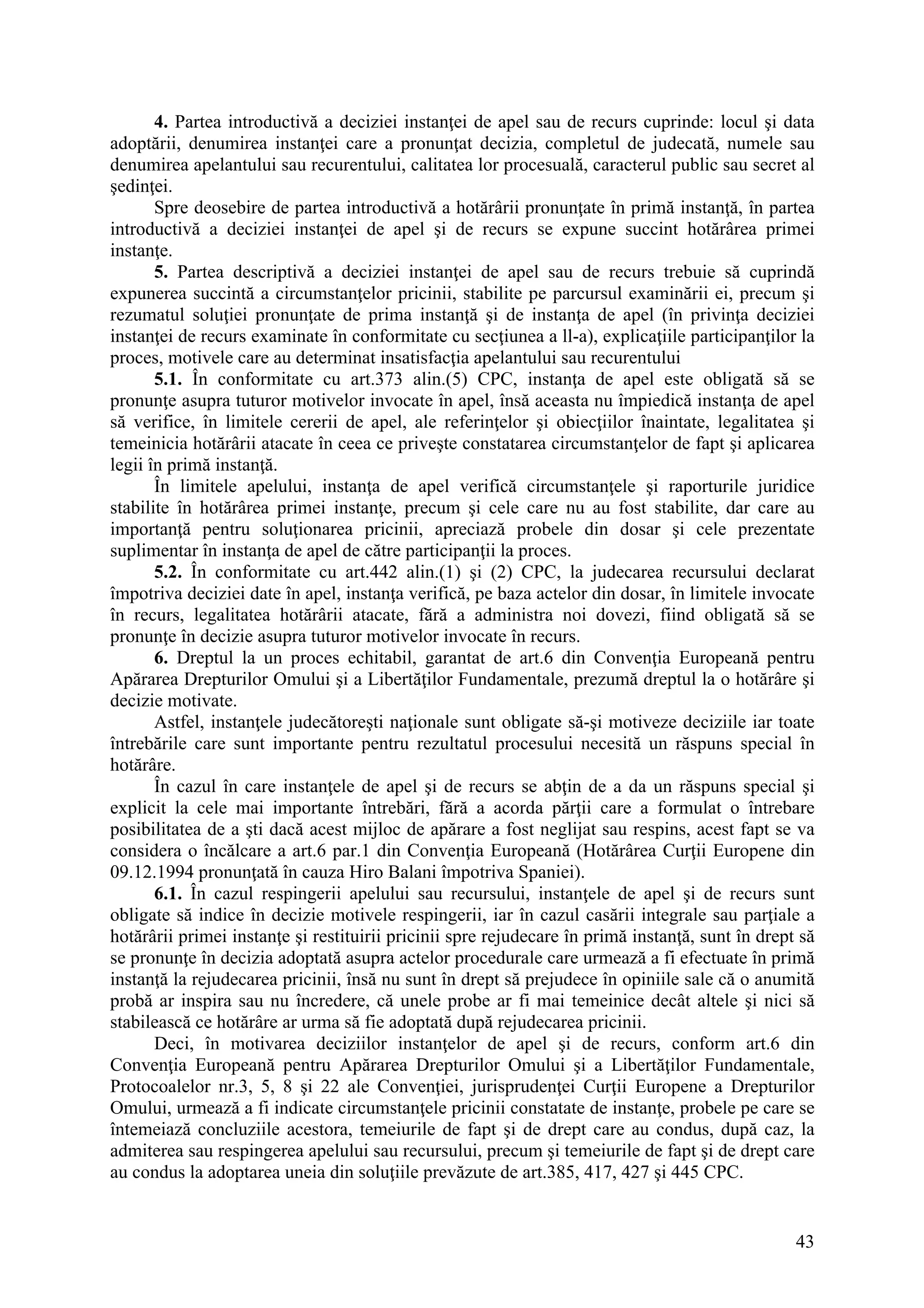 43
4. Partea introductivă a deciziei instanţei de apel sau de recurs cuprinde: locul şi data
adoptării, denumirea instanţei care a pronunţat decizia, completul de judecată, numele sau
denumirea apelantului sau recurentului, calitatea lor procesuală, caracterul public sau secret al
şedinţei.
Spre deosebire de partea introductivă a hotărârii pronunţate în primă instanţă, în partea
introductivă a deciziei instanţei de apel şi de recurs se expune succint hotărârea primei
instanţe.
5. Partea descriptivă a deciziei instanţei de apel sau de recurs trebuie să cuprindă
expunerea succintă a circumstanţelor pricinii, stabilite pe parcursul examinării ei, precum şi
rezumatul soluţiei pronunţate de prima instanţă şi de instanţa de apel (în privinţa deciziei
instanţei de recurs examinate în conformitate cu secţiunea a ll-a), explicaţiile participanţilor la
proces, motivele care au determinat insatisfacţia apelantului sau recurentului
5.1. În conformitate cu art.373 alin.(5) CPC, instanţa de apel este obligată să se
pronunţe asupra tuturor motivelor invocate în apel, însă aceasta nu împiedică instanţa de apel
să verifice, în limitele cererii de apel, ale referinţelor şi obiecţiilor înaintate, legalitatea şi
temeinicia hotărârii atacate în ceea ce priveşte constatarea circumstanţelor de fapt şi aplicarea
legii în primă instanţă.
În limitele apelului, instanţa de apel verifică circumstanţele şi raporturile juridice
stabilite în hotărârea primei instanţe, precum şi cele care nu au fost stabilite, dar care au
importanţă pentru soluţionarea pricinii, apreciază probele din dosar şi cele prezentate
suplimentar în instanţa de apel de către participanţii la proces.
5.2. În conformitate cu art.442 alin.(1) şi (2) CPC, la judecarea recursului declarat
împotriva deciziei date în apel, instanţa verifică, pe baza actelor din dosar, în limitele invocate
în recurs, legalitatea hotărârii atacate, fără a administra noi dovezi, fiind obligată să se
pronunţe în decizie asupra tuturor motivelor invocate în recurs.
6. Dreptul la un proces echitabil, garantat de art.6 din Convenţia Europeană pentru
Apărarea Drepturilor Omului şi a Libertăţilor Fundamentale, prezumă dreptul la o hotărâre şi
decizie motivate.
Astfel, instanţele judecătoreşti naţionale sunt obligate să-şi motiveze deciziile iar toate
întrebările care sunt importante pentru rezultatul procesului necesită un răspuns special în
hotărâre.
În cazul în care instanţele de apel şi de recurs se abţin de a da un răspuns special şi
explicit la cele mai importante întrebări, fără a acorda părţii care a formulat o întrebare
posibilitatea de a şti dacă acest mijloc de apărare a fost neglijat sau respins, acest fapt se va
considera o încălcare a art.6 par.1 din Convenţia Europeană (Hotărârea Curţii Europene din
09.12.1994 pronunţată în cauza Hiro Balani împotriva Spaniei).
6.1. În cazul respingerii apelului sau recursului, instanţele de apel şi de recurs sunt
obligate să indice în decizie motivele respingerii, iar în cazul casării integrale sau parţiale a
hotărârii primei instanţe şi restituirii pricinii spre rejudecare în primă instanţă, sunt în drept să
se pronunţe în decizia adoptată asupra actelor procedurale care urmează a fi efectuate în primă
instanţă la rejudecarea pricinii, însă nu sunt în drept să prejudece în opiniile sale că o anumită
probă ar inspira sau nu încredere, că unele probe ar fi mai temeinice decât altele şi nici să
stabilească ce hotărâre ar urma să fie adoptată după rejudecarea pricinii.
Deci, în motivarea deciziilor instanţelor de apel şi de recurs, conform art.6 din
Convenţia Europeană pentru Apărarea Drepturilor Omului şi a Libertăţilor Fundamentale,
Protocoalelor nr.3, 5, 8 şi 22 ale Convenţiei, jurisprudenţei Curţii Europene a Drepturilor
Omului, urmează a fi indicate circumstanţele pricinii constatate de instanţe, probele pe care se
întemeiază concluziile acestora, temeiurile de fapt şi de drept care au condus, după caz, la
admiterea sau respingerea apelului sau recursului, precum şi temeiurile de fapt şi de drept care
au condus la adoptarea uneia din soluţiile prevăzute de art.385, 417, 427 şi 445 CPC.
 