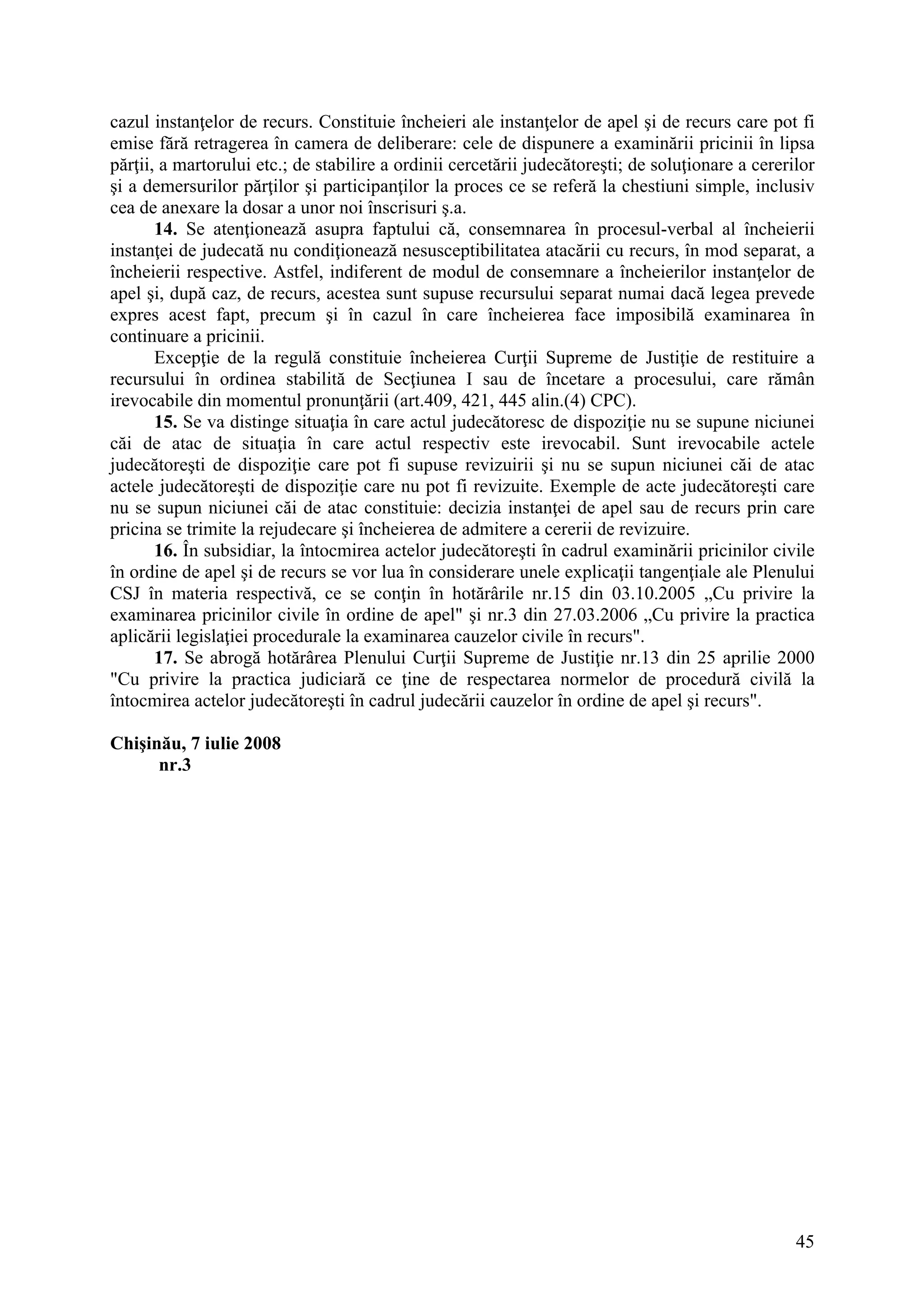 45
cazul instanţelor de recurs. Constituie încheieri ale instanţelor de apel şi de recurs care pot fi
emise fără retragerea în camera de deliberare: cele de dispunere a examinării pricinii în lipsa
părţii, a martorului etc.; de stabilire a ordinii cercetării judecătoreşti; de soluţionare a cererilor
şi a demersurilor părţilor şi participanţilor la proces ce se referă la chestiuni simple, inclusiv
cea de anexare la dosar a unor noi înscrisuri ş.a.
14. Se atenţionează asupra faptului că, consemnarea în procesul-verbal al încheierii
instanţei de judecată nu condiţionează nesusceptibilitatea atacării cu recurs, în mod separat, a
încheierii respective. Astfel, indiferent de modul de consemnare a încheierilor instanţelor de
apel şi, după caz, de recurs, acestea sunt supuse recursului separat numai dacă legea prevede
expres acest fapt, precum şi în cazul în care încheierea face imposibilă examinarea în
continuare a pricinii.
Excepţie de la regulă constituie încheierea Curţii Supreme de Justiţie de restituire a
recursului în ordinea stabilită de Secţiunea I sau de încetare a procesului, care rămân
irevocabile din momentul pronunţării (art.409, 421, 445 alin.(4) CPC).
15. Se va distinge situaţia în care actul judecătoresc de dispoziţie nu se supune niciunei
căi de atac de situaţia în care actul respectiv este irevocabil. Sunt irevocabile actele
judecătoreşti de dispoziţie care pot fi supuse revizuirii şi nu se supun niciunei căi de atac
actele judecătoreşti de dispoziţie care nu pot fi revizuite. Exemple de acte judecătoreşti care
nu se supun niciunei căi de atac constituie: decizia instanţei de apel sau de recurs prin care
pricina se trimite la rejudecare şi încheierea de admitere a cererii de revizuire.
16. În subsidiar, la întocmirea actelor judecătoreşti în cadrul examinării pricinilor civile
în ordine de apel şi de recurs se vor lua în considerare unele explicaţii tangenţiale ale Plenului
CSJ în materia respectivă, ce se conţin în hotărârile nr.15 din 03.10.2005 „Cu privire la
examinarea pricinilor civile în ordine de apel" şi nr.3 din 27.03.2006 „Cu privire la practica
aplicării legislaţiei procedurale la examinarea cauzelor civile în recurs".
17. Se abrogă hotărârea Plenului Curţii Supreme de Justiţie nr.13 din 25 aprilie 2000
"Cu privire la practica judiciară ce ţine de respectarea normelor de procedură civilă la
întocmirea actelor judecătoreşti în cadrul judecării cauzelor în ordine de apel şi recurs".
Chişinău, 7 iulie 2008
nr.3
 