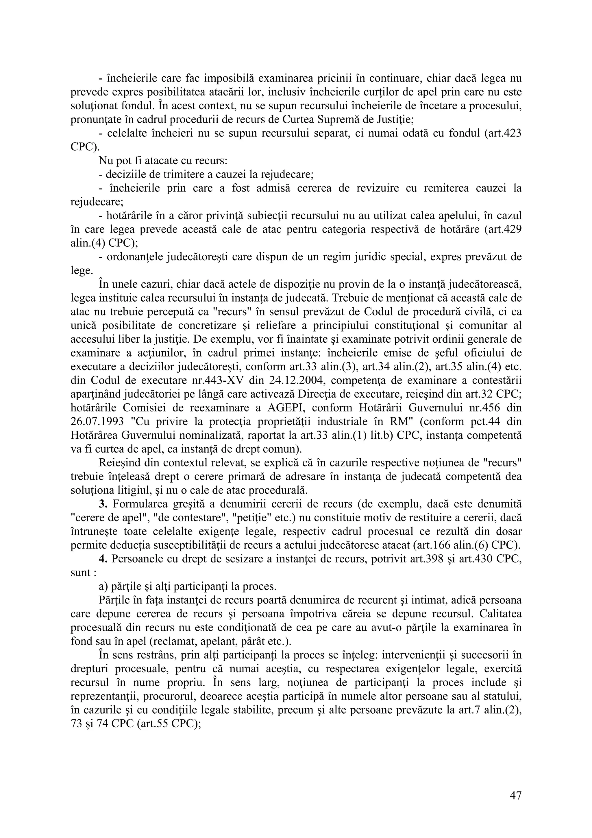 47
- încheierile care fac imposibilă examinarea pricinii în continuare, chiar dacă legea nu
prevede expres posibilitatea atacării lor, inclusiv încheierile curţilor de apel prin care nu este
soluţionat fondul. În acest context, nu se supun recursului încheierile de încetare a procesului,
pronunţate în cadrul procedurii de recurs de Curtea Supremă de Justiţie;
- celelalte încheieri nu se supun recursului separat, ci numai odată cu fondul (art.423
CPC).
Nu pot fi atacate cu recurs:
- deciziile de trimitere a cauzei la rejudecare;
- încheierile prin care a fost admisă cererea de revizuire cu remiterea cauzei la
rejudecare;
- hotărârile în a căror privinţă subiecţii recursului nu au utilizat calea apelului, în cazul
în care legea prevede această cale de atac pentru categoria respectivă de hotărâre (art.429
alin.(4) CPC);
- ordonanţele judecătoreşti care dispun de un regim juridic special, expres prevăzut de
lege.
În unele cazuri, chiar dacă actele de dispoziţie nu provin de la o instanţă judecătorească,
legea instituie calea recursului în instanţa de judecată. Trebuie de menţionat că această cale de
atac nu trebuie percepută ca "recurs" în sensul prevăzut de Codul de procedură civilă, ci ca
unică posibilitate de concretizare şi reliefare a principiului constituţional şi comunitar al
accesului liber la justiţie. De exemplu, vor fi înaintate şi examinate potrivit ordinii generale de
examinare a acţiunilor, în cadrul primei instanţe: încheierile emise de şeful oficiului de
executare a deciziilor judecătoreşti, conform art.33 alin.(3), art.34 alin.(2), art.35 alin.(4) etc.
din Codul de executare nr.443-XV din 24.12.2004, competenţa de examinare a contestării
aparţinând judecătoriei pe lângă care activează Direcţia de executare, reieşind din art.32 CPC;
hotărârile Comisiei de reexaminare a AGEPI, conform Hotărârii Guvernului nr.456 din
26.07.1993 "Cu privire la protecţia proprietăţii industriale în RM" (conform pct.44 din
Hotărârea Guvernului nominalizată, raportat la art.33 alin.(1) lit.b) CPC, instanţa competentă
va fi curtea de apel, ca instanţă de drept comun).
Reieşind din contextul relevat, se explică că în cazurile respective noţiunea de "recurs"
trebuie înţeleasă drept o cerere primară de adresare în instanţa de judecată competentă dea
soluţiona litigiul, şi nu o cale de atac procedurală.
3. Formularea greşită a denumirii cererii de recurs (de exemplu, dacă este denumită
"cerere de apel", "de contestare", "petiţie" etc.) nu constituie motiv de restituire a cererii, dacă
întruneşte toate celelalte exigenţe legale, respectiv cadrul procesual ce rezultă din dosar
permite deducţia susceptibilităţii de recurs a actului judecătoresc atacat (art.166 alin.(6) CPC).
4. Persoanele cu drept de sesizare a instanţei de recurs, potrivit art.398 şi art.430 CPC,
sunt :
a) părţile şi alţi participanţi la proces.
Părţile în faţa instanţei de recurs poartă denumirea de recurent şi intimat, adică persoana
care depune cererea de recurs şi persoana împotriva căreia se depune recursul. Calitatea
procesuală din recurs nu este condiţionată de cea pe care au avut-o părţile la examinarea în
fond sau în apel (reclamat, apelant, pârât etc.).
În sens restrâns, prin alţi participanţi la proces se înţeleg: intervenienţii şi succesorii în
drepturi procesuale, pentru că numai aceştia, cu respectarea exigenţelor legale, exercită
recursul în nume propriu. În sens larg, noţiunea de participanţi la proces include şi
reprezentanţii, procurorul, deoarece aceştia participă în numele altor persoane sau al statului,
în cazurile şi cu condiţiile legale stabilite, precum şi alte persoane prevăzute la art.7 alin.(2),
73 şi 74 CPC (art.55 CPC);
 