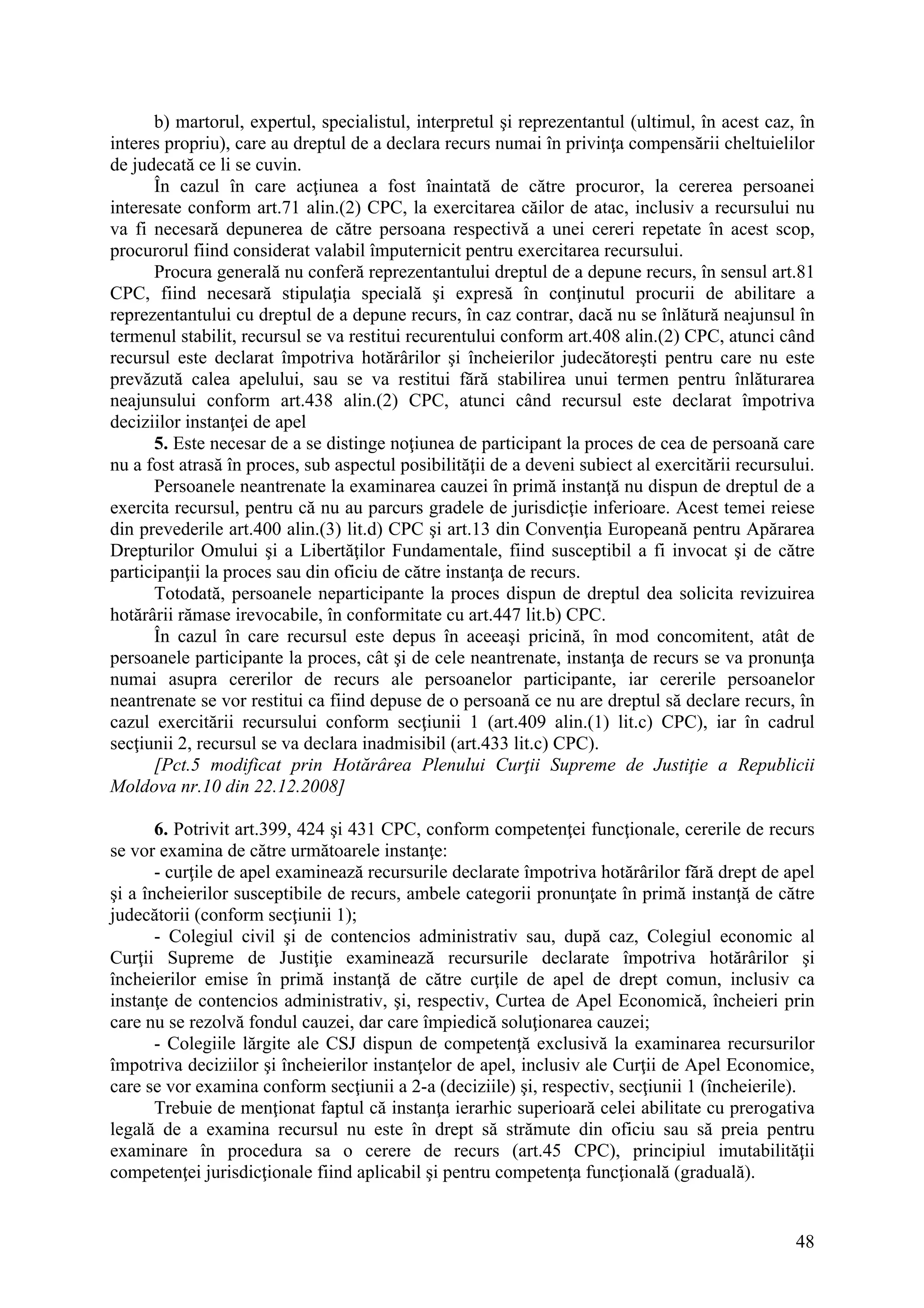 48
b) martorul, expertul, specialistul, interpretul şi reprezentantul (ultimul, în acest caz, în
interes propriu), care au dreptul de a declara recurs numai în privinţa compensării cheltuielilor
de judecată ce li se cuvin.
În cazul în care acţiunea a fost înaintată de către procuror, la cererea persoanei
interesate conform art.71 alin.(2) CPC, la exercitarea căilor de atac, inclusiv a recursului nu
va fi necesară depunerea de către persoana respectivă a unei cereri repetate în acest scop,
procurorul fiind considerat valabil împuternicit pentru exercitarea recursului.
Procura generală nu conferă reprezentantului dreptul de a depune recurs, în sensul art.81
CPC, fiind necesară stipulaţia specială şi expresă în conţinutul procurii de abilitare a
reprezentantului cu dreptul de a depune recurs, în caz contrar, dacă nu se înlătură neajunsul în
termenul stabilit, recursul se va restitui recurentului conform art.408 alin.(2) CPC, atunci când
recursul este declarat împotriva hotărârilor şi încheierilor judecătoreşti pentru care nu este
prevăzută calea apelului, sau se va restitui fără stabilirea unui termen pentru înlăturarea
neajunsului conform art.438 alin.(2) CPC, atunci când recursul este declarat împotriva
deciziilor instanţei de apel
5. Este necesar de a se distinge noţiunea de participant la proces de cea de persoană care
nu a fost atrasă în proces, sub aspectul posibilităţii de a deveni subiect al exercitării recursului.
Persoanele neantrenate la examinarea cauzei în primă instanţă nu dispun de dreptul de a
exercita recursul, pentru că nu au parcurs gradele de jurisdicţie inferioare. Acest temei reiese
din prevederile art.400 alin.(3) lit.d) CPC şi art.13 din Convenţia Europeană pentru Apărarea
Drepturilor Omului şi a Libertăţilor Fundamentale, fiind susceptibil a fi invocat şi de către
participanţii la proces sau din oficiu de către instanţa de recurs.
Totodată, persoanele neparticipante la proces dispun de dreptul dea solicita revizuirea
hotărârii rămase irevocabile, în conformitate cu art.447 lit.b) CPC.
În cazul în care recursul este depus în aceeaşi pricină, în mod concomitent, atât de
persoanele participante la proces, cât şi de cele neantrenate, instanţa de recurs se va pronunţa
numai asupra cererilor de recurs ale persoanelor participante, iar cererile persoanelor
neantrenate se vor restitui ca fiind depuse de o persoană ce nu are dreptul să declare recurs, în
cazul exercitării recursului conform secţiunii 1 (art.409 alin.(1) lit.c) CPC), iar în cadrul
secţiunii 2, recursul se va declara inadmisibil (art.433 lit.c) CPC).
[Pct.5 modificat prin Hotărârea Plenului Curţii Supreme de Justiţie a Republicii
Moldova nr.10 din 22.12.2008]
6. Potrivit art.399, 424 şi 431 CPC, conform competenţei funcţionale, cererile de recurs
se vor examina de către următoarele instanţe:
- curţile de apel examinează recursurile declarate împotriva hotărârilor fără drept de apel
şi a încheierilor susceptibile de recurs, ambele categorii pronunţate în primă instanţă de către
judecătorii (conform secţiunii 1);
- Colegiul civil şi de contencios administrativ sau, după caz, Colegiul economic al
Curţii Supreme de Justiţie examinează recursurile declarate împotriva hotărârilor şi
încheierilor emise în primă instanţă de către curţile de apel de drept comun, inclusiv ca
instanţe de contencios administrativ, şi, respectiv, Curtea de Apel Economică, încheieri prin
care nu se rezolvă fondul cauzei, dar care împiedică soluţionarea cauzei;
- Colegiile lărgite ale CSJ dispun de competenţă exclusivă la examinarea recursurilor
împotriva deciziilor şi încheierilor instanţelor de apel, inclusiv ale Curţii de Apel Economice,
care se vor examina conform secţiunii a 2-a (deciziile) şi, respectiv, secţiunii 1 (încheierile).
Trebuie de menţionat faptul că instanţa ierarhic superioară celei abilitate cu prerogativa
legală de a examina recursul nu este în drept să strămute din oficiu sau să preia pentru
examinare în procedura sa o cerere de recurs (art.45 CPC), principiul imutabilităţii
competenţei jurisdicţionale fiind aplicabil şi pentru competenţa funcţională (graduală).
 