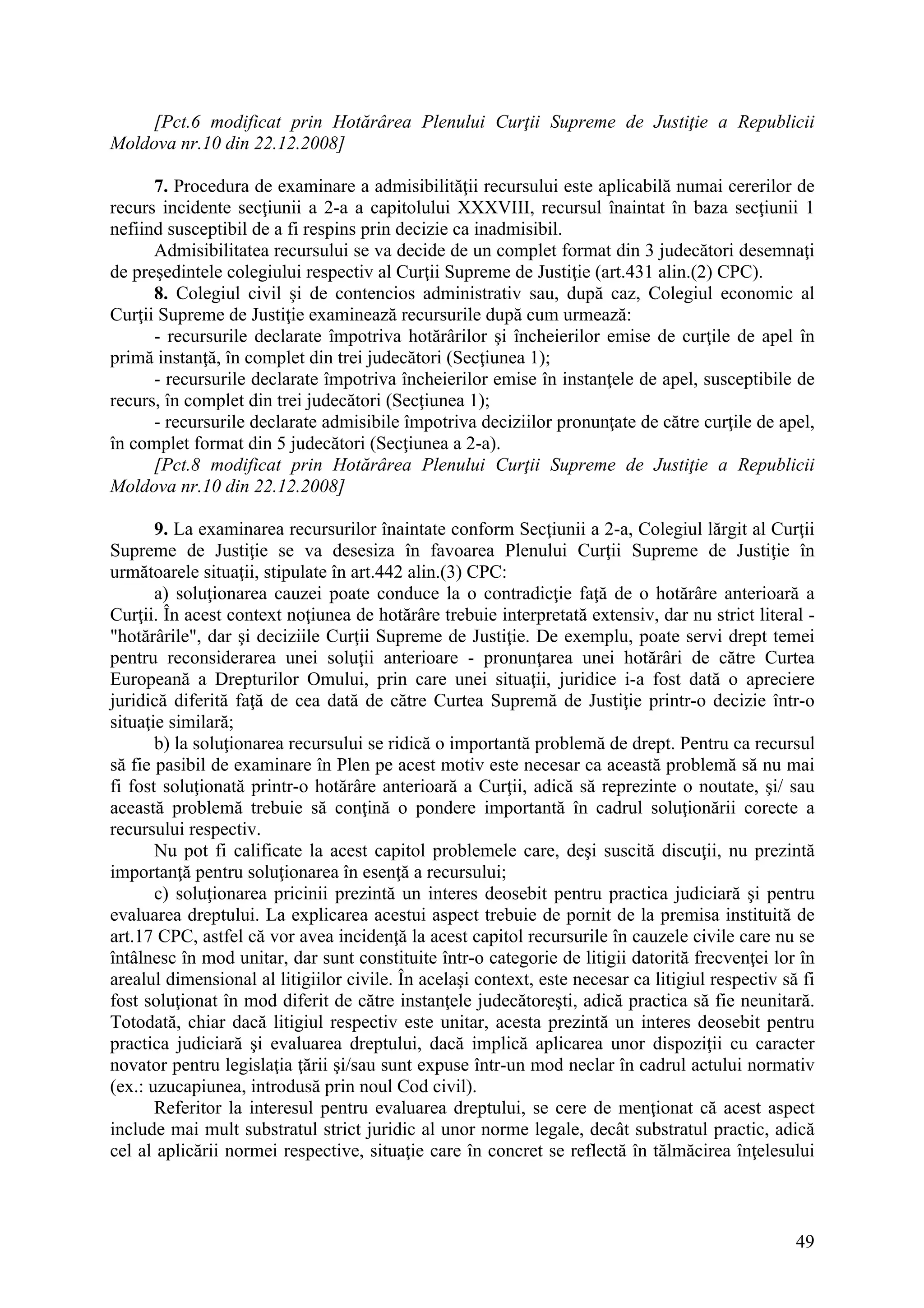 49
[Pct.6 modificat prin Hotărârea Plenului Curţii Supreme de Justiţie a Republicii
Moldova nr.10 din 22.12.2008]
7. Procedura de examinare a admisibilităţii recursului este aplicabilă numai cererilor de
recurs incidente secţiunii a 2-a a capitolului XXXVIII, recursul înaintat în baza secţiunii 1
nefiind susceptibil de a fi respins prin decizie ca inadmisibil.
Admisibilitatea recursului se va decide de un complet format din 3 judecători desemnaţi
de preşedintele colegiului respectiv al Curţii Supreme de Justiţie (art.431 alin.(2) CPC).
8. Colegiul civil şi de contencios administrativ sau, după caz, Colegiul economic al
Curţii Supreme de Justiţie examinează recursurile după cum urmează:
- recursurile declarate împotriva hotărârilor şi încheierilor emise de curţile de apel în
primă instanţă, în complet din trei judecători (Secţiunea 1);
- recursurile declarate împotriva încheierilor emise în instanţele de apel, susceptibile de
recurs, în complet din trei judecători (Secţiunea 1);
- recursurile declarate admisibile împotriva deciziilor pronunţate de către curţile de apel,
în complet format din 5 judecători (Secţiunea a 2-a).
[Pct.8 modificat prin Hotărârea Plenului Curţii Supreme de Justiţie a Republicii
Moldova nr.10 din 22.12.2008]
9. La examinarea recursurilor înaintate conform Secţiunii a 2-a, Colegiul lărgit al Curţii
Supreme de Justiţie se va desesiza în favoarea Plenului Curţii Supreme de Justiţie în
următoarele situaţii, stipulate în art.442 alin.(3) CPC:
a) soluţionarea cauzei poate conduce la o contradicţie faţă de o hotărâre anterioară a
Curţii. În acest context noţiunea de hotărâre trebuie interpretată extensiv, dar nu strict literal -
"hotărârile", dar şi deciziile Curţii Supreme de Justiţie. De exemplu, poate servi drept temei
pentru reconsiderarea unei soluţii anterioare - pronunţarea unei hotărâri de către Curtea
Europeană a Drepturilor Omului, prin care unei situaţii, juridice i-a fost dată o apreciere
juridică diferită faţă de cea dată de către Curtea Supremă de Justiţie printr-o decizie într-o
situaţie similară;
b) la soluţionarea recursului se ridică o importantă problemă de drept. Pentru ca recursul
să fie pasibil de examinare în Plen pe acest motiv este necesar ca această problemă să nu mai
fi fost soluţionată printr-o hotărâre anterioară a Curţii, adică să reprezinte o noutate, şi/ sau
această problemă trebuie să conţină o pondere importantă în cadrul soluţionării corecte a
recursului respectiv.
Nu pot fi calificate la acest capitol problemele care, deşi suscită discuţii, nu prezintă
importanţă pentru soluţionarea în esenţă a recursului;
c) soluţionarea pricinii prezintă un interes deosebit pentru practica judiciară şi pentru
evaluarea dreptului. La explicarea acestui aspect trebuie de pornit de la premisa instituită de
art.17 CPC, astfel că vor avea incidenţă la acest capitol recursurile în cauzele civile care nu se
întâlnesc în mod unitar, dar sunt constituite într-o categorie de litigii datorită frecvenţei lor în
arealul dimensional al litigiilor civile. În acelaşi context, este necesar ca litigiul respectiv să fi
fost soluţionat în mod diferit de către instanţele judecătoreşti, adică practica să fie neunitară.
Totodată, chiar dacă litigiul respectiv este unitar, acesta prezintă un interes deosebit pentru
practica judiciară şi evaluarea dreptului, dacă implică aplicarea unor dispoziţii cu caracter
novator pentru legislaţia ţării şi/sau sunt expuse într-un mod neclar în cadrul actului normativ
(ex.: uzucapiunea, introdusă prin noul Cod civil).
Referitor la interesul pentru evaluarea dreptului, se cere de menţionat că acest aspect
include mai mult substratul strict juridic al unor norme legale, decât substratul practic, adică
cel al aplicării normei respective, situaţie care în concret se reflectă în tălmăcirea înţelesului
 