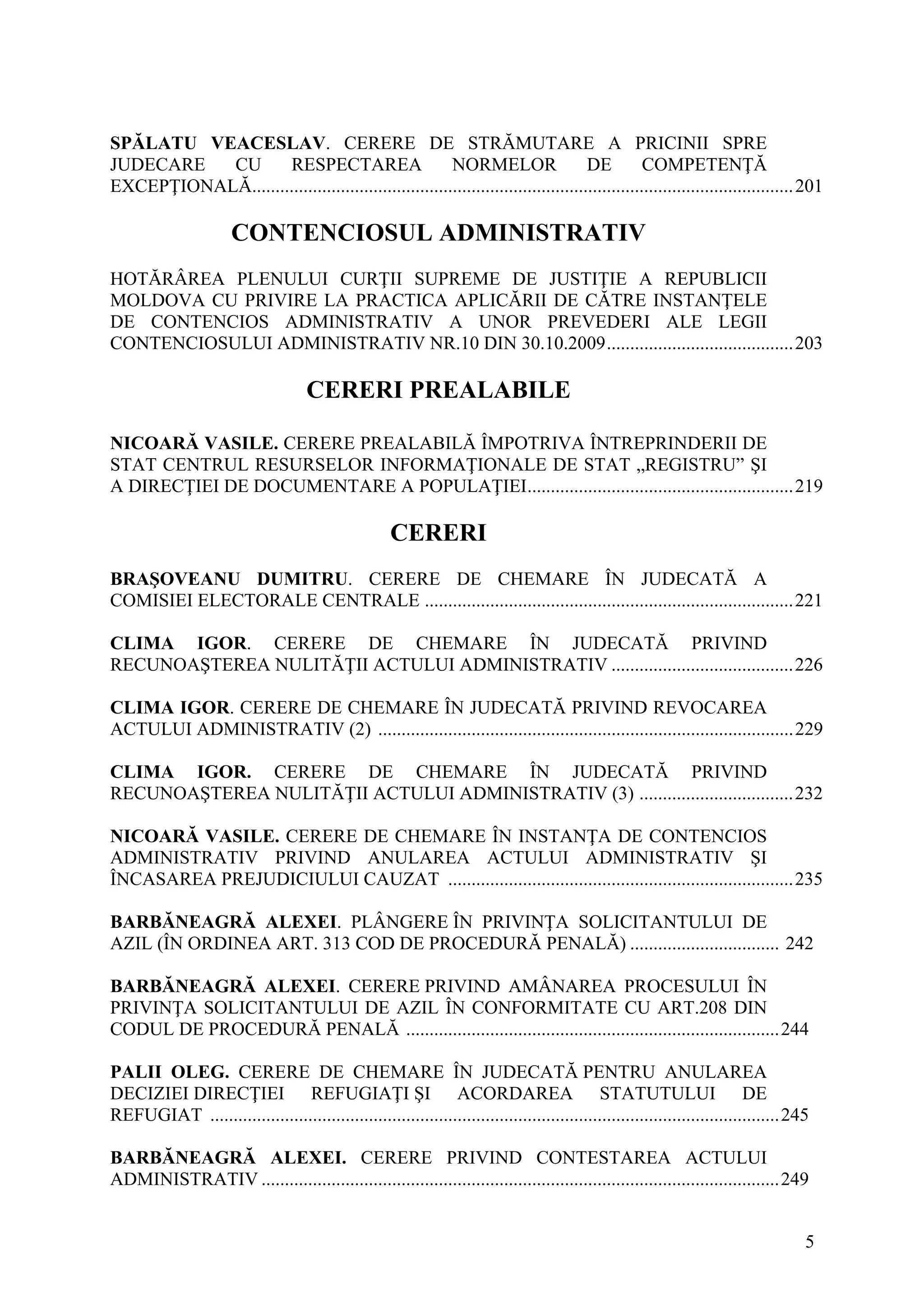 5
SPĂLATU VEACESLAV. CERERE DE STRĂMUTARE A PRICINII SPRE
JUDECARE CU RESPECTAREA NORMELOR DE COMPETENŢĂ
EXCEPŢIONALĂ....................................................................................................................201
CONTENCIOSUL ADMINISTRATIV
HOTĂRÂREA PLENULUI CURŢII SUPREME DE JUSTIŢIE A REPUBLICII
MOLDOVA CU PRIVIRE LA PRACTICA APLICĂRII DE CĂTRE INSTANŢELE
DE CONTENCIOS ADMINISTRATIV A UNOR PREVEDERI ALE LEGII
CONTENCIOSULUI ADMINISTRATIV NR.10 DIN 30.10.2009........................................203
CERERI PREALABILE
NICOARĂ VASILE. CERERE PREALABILĂ ÎMPOTRIVA ÎNTREPRINDERII DE
STAT CENTRUL RESURSELOR INFORMAŢIONALE DE STAT „REGISTRU” ŞI
A DIRECŢIEI DE DOCUMENTARE A POPULAŢIEI.........................................................219
CERERI
BRAŞOVEANU DUMITRU. CERERE DE CHEMARE ÎN JUDECATĂ A
COMISIEI ELECTORALE CENTRALE ...............................................................................221
CLIMA IGOR. CERERE DE CHEMARE ÎN JUDECATĂ PRIVIND
RECUNOAŞTEREA NULITĂŢII ACTULUI ADMINISTRATIV .......................................226
CLIMA IGOR. CERERE DE CHEMARE ÎN JUDECATĂ PRIVIND REVOCAREA
ACTULUI ADMINISTRATIV (2) .........................................................................................229
CLIMA IGOR. CERERE DE CHEMARE ÎN JUDECATĂ PRIVIND
RECUNOAŞTEREA NULITĂŢII ACTULUI ADMINISTRATIV (3) .................................232
NICOARĂ VASILE. CERERE DE CHEMARE ÎN INSTANŢA DE CONTENCIOS
ADMINISTRATIV PRIVIND ANULAREA ACTULUI ADMINISTRATIV ŞI
ÎNCASAREA PREJUDICIULUI CAUZAT ..........................................................................235
BARBĂNEAGRĂ ALEXEI. PLÂNGERE ÎN PRIVINŢA SOLICITANTULUI DE
AZIL (ÎN ORDINEA ART. 313 COD DE PROCEDURĂ PENALĂ) ................................ 242
BARBĂNEAGRĂ ALEXEI. CERERE PRIVIND AMÂNAREA PROCESULUI ÎN
PRIVINŢA SOLICITANTULUI DE AZIL ÎN CONFORMITATE CU ART.208 DIN
CODUL DE PROCEDURĂ PENALĂ ................................................................................244
PALII OLEG. CERERE DE CHEMARE ÎN JUDECATĂ PENTRU ANULAREA
DECIZIEI DIRECŢIEI REFUGIAŢI ŞI ACORDAREA STATUTULUI DE
REFUGIAT ..........................................................................................................................245
BARBĂNEAGRĂ ALEXEI. CERERE PRIVIND CONTESTAREA ACTULUI
ADMINISTRATIV ...............................................................................................................249
 