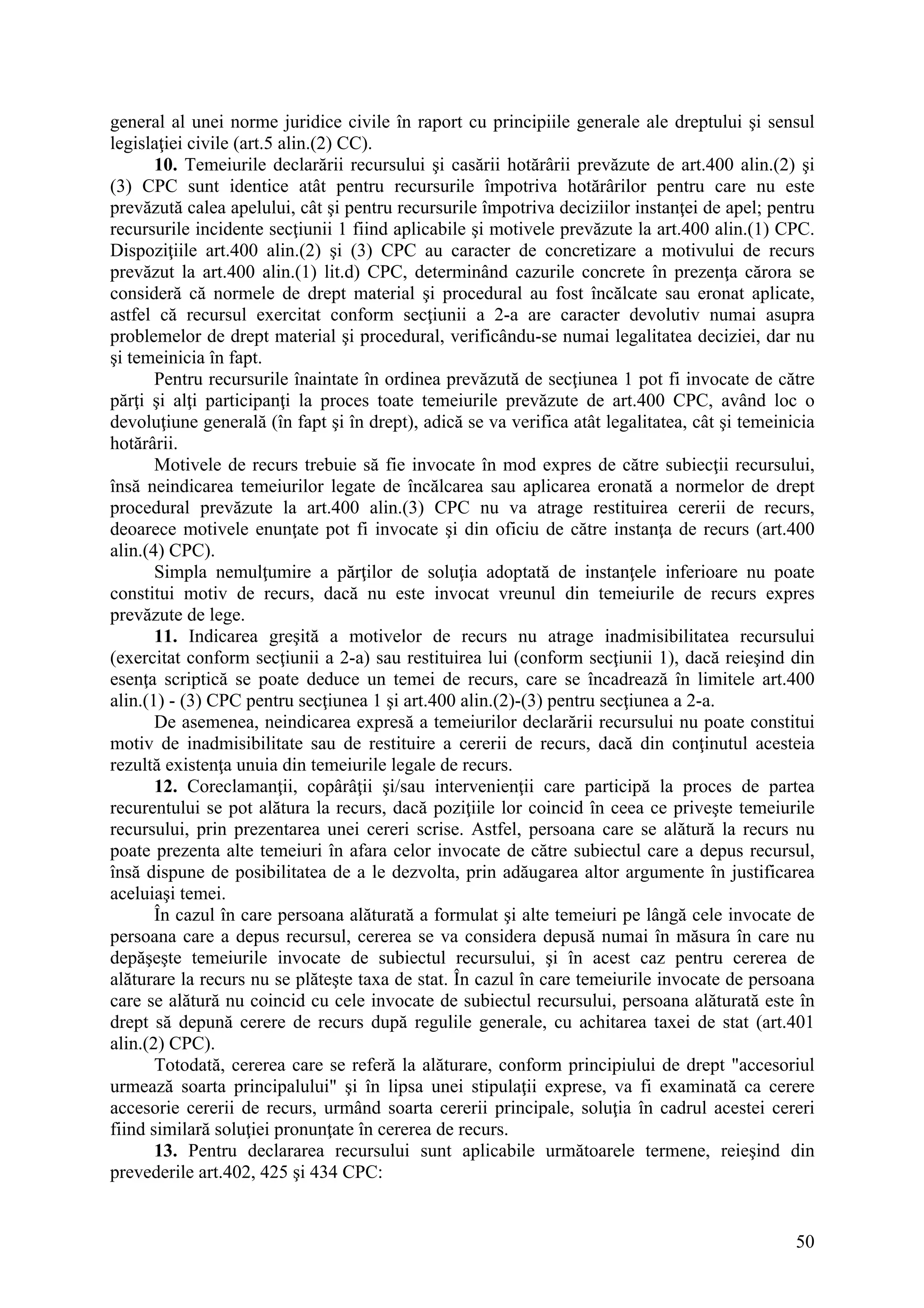 50
general al unei norme juridice civile în raport cu principiile generale ale dreptului şi sensul
legislaţiei civile (art.5 alin.(2) CC).
10. Temeiurile declarării recursului şi casării hotărârii prevăzute de art.400 alin.(2) şi
(3) CPC sunt identice atât pentru recursurile împotriva hotărârilor pentru care nu este
prevăzută calea apelului, cât şi pentru recursurile împotriva deciziilor instanţei de apel; pentru
recursurile incidente secţiunii 1 fiind aplicabile şi motivele prevăzute la art.400 alin.(1) CPC.
Dispoziţiile art.400 alin.(2) şi (3) CPC au caracter de concretizare a motivului de recurs
prevăzut la art.400 alin.(1) lit.d) CPC, determinând cazurile concrete în prezenţa cărora se
consideră că normele de drept material şi procedural au fost încălcate sau eronat aplicate,
astfel că recursul exercitat conform secţiunii a 2-a are caracter devolutiv numai asupra
problemelor de drept material şi procedural, verificându-se numai legalitatea deciziei, dar nu
şi temeinicia în fapt.
Pentru recursurile înaintate în ordinea prevăzută de secţiunea 1 pot fi invocate de către
părţi şi alţi participanţi la proces toate temeiurile prevăzute de art.400 CPC, având loc o
devoluţiune generală (în fapt şi în drept), adică se va verifica atât legalitatea, cât şi temeinicia
hotărârii.
Motivele de recurs trebuie să fie invocate în mod expres de către subiecţii recursului,
însă neindicarea temeiurilor legate de încălcarea sau aplicarea eronată a normelor de drept
procedural prevăzute la art.400 alin.(3) CPC nu va atrage restituirea cererii de recurs,
deoarece motivele enunţate pot fi invocate şi din oficiu de către instanţa de recurs (art.400
alin.(4) CPC).
Simpla nemulţumire a părţilor de soluţia adoptată de instanţele inferioare nu poate
constitui motiv de recurs, dacă nu este invocat vreunul din temeiurile de recurs expres
prevăzute de lege.
11. Indicarea greşită a motivelor de recurs nu atrage inadmisibilitatea recursului
(exercitat conform secţiunii a 2-a) sau restituirea lui (conform secţiunii 1), dacă reieşind din
esenţa scriptică se poate deduce un temei de recurs, care se încadrează în limitele art.400
alin.(1) - (3) CPC pentru secţiunea 1 şi art.400 alin.(2)-(3) pentru secţiunea a 2-a.
De asemenea, neindicarea expresă a temeiurilor declarării recursului nu poate constitui
motiv de inadmisibilitate sau de restituire a cererii de recurs, dacă din conţinutul acesteia
rezultă existenţa unuia din temeiurile legale de recurs.
12. Coreclamanţii, copârâţii şi/sau intervenienţii care participă la proces de partea
recurentului se pot alătura la recurs, dacă poziţiile lor coincid în ceea ce priveşte temeiurile
recursului, prin prezentarea unei cereri scrise. Astfel, persoana care se alătură la recurs nu
poate prezenta alte temeiuri în afara celor invocate de către subiectul care a depus recursul,
însă dispune de posibilitatea de a le dezvolta, prin adăugarea altor argumente în justificarea
aceluiaşi temei.
În cazul în care persoana alăturată a formulat şi alte temeiuri pe lângă cele invocate de
persoana care a depus recursul, cererea se va considera depusă numai în măsura în care nu
depăşeşte temeiurile invocate de subiectul recursului, şi în acest caz pentru cererea de
alăturare la recurs nu se plăteşte taxa de stat. În cazul în care temeiurile invocate de persoana
care se alătură nu coincid cu cele invocate de subiectul recursului, persoana alăturată este în
drept să depună cerere de recurs după regulile generale, cu achitarea taxei de stat (art.401
alin.(2) CPC).
Totodată, cererea care se referă la alăturare, conform principiului de drept "accesoriul
urmează soarta principalului" şi în lipsa unei stipulaţii exprese, va fi examinată ca cerere
accesorie cererii de recurs, urmând soarta cererii principale, soluţia în cadrul acestei cereri
fiind similară soluţiei pronunţate în cererea de recurs.
13. Pentru declararea recursului sunt aplicabile următoarele termene, reieşind din
prevederile art.402, 425 şi 434 CPC:
 