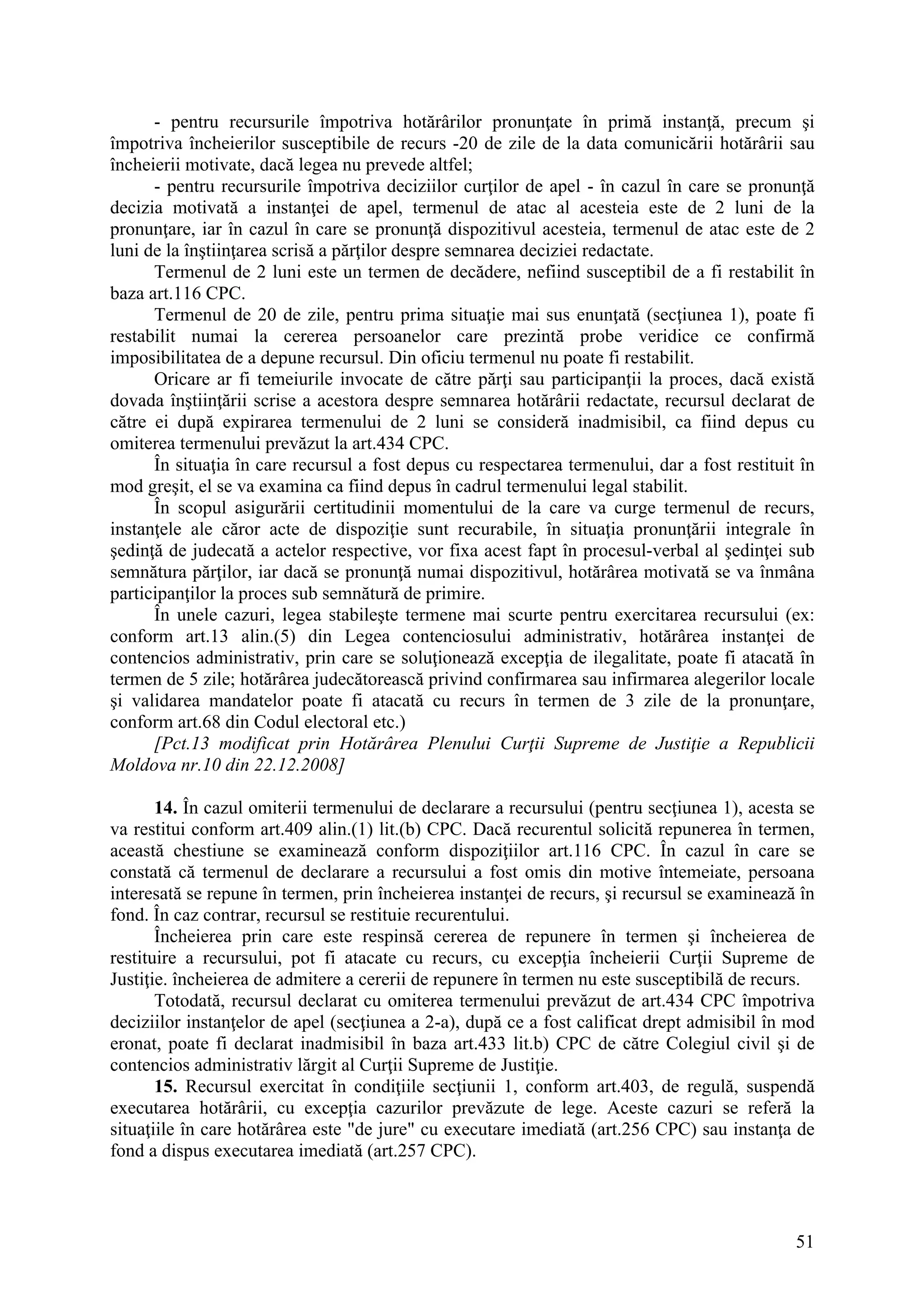 51
- pentru recursurile împotriva hotărârilor pronunţate în primă instanţă, precum şi
împotriva încheierilor susceptibile de recurs -20 de zile de la data comunicării hotărârii sau
încheierii motivate, dacă legea nu prevede altfel;
- pentru recursurile împotriva deciziilor curţilor de apel - în cazul în care se pronunţă
decizia motivată a instanţei de apel, termenul de atac al acesteia este de 2 luni de la
pronunţare, iar în cazul în care se pronunţă dispozitivul acesteia, termenul de atac este de 2
luni de la înştiinţarea scrisă a părţilor despre semnarea deciziei redactate.
Termenul de 2 luni este un termen de decădere, nefiind susceptibil de a fi restabilit în
baza art.116 CPC.
Termenul de 20 de zile, pentru prima situaţie mai sus enunţată (secţiunea 1), poate fi
restabilit numai la cererea persoanelor care prezintă probe veridice ce confirmă
imposibilitatea de a depune recursul. Din oficiu termenul nu poate fi restabilit.
Oricare ar fi temeiurile invocate de către părţi sau participanţii la proces, dacă există
dovada înştiinţării scrise a acestora despre semnarea hotărârii redactate, recursul declarat de
către ei după expirarea termenului de 2 luni se consideră inadmisibil, ca fiind depus cu
omiterea termenului prevăzut la art.434 CPC.
În situaţia în care recursul a fost depus cu respectarea termenului, dar a fost restituit în
mod greşit, el se va examina ca fiind depus în cadrul termenului legal stabilit.
În scopul asigurării certitudinii momentului de la care va curge termenul de recurs,
instanţele ale căror acte de dispoziţie sunt recurabile, în situaţia pronunţării integrale în
şedinţă de judecată a actelor respective, vor fixa acest fapt în procesul-verbal al şedinţei sub
semnătura părţilor, iar dacă se pronunţă numai dispozitivul, hotărârea motivată se va înmâna
participanţilor la proces sub semnătură de primire.
În unele cazuri, legea stabileşte termene mai scurte pentru exercitarea recursului (ex:
conform art.13 alin.(5) din Legea contenciosului administrativ, hotărârea instanţei de
contencios administrativ, prin care se soluţionează excepţia de ilegalitate, poate fi atacată în
termen de 5 zile; hotărârea judecătorească privind confirmarea sau infirmarea alegerilor locale
şi validarea mandatelor poate fi atacată cu recurs în termen de 3 zile de la pronunţare,
conform art.68 din Codul electoral etc.)
[Pct.13 modificat prin Hotărârea Plenului Curţii Supreme de Justiţie a Republicii
Moldova nr.10 din 22.12.2008]
14. În cazul omiterii termenului de declarare a recursului (pentru secţiunea 1), acesta se
va restitui conform art.409 alin.(1) lit.(b) CPC. Dacă recurentul solicită repunerea în termen,
această chestiune se examinează conform dispoziţiilor art.116 CPC. În cazul în care se
constată că termenul de declarare a recursului a fost omis din motive întemeiate, persoana
interesată se repune în termen, prin încheierea instanţei de recurs, şi recursul se examinează în
fond. În caz contrar, recursul se restituie recurentului.
Încheierea prin care este respinsă cererea de repunere în termen şi încheierea de
restituire a recursului, pot fi atacate cu recurs, cu excepţia încheierii Curţii Supreme de
Justiţie. încheierea de admitere a cererii de repunere în termen nu este susceptibilă de recurs.
Totodată, recursul declarat cu omiterea termenului prevăzut de art.434 CPC împotriva
deciziilor instanţelor de apel (secţiunea a 2-a), după ce a fost calificat drept admisibil în mod
eronat, poate fi declarat inadmisibil în baza art.433 lit.b) CPC de către Colegiul civil şi de
contencios administrativ lărgit al Curţii Supreme de Justiţie.
15. Recursul exercitat în condiţiile secţiunii 1, conform art.403, de regulă, suspendă
executarea hotărârii, cu excepţia cazurilor prevăzute de lege. Aceste cazuri se referă la
situaţiile în care hotărârea este "de jure" cu executare imediată (art.256 CPC) sau instanţa de
fond a dispus executarea imediată (art.257 CPC).
 