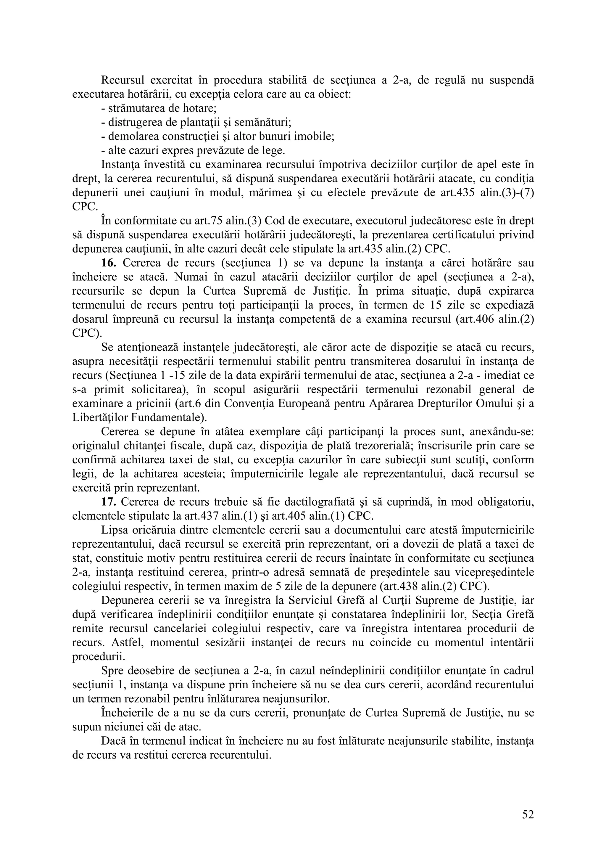 52
Recursul exercitat în procedura stabilită de secţiunea a 2-a, de regulă nu suspendă
executarea hotărârii, cu excepţia celora care au ca obiect:
- strămutarea de hotare;
- distrugerea de plantaţii şi semănături;
- demolarea construcţiei şi altor bunuri imobile;
- alte cazuri expres prevăzute de lege.
Instanţa învestită cu examinarea recursului împotriva deciziilor curţilor de apel este în
drept, la cererea recurentului, să dispună suspendarea executării hotărârii atacate, cu condiţia
depunerii unei cauţiuni în modul, mărimea şi cu efectele prevăzute de art.435 alin.(3)-(7)
CPC.
În conformitate cu art.75 alin.(3) Cod de executare, executorul judecătoresc este în drept
să dispună suspendarea executării hotărârii judecătoreşti, la prezentarea certificatului privind
depunerea cauţiunii, în alte cazuri decât cele stipulate la art.435 alin.(2) CPC.
16. Cererea de recurs (secţiunea 1) se va depune la instanţa a cărei hotărâre sau
încheiere se atacă. Numai în cazul atacării deciziilor curţilor de apel (secţiunea a 2-a),
recursurile se depun la Curtea Supremă de Justiţie. În prima situaţie, după expirarea
termenului de recurs pentru toţi participanţii la proces, în termen de 15 zile se expediază
dosarul împreună cu recursul la instanţa competentă de a examina recursul (art.406 alin.(2)
CPC).
Se atenţionează instanţele judecătoreşti, ale căror acte de dispoziţie se atacă cu recurs,
asupra necesităţii respectării termenului stabilit pentru transmiterea dosarului în instanţa de
recurs (Secţiunea 1 -15 zile de la data expirării termenului de atac, secţiunea a 2-a - imediat ce
s-a primit solicitarea), în scopul asigurării respectării termenului rezonabil general de
examinare a pricinii (art.6 din Convenţia Europeană pentru Apărarea Drepturilor Omului şi a
Libertăţilor Fundamentale).
Cererea se depune în atâtea exemplare câţi participanţi la proces sunt, anexându-se:
originalul chitanţei fiscale, după caz, dispoziţia de plată trezorerială; înscrisurile prin care se
confirmă achitarea taxei de stat, cu excepţia cazurilor în care subiecţii sunt scutiţi, conform
legii, de la achitarea acesteia; împuternicirile legale ale reprezentantului, dacă recursul se
exercită prin reprezentant.
17. Cererea de recurs trebuie să fie dactilografiată şi să cuprindă, în mod obligatoriu,
elementele stipulate la art.437 alin.(1) şi art.405 alin.(1) CPC.
Lipsa oricăruia dintre elementele cererii sau a documentului care atestă împuternicirile
reprezentantului, dacă recursul se exercită prin reprezentant, ori a dovezii de plată a taxei de
stat, constituie motiv pentru restituirea cererii de recurs înaintate în conformitate cu secţiunea
2-a, instanţa restituind cererea, printr-o adresă semnată de preşedintele sau vicepreşedintele
colegiului respectiv, în termen maxim de 5 zile de la depunere (art.438 alin.(2) CPC).
Depunerea cererii se va înregistra la Serviciul Grefă al Curţii Supreme de Justiţie, iar
după verificarea îndeplinirii condiţiilor enunţate şi constatarea îndeplinirii lor, Secţia Grefă
remite recursul cancelariei colegiului respectiv, care va înregistra intentarea procedurii de
recurs. Astfel, momentul sesizării instanţei de recurs nu coincide cu momentul intentării
procedurii.
Spre deosebire de secţiunea a 2-a, în cazul neîndeplinirii condiţiilor enunţate în cadrul
secţiunii 1, instanţa va dispune prin încheiere să nu se dea curs cererii, acordând recurentului
un termen rezonabil pentru înlăturarea neajunsurilor.
Încheierile de a nu se da curs cererii, pronunţate de Curtea Supremă de Justiţie, nu se
supun niciunei căi de atac.
Dacă în termenul indicat în încheiere nu au fost înlăturate neajunsurile stabilite, instanţa
de recurs va restitui cererea recurentului.
 