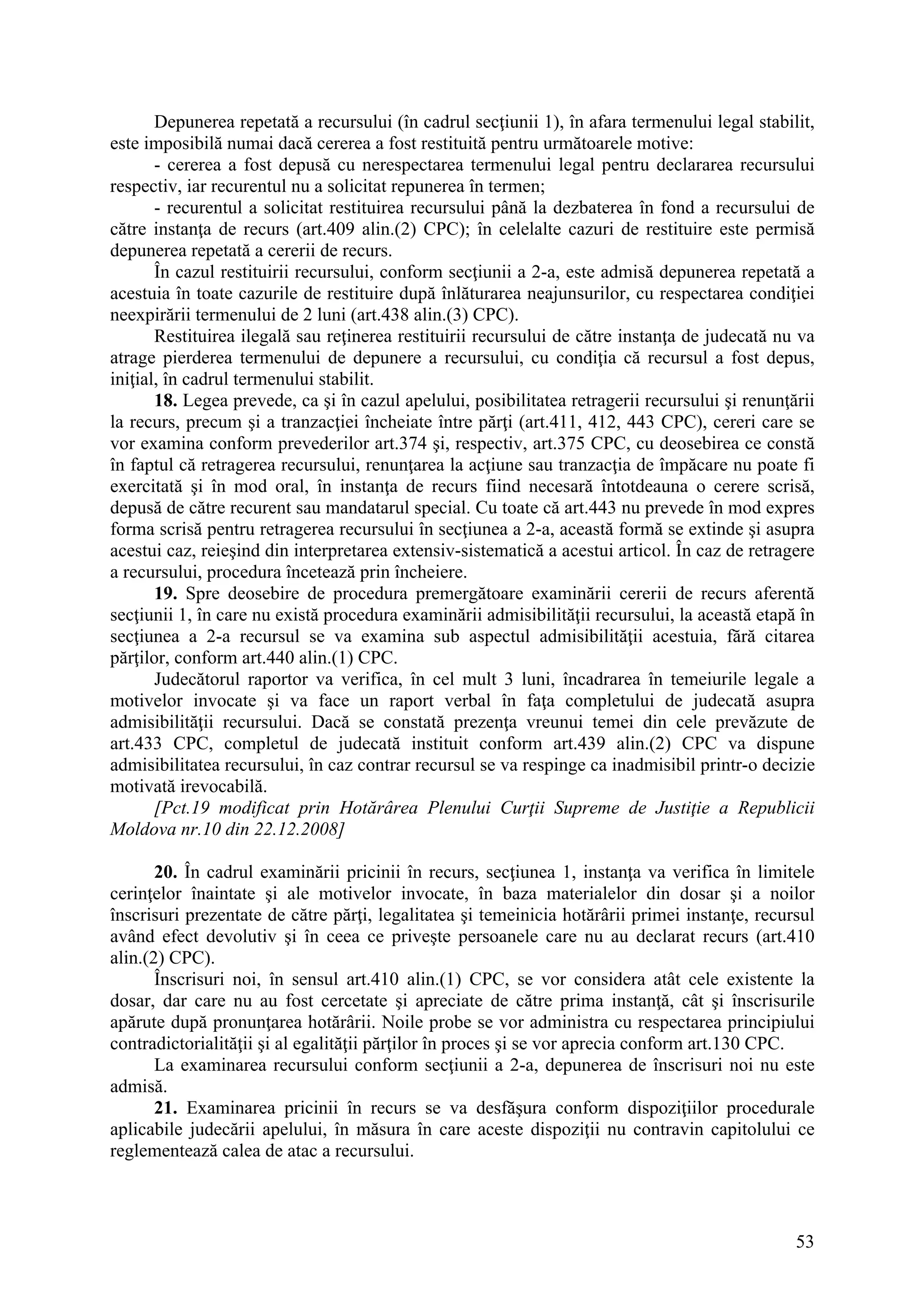 53
Depunerea repetată a recursului (în cadrul secţiunii 1), în afara termenului legal stabilit,
este imposibilă numai dacă cererea a fost restituită pentru următoarele motive:
- cererea a fost depusă cu nerespectarea termenului legal pentru declararea recursului
respectiv, iar recurentul nu a solicitat repunerea în termen;
- recurentul a solicitat restituirea recursului până la dezbaterea în fond a recursului de
către instanţa de recurs (art.409 alin.(2) CPC); în celelalte cazuri de restituire este permisă
depunerea repetată a cererii de recurs.
În cazul restituirii recursului, conform secţiunii a 2-a, este admisă depunerea repetată a
acestuia în toate cazurile de restituire după înlăturarea neajunsurilor, cu respectarea condiţiei
neexpirării termenului de 2 luni (art.438 alin.(3) CPC).
Restituirea ilegală sau reţinerea restituirii recursului de către instanţa de judecată nu va
atrage pierderea termenului de depunere a recursului, cu condiţia că recursul a fost depus,
iniţial, în cadrul termenului stabilit.
18. Legea prevede, ca şi în cazul apelului, posibilitatea retragerii recursului şi renunţării
la recurs, precum şi a tranzacţiei încheiate între părţi (art.411, 412, 443 CPC), cereri care se
vor examina conform prevederilor art.374 şi, respectiv, art.375 CPC, cu deosebirea ce constă
în faptul că retragerea recursului, renunţarea la acţiune sau tranzacţia de împăcare nu poate fi
exercitată şi în mod oral, în instanţa de recurs fiind necesară întotdeauna o cerere scrisă,
depusă de către recurent sau mandatarul special. Cu toate că art.443 nu prevede în mod expres
forma scrisă pentru retragerea recursului în secţiunea a 2-a, această formă se extinde şi asupra
acestui caz, reieşind din interpretarea extensiv-sistematică a acestui articol. În caz de retragere
a recursului, procedura încetează prin încheiere.
19. Spre deosebire de procedura premergătoare examinării cererii de recurs aferentă
secţiunii 1, în care nu există procedura examinării admisibilităţii recursului, la această etapă în
secţiunea a 2-a recursul se va examina sub aspectul admisibilităţii acestuia, fără citarea
părţilor, conform art.440 alin.(1) CPC.
Judecătorul raportor va verifica, în cel mult 3 luni, încadrarea în temeiurile legale a
motivelor invocate şi va face un raport verbal în faţa completului de judecată asupra
admisibilităţii recursului. Dacă se constată prezenţa vreunui temei din cele prevăzute de
art.433 CPC, completul de judecată instituit conform art.439 alin.(2) CPC va dispune
admisibilitatea recursului, în caz contrar recursul se va respinge ca inadmisibil printr-o decizie
motivată irevocabilă.
[Pct.19 modificat prin Hotărârea Plenului Curţii Supreme de Justiţie a Republicii
Moldova nr.10 din 22.12.2008]
20. În cadrul examinării pricinii în recurs, secţiunea 1, instanţa va verifica în limitele
cerinţelor înaintate şi ale motivelor invocate, în baza materialelor din dosar şi a noilor
înscrisuri prezentate de către părţi, legalitatea şi temeinicia hotărârii primei instanţe, recursul
având efect devolutiv şi în ceea ce priveşte persoanele care nu au declarat recurs (art.410
alin.(2) CPC).
Înscrisuri noi, în sensul art.410 alin.(1) CPC, se vor considera atât cele existente la
dosar, dar care nu au fost cercetate şi apreciate de către prima instanţă, cât şi înscrisurile
apărute după pronunţarea hotărârii. Noile probe se vor administra cu respectarea principiului
contradictorialităţii şi al egalităţii părţilor în proces şi se vor aprecia conform art.130 CPC.
La examinarea recursului conform secţiunii a 2-a, depunerea de înscrisuri noi nu este
admisă.
21. Examinarea pricinii în recurs se va desfăşura conform dispoziţiilor procedurale
aplicabile judecării apelului, în măsura în care aceste dispoziţii nu contravin capitolului ce
reglementează calea de atac a recursului.
 