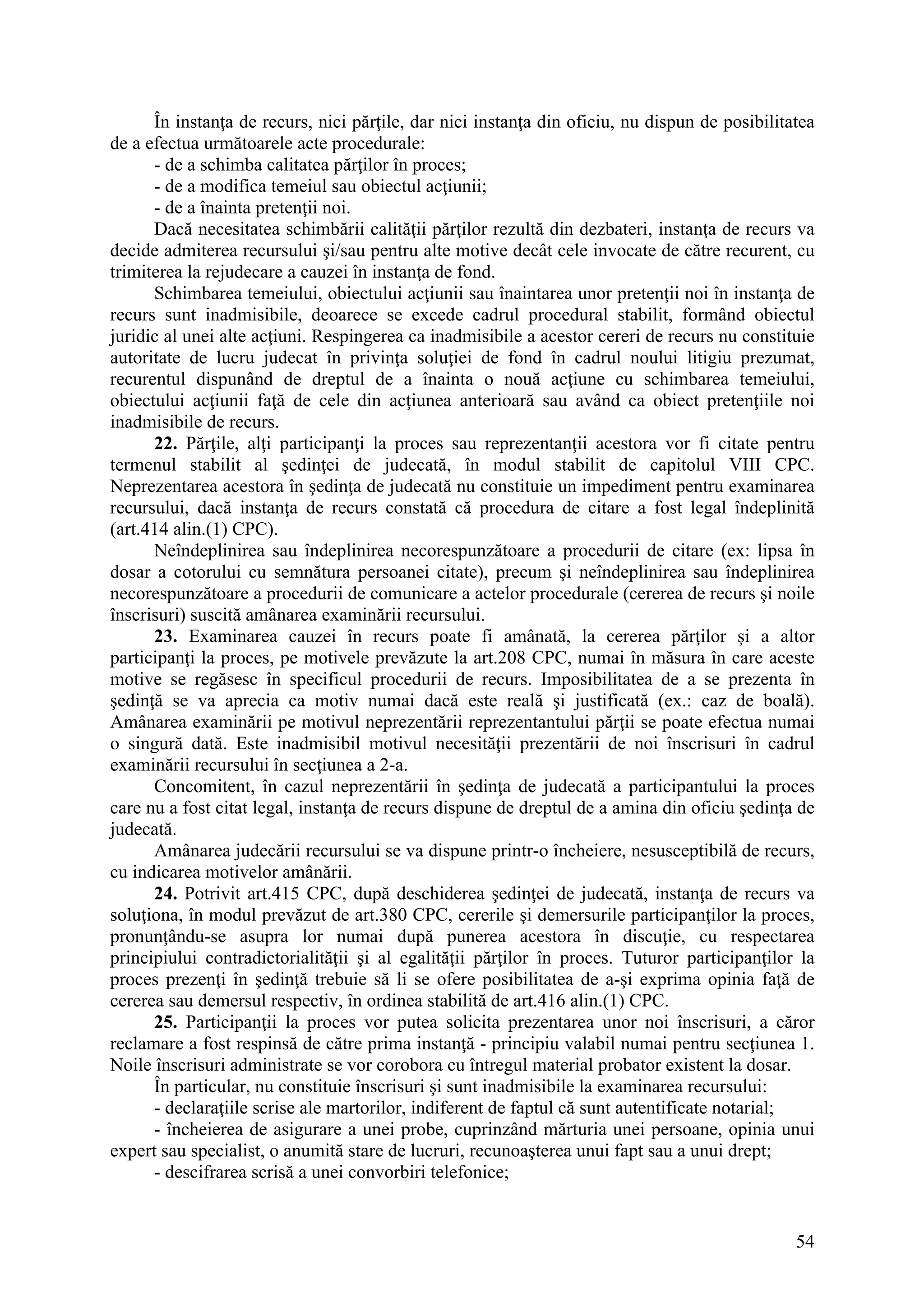 54
În instanţa de recurs, nici părţile, dar nici instanţa din oficiu, nu dispun de posibilitatea
de a efectua următoarele acte procedurale:
- de a schimba calitatea părţilor în proces;
- de a modifica temeiul sau obiectul acţiunii;
- de a înainta pretenţii noi.
Dacă necesitatea schimbării calităţii părţilor rezultă din dezbateri, instanţa de recurs va
decide admiterea recursului şi/sau pentru alte motive decât cele invocate de către recurent, cu
trimiterea la rejudecare a cauzei în instanţa de fond.
Schimbarea temeiului, obiectului acţiunii sau înaintarea unor pretenţii noi în instanţa de
recurs sunt inadmisibile, deoarece se excede cadrul procedural stabilit, formând obiectul
juridic al unei alte acţiuni. Respingerea ca inadmisibile a acestor cereri de recurs nu constituie
autoritate de lucru judecat în privinţa soluţiei de fond în cadrul noului litigiu prezumat,
recurentul dispunând de dreptul de a înainta o nouă acţiune cu schimbarea temeiului,
obiectului acţiunii faţă de cele din acţiunea anterioară sau având ca obiect pretenţiile noi
inadmisibile de recurs.
22. Părţile, alţi participanţi la proces sau reprezentanţii acestora vor fi citate pentru
termenul stabilit al şedinţei de judecată, în modul stabilit de capitolul VIII CPC.
Neprezentarea acestora în şedinţa de judecată nu constituie un impediment pentru examinarea
recursului, dacă instanţa de recurs constată că procedura de citare a fost legal îndeplinită
(art.414 alin.(1) CPC).
Neîndeplinirea sau îndeplinirea necorespunzătoare a procedurii de citare (ex: lipsa în
dosar a cotorului cu semnătura persoanei citate), precum şi neîndeplinirea sau îndeplinirea
necorespunzătoare a procedurii de comunicare a actelor procedurale (cererea de recurs şi noile
înscrisuri) suscită amânarea examinării recursului.
23. Examinarea cauzei în recurs poate fi amânată, la cererea părţilor şi a altor
participanţi la proces, pe motivele prevăzute la art.208 CPC, numai în măsura în care aceste
motive se regăsesc în specificul procedurii de recurs. Imposibilitatea de a se prezenta în
şedinţă se va aprecia ca motiv numai dacă este reală şi justificată (ex.: caz de boală).
Amânarea examinării pe motivul neprezentării reprezentantului părţii se poate efectua numai
o singură dată. Este inadmisibil motivul necesităţii prezentării de noi înscrisuri în cadrul
examinării recursului în secţiunea a 2-a.
Concomitent, în cazul neprezentării în şedinţa de judecată a participantului la proces
care nu a fost citat legal, instanţa de recurs dispune de dreptul de a amina din oficiu şedinţa de
judecată.
Amânarea judecării recursului se va dispune printr-o încheiere, nesusceptibilă de recurs,
cu indicarea motivelor amânării.
24. Potrivit art.415 CPC, după deschiderea şedinţei de judecată, instanţa de recurs va
soluţiona, în modul prevăzut de art.380 CPC, cererile şi demersurile participanţilor la proces,
pronunţându-se asupra lor numai după punerea acestora în discuţie, cu respectarea
principiului contradictorialităţii şi al egalităţii părţilor în proces. Tuturor participanţilor la
proces prezenţi în şedinţă trebuie să li se ofere posibilitatea de a-şi exprima opinia faţă de
cererea sau demersul respectiv, în ordinea stabilită de art.416 alin.(1) CPC.
25. Participanţii la proces vor putea solicita prezentarea unor noi înscrisuri, a căror
reclamare a fost respinsă de către prima instanţă - principiu valabil numai pentru secţiunea 1.
Noile înscrisuri administrate se vor corobora cu întregul material probator existent la dosar.
În particular, nu constituie înscrisuri şi sunt inadmisibile la examinarea recursului:
- declaraţiile scrise ale martorilor, indiferent de faptul că sunt autentificate notarial;
- încheierea de asigurare a unei probe, cuprinzând mărturia unei persoane, opinia unui
expert sau specialist, o anumită stare de lucruri, recunoaşterea unui fapt sau a unui drept;
- descifrarea scrisă a unei convorbiri telefonice;
 