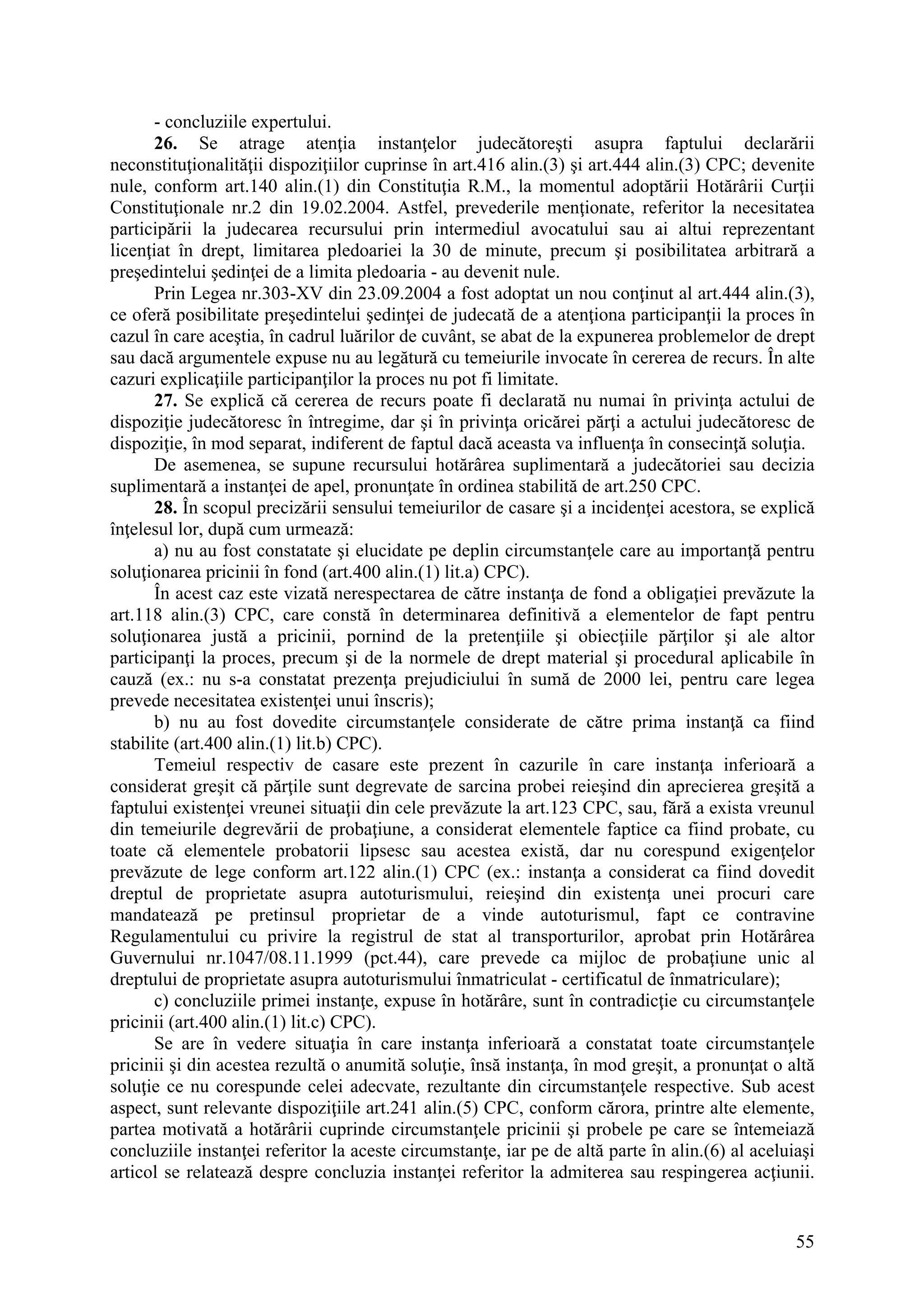 55
- concluziile expertului.
26. Se atrage atenţia instanţelor judecătoreşti asupra faptului declarării
neconstituţionalităţii dispoziţiilor cuprinse în art.416 alin.(3) şi art.444 alin.(3) CPC; devenite
nule, conform art.140 alin.(1) din Constituţia R.M., la momentul adoptării Hotărârii Curţii
Constituţionale nr.2 din 19.02.2004. Astfel, prevederile menţionate, referitor la necesitatea
participării la judecarea recursului prin intermediul avocatului sau ai altui reprezentant
licenţiat în drept, limitarea pledoariei la 30 de minute, precum şi posibilitatea arbitrară a
preşedintelui şedinţei de a limita pledoaria - au devenit nule.
Prin Legea nr.303-XV din 23.09.2004 a fost adoptat un nou conţinut al art.444 alin.(3),
ce oferă posibilitate preşedintelui şedinţei de judecată de a atenţiona participanţii la proces în
cazul în care aceştia, în cadrul luărilor de cuvânt, se abat de la expunerea problemelor de drept
sau dacă argumentele expuse nu au legătură cu temeiurile invocate în cererea de recurs. În alte
cazuri explicaţiile participanţilor la proces nu pot fi limitate.
27. Se explică că cererea de recurs poate fi declarată nu numai în privinţa actului de
dispoziţie judecătoresc în întregime, dar şi în privinţa oricărei părţi a actului judecătoresc de
dispoziţie, în mod separat, indiferent de faptul dacă aceasta va influenţa în consecinţă soluţia.
De asemenea, se supune recursului hotărârea suplimentară a judecătoriei sau decizia
suplimentară a instanţei de apel, pronunţate în ordinea stabilită de art.250 CPC.
28. În scopul precizării sensului temeiurilor de casare şi a incidenţei acestora, se explică
înţelesul lor, după cum urmează:
a) nu au fost constatate şi elucidate pe deplin circumstanţele care au importanţă pentru
soluţionarea pricinii în fond (art.400 alin.(1) lit.a) CPC).
În acest caz este vizată nerespectarea de către instanţa de fond a obligaţiei prevăzute la
art.118 alin.(3) CPC, care constă în determinarea definitivă a elementelor de fapt pentru
soluţionarea justă a pricinii, pornind de la pretenţiile şi obiecţiile părţilor şi ale altor
participanţi la proces, precum şi de la normele de drept material şi procedural aplicabile în
cauză (ex.: nu s-a constatat prezenţa prejudiciului în sumă de 2000 lei, pentru care legea
prevede necesitatea existenţei unui înscris);
b) nu au fost dovedite circumstanţele considerate de către prima instanţă ca fiind
stabilite (art.400 alin.(1) lit.b) CPC).
Temeiul respectiv de casare este prezent în cazurile în care instanţa inferioară a
considerat greşit că părţile sunt degrevate de sarcina probei reieşind din aprecierea greşită a
faptului existenţei vreunei situaţii din cele prevăzute la art.123 CPC, sau, fără a exista vreunul
din temeiurile degrevării de probaţiune, a considerat elementele faptice ca fiind probate, cu
toate că elementele probatorii lipsesc sau acestea există, dar nu corespund exigenţelor
prevăzute de lege conform art.122 alin.(1) CPC (ex.: instanţa a considerat ca fiind dovedit
dreptul de proprietate asupra autoturismului, reieşind din existenţa unei procuri care
mandatează pe pretinsul proprietar de a vinde autoturismul, fapt ce contravine
Regulamentului cu privire la registrul de stat al transporturilor, aprobat prin Hotărârea
Guvernului nr.1047/08.11.1999 (pct.44), care prevede ca mijloc de probaţiune unic al
dreptului de proprietate asupra autoturismului înmatriculat - certificatul de înmatriculare);
c) concluziile primei instanţe, expuse în hotărâre, sunt în contradicţie cu circumstanţele
pricinii (art.400 alin.(1) lit.c) CPC).
Se are în vedere situaţia în care instanţa inferioară a constatat toate circumstanţele
pricinii şi din acestea rezultă o anumită soluţie, însă instanţa, în mod greşit, a pronunţat o altă
soluţie ce nu corespunde celei adecvate, rezultante din circumstanţele respective. Sub acest
aspect, sunt relevante dispoziţiile art.241 alin.(5) CPC, conform cărora, printre alte elemente,
partea motivată a hotărârii cuprinde circumstanţele pricinii şi probele pe care se întemeiază
concluziile instanţei referitor la aceste circumstanţe, iar pe de altă parte în alin.(6) al aceluiaşi
articol se relatează despre concluzia instanţei referitor la admiterea sau respingerea acţiunii.
 