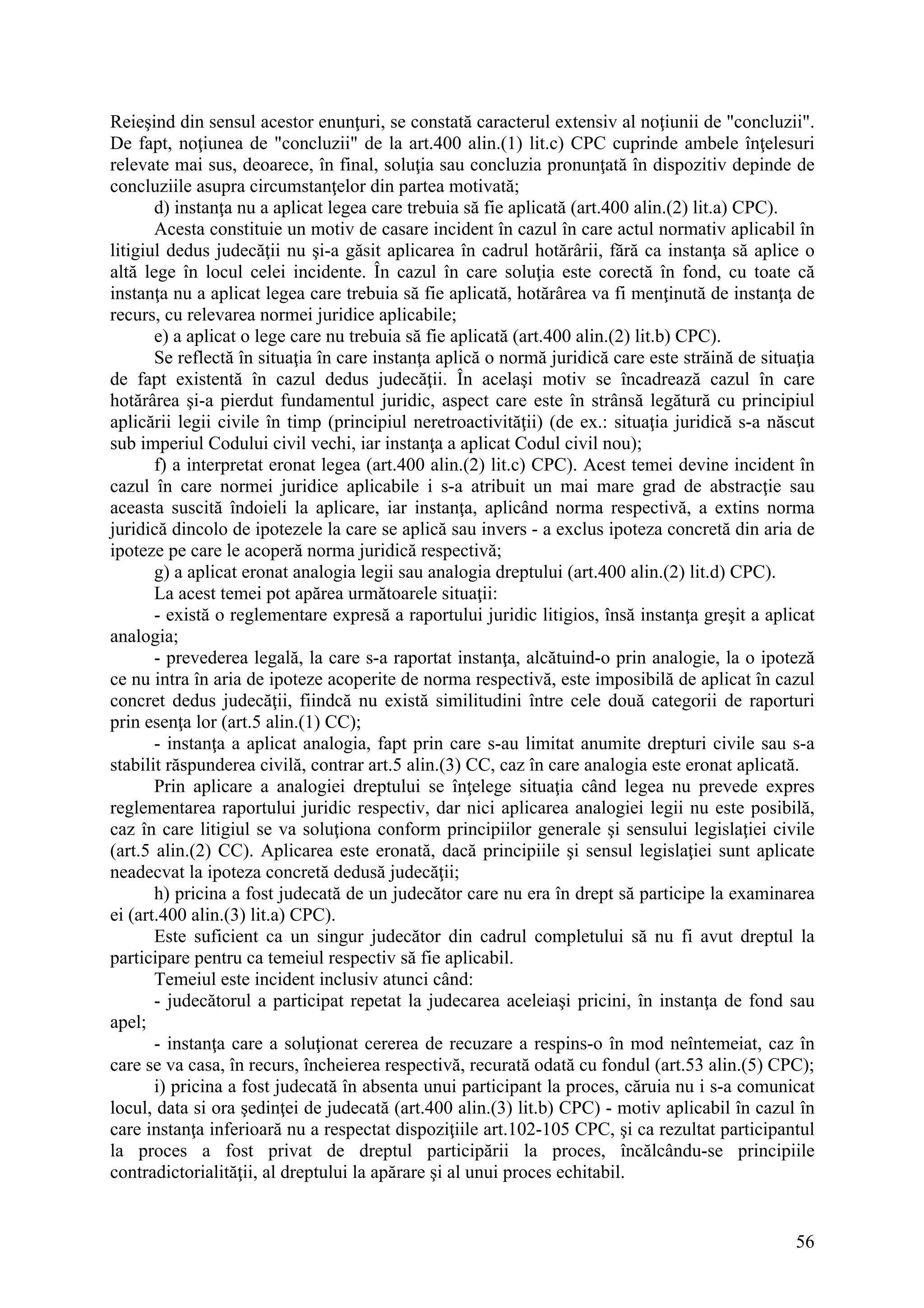 56
Reieşind din sensul acestor enunţuri, se constată caracterul extensiv al noţiunii de "concluzii".
De fapt, noţiunea de "concluzii" de la art.400 alin.(1) lit.c) CPC cuprinde ambele înţelesuri
relevate mai sus, deoarece, în final, soluţia sau concluzia pronunţată în dispozitiv depinde de
concluziile asupra circumstanţelor din partea motivată;
d) instanţa nu a aplicat legea care trebuia să fie aplicată (art.400 alin.(2) lit.a) CPC).
Acesta constituie un motiv de casare incident în cazul în care actul normativ aplicabil în
litigiul dedus judecăţii nu şi-a găsit aplicarea în cadrul hotărârii, fără ca instanţa să aplice o
altă lege în locul celei incidente. În cazul în care soluţia este corectă în fond, cu toate că
instanţa nu a aplicat legea care trebuia să fie aplicată, hotărârea va fi menţinută de instanţa de
recurs, cu relevarea normei juridice aplicabile;
e) a aplicat o lege care nu trebuia să fie aplicată (art.400 alin.(2) lit.b) CPC).
Se reflectă în situaţia în care instanţa aplică o normă juridică care este străină de situaţia
de fapt existentă în cazul dedus judecăţii. În acelaşi motiv se încadrează cazul în care
hotărârea şi-a pierdut fundamentul juridic, aspect care este în strânsă legătură cu principiul
aplicării legii civile în timp (principiul neretroactivităţii) (de ex.: situaţia juridică s-a născut
sub imperiul Codului civil vechi, iar instanţa a aplicat Codul civil nou);
f) a interpretat eronat legea (art.400 alin.(2) lit.c) CPC). Acest temei devine incident în
cazul în care normei juridice aplicabile i s-a atribuit un mai mare grad de abstracţie sau
aceasta suscită îndoieli la aplicare, iar instanţa, aplicând norma respectivă, a extins norma
juridică dincolo de ipotezele la care se aplică sau invers - a exclus ipoteza concretă din aria de
ipoteze pe care le acoperă norma juridică respectivă;
g) a aplicat eronat analogia legii sau analogia dreptului (art.400 alin.(2) lit.d) CPC).
La acest temei pot apărea următoarele situaţii:
- există o reglementare expresă a raportului juridic litigios, însă instanţa greşit a aplicat
analogia;
- prevederea legală, la care s-a raportat instanţa, alcătuind-o prin analogie, la o ipoteză
ce nu intra în aria de ipoteze acoperite de norma respectivă, este imposibilă de aplicat în cazul
concret dedus judecăţii, fiindcă nu există similitudini între cele două categorii de raporturi
prin esenţa lor (art.5 alin.(1) CC);
- instanţa a aplicat analogia, fapt prin care s-au limitat anumite drepturi civile sau s-a
stabilit răspunderea civilă, contrar art.5 alin.(3) CC, caz în care analogia este eronat aplicată.
Prin aplicare a analogiei dreptului se înţelege situaţia când legea nu prevede expres
reglementarea raportului juridic respectiv, dar nici aplicarea analogiei legii nu este posibilă,
caz în care litigiul se va soluţiona conform principiilor generale şi sensului legislaţiei civile
(art.5 alin.(2) CC). Aplicarea este eronată, dacă principiile şi sensul legislaţiei sunt aplicate
neadecvat la ipoteza concretă dedusă judecăţii;
h) pricina a fost judecată de un judecător care nu era în drept să participe la examinarea
ei (art.400 alin.(3) lit.a) CPC).
Este suficient ca un singur judecător din cadrul completului să nu fi avut dreptul la
participare pentru ca temeiul respectiv să fie aplicabil.
Temeiul este incident inclusiv atunci când:
- judecătorul a participat repetat la judecarea aceleiaşi pricini, în instanţa de fond sau
apel;
- instanţa care a soluţionat cererea de recuzare a respins-o în mod neîntemeiat, caz în
care se va casa, în recurs, încheierea respectivă, recurată odată cu fondul (art.53 alin.(5) CPC);
i) pricina a fost judecată în absenta unui participant la proces, căruia nu i s-a comunicat
locul, data si ora şedinţei de judecată (art.400 alin.(3) lit.b) CPC) - motiv aplicabil în cazul în
care instanţa inferioară nu a respectat dispoziţiile art.102-105 CPC, şi ca rezultat participantul
la proces a fost privat de dreptul participării la proces, încălcându-se principiile
contradictorialităţii, al dreptului la apărare şi al unui proces echitabil.
 